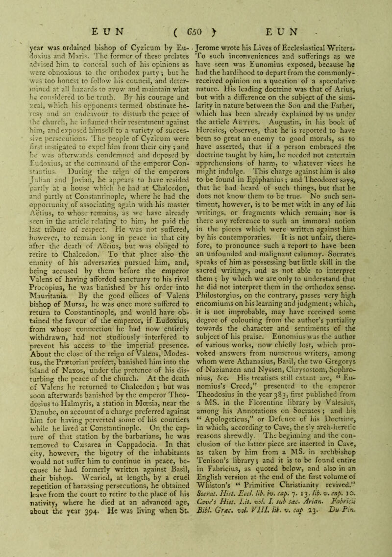 year was ordained bishop of Cyzicum by Eu- doxius and Marl?. Tlic former of these prelates advised him (,o conceal such of his opinions as were obnoxious to the orthodox party; but he was too honest to follow lus council, and deter- mined at all hazards to avow and njaintain what he considered to be truth. By his courage and zeal, which his opponents termed obstinate he- resy and an endeavour to disturb the peace of the church, lie inflamed their resentment against him, and exposed himself to a variety of succes- sive persecutions. The people of Cyzicum were first instigated to expel him from their city ; and he was afterw.irds condemned and deposed by Eudoxius, at the command of the emperor Con- stantins. During the reign of the emperors Julian and Jovian, he appears to have resided partly at a house which he had at Chalcedon, and partly at Constantinople, where he had the opportunity of associating again with his master Aetius, to whose remains, as we have already seen in the article relating to him, he paid the last tribute of respect. He was not suffered, however, to remain long in peace in that city after the death of Aetius, but was obliged to retire to Chalcedon. To that place also the enmity of his adversaries pursued him, and, being accused by them before the emperor Valens of having afforded sanctuary to his rival Procopius, he was banished by his order into Mauritania. By the good offices of Valens bishop of Mursa, he w’as once more suffered to return to Constantinople, and would haye ob- tained the favour of the emperor, if Eudoxius, from whose connection he had now entirely withdrawm, had not studiously interfered to prevent his access to the imperial presence. About the close of the reign of Valens, Modes- tus, the Praetorian prefect, banished him into the island of Kaxos, under the piretence of his dis- turbing the peace of the church. At the death of Valens he returned to Chalcedon ; but was soon afterw'ards banished by the emperor Theo- dosius to Halmyris, a station in Moesia, near the Danube, on account of a charge preferred against him for having perverted some of his courtiers w'hile he lived at Constantinople. On the cap- ture of that station by the barbarians, he was removed to Cxsarea in Cappadocia. In that city, however, the bigotry of the inhabitants w'ould not suffer him to continue in peace, be- cause he had formerly written against Basil, their bishop. Wearied, at length, by a cruel repetition of harassing persecutions, he obtained kave from the court to retire to the place of his nativity, where he died at an advanced age, about the year 394. He was living when St. Jerome wrote his Lives of Ecclesiastical Writers, To such inconveniences and sufferings as wc have seen was Eunomius exposed, because he had the hardihood to depart from the commonly- received opinion on a question of a speculative nature. His leading doctrine was that of Arius, but with a difference on the subje.ct of the simi- larity in nature between the Son and the Father, which has been already explained by us under the article Aetxus. Augustin, in his book of Heresies, observes, that he is reported to have been so great an enemy to good morals, as to have asserted, that if a person embraced the doctrine taught by him, he needed not entertain apprehensions of harm, to whatever vices he might indulge. This charge against him is also to be found In Epiphanius; and Theodoret says, that he had heard of such things, but that he does not know them to be true. No such sen- timent, however, is to be met with in any of his writings, or fragments which remain; nor is there any reference to such an immoral notion in the pieces which were written against him by his contemporaries. It is not unfair, there- fore, to pronounce such a report to have been an unfounded and malignant calumny. Socrates speaks of him as possessing but little skill In the sacred writings, and as not able to interpret them ; by which we are only to understand that he did not interpret them in the orthodox sense. Philostorglus, on the contrary, passes very high encomiums on his learning and judgment; which, it is not improbable, may have received some degree of colouring from the author’s partiality towards the character and sentiments of the subject of his praise. Eunomius was the author of various works, now chiefly lost, which pro- voked answers from numerous writers, among whom were Athanasius, Basil, the two Gregorys of Nazianzen and Nyssen, Ciirysostom, Sophro- nius, &c. His treatises still extant are, “ Eu- nomius’s Creed,” presented to the emperor Theodosius in the year 383, first published from a MS. in the Florentine library by Valesiu?, among his Annotations on Socrates ; and his “ Apologeticus,” or Defence of his Doctrine, In which, according to Cave, the siy arch-lieretic reasons shrewdly. The beginning and the con- clusion of the latter piece are inserted in Cave, as taken by him from a MS. in archbishop Tenison’s library; and it Is to be found entire in Fabricius, as quoted belpw, and also in an English version at the end of the first volume of Winston’s “ Primitive Christianity revived.” Socrat. Hist. Eccl. lib. iv. cap. 7- 13 - lib. v. cap. lO. Cave's Hist. Lit. vol. I. sub sac. Arian. Fabricii Bibh Grac, vsl> VllL Ui. v. cap 23. Bu Pin,