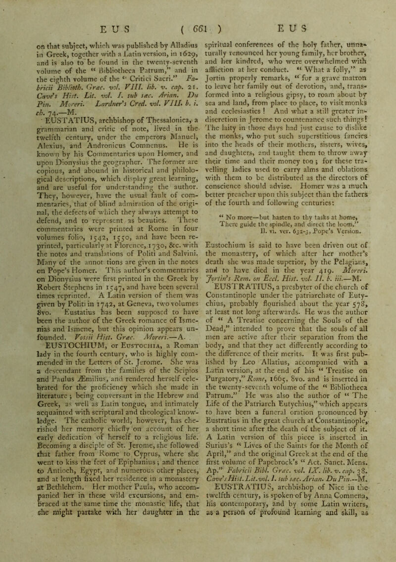 on that subject, which was published by Alladius in Greek, together with a Latin version, in 1629, and is also to be found in the twenty-seventh volume of the “ Bibliotheca Patrum,” and in the eighth volume of the “ Critici Sacri.” Fa- bricii Biblioth. Grac. vol. VIII. lib. v. cap. 2i. Cave’s Hist. Lit. vol. I. sub sac. Arian. Du Pin. Moreri. Lardner's Cred. vol. VIII. b. i. ch. 74.—M. EUSTATIUS, archbishop of Thessalonica, a grammarian and critic of note, lived in the twelfth century, under the emperors Manuel, Alexius, and Andronicus Comnenus. He is known by his Commentaries upon Homer, and upon Dionysius the geographer. The former are copious, and abound in historical and philolo- gical descriptions, which di<;play great learning, and are useful for understanding the author. They, however, have the usual fault of com- mentaries, that of blind admiration of the origi- nal, the defects of which they always attempt to defend, and to repr-.sent as beauties. These commentaries were printed at Rome in four volumes folio, 1542, 1550, and have been re- printed, particularly at Florence, 1730, &c. with the notes and translations of Politi and Salvini. Many of the annot tions are given in the notes on Pope’s Homer. This author’s commentaries on Dionysius were first printed in the Greek by Robert Stephens in 1547, and have been several times reprinted. A Latin version of them was given by Politi in 1742, at Geneva, two volumes 8vo. Eustatius has been supposed to have been the author of the Greek romance of Isme- nias and Ismene, but this opinion appears un- founded. Vossii Hist. Grac. Moreri.—A. , EUSTOCHIUM, or Eustochia, a Roman lady in the fourth century, who is highly com- mended in the Letters of St. Jerome. She was a descendant from the families of the Scipios and Paulus -®milius, and rendered herself cele- brated for the proficiency which she made in literature ; being conversant in the Hebrew and Greek, as well as Latin tongue, and intimately acquainted with scriptural and theological know- ledge. The catholic world, however, has che- rished her memory chiefly on account of her early dedication of herself to a religious life. Becoming a disciple of St. Jerome, she followed that father from Rome to Cyprus, where she went to kiss the feet of Epiphanius; and thence to Antioch, Egypt, and numerous other places, and at length fixed her residence in a monastery at Bethlehem. Her mother Paula, who accom- anied her in these wild excursions, and em- raced at the same time the monastic life, that she might partake with her daughter in the spiritual conferences of the holy father, unna- turally renounced her young family, her brother, and her kindred, who were overwhelmed with affliction at her conduct. “ What a folly,” as Jortin properly remarks, “ for a grave matron to leave her family out of devotion, and, trans- formed into a religious gipsy, to roam about by sea and land, from place to place, to visit monks and ecclesiastics ! And what a still greater in- discretion in Jerome to countenance such things T The laity in those days had just cause to dislike the monks, who put such superstitious fancies into the heads of their mothers, sisters, wives, and daughters, and taught them to throw away their time and their money too ; for these tra- velling ladies used to carry alms and oblations with them to be distributed as the directors of conscience should advise. Homer was a much better preacher upon this subject than the fathers of the fourth and following centuries: “ No more—but hasten to thy tasks at home, There guide the spindle, and direct the loom.” II. vi. ver. 632-3, Pope’s Version. Eustochium is said to have been driven out of the monastery, of which after her mother’s death she was made superior, by the Pelagians, and to have died in the year 419. Moreri. 'Jortin’s Rem. on Eccl. Hist. vol. II. b. Hi.—M. EUSTRATIUS, a presbyter of the church of Constantinople under the patriarchate of Euty- chius, probably flourished about the year 578, at least not long afterwards. He was the author of “ A Treatise concerning the Souls of the Dead,” intended to prove that the souls of all men are active after their separation from the body, and that they act differently according to the difference of their merits. It was first pub- lished by Leo Allatius, accompanied with a Latin version, at the end of his “ Treatise on Purgatory,” 1665, 8vo. and is inserted in the twenty-seventh volume of the “ Bibliotheca Patrum.” He w'as also the author of “ The Life of the Patriarch Eutychius,” which appears to have been a funeral oration pronounced by Eustratius in the great church at Constantinople,- a short time after the death of the subject of it. A Latin version of this piece is inserted in Surius’s “ Lives of the Saints for the Month of April,” and the original Greek at the end of the first volume of Papebrock’s “ Act. Sanct. Mens. Ap.” Fabricii Bibl. Grac. vol. IX. lib. v. cap. 38. Cave’sHist. Lit.vol. 1. sub sac. Arian. DuPin.-AIS. EUSTRATIUS, archbishop of Nice in the twelfth century, is spoken of by Anna Comnena, his contemporary, and by some Latin writers, as a person of profound learning and skill, as