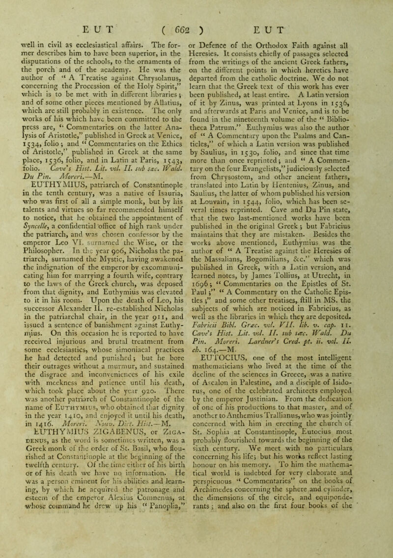 well in civil as ecclesiastical affairs. The for- mer describes him to have been superior, in the disputations of the schools, to the ornaments of the porch and of the academy. He was the author of “ A Treatise against Chrysolanus, concerning the Procession of the Holy Spirit,” which is to be met with in different libraries ; and of some other pieces mentioned by Allatius, which are still probably in existence. The only works of his which have been committed to the press are, “ Commentaries on the latter Ana- lysis of Aristotle,” published in Greek at Venice, 1534, folio ; and “ Commentaries on the Ethics of Aristotle,” published in Greek at the same place, 1536, folio, and in Latin at Paris, 1543, folio. Cave's Hist. Lit. vol. II. sub sac. Wald. Du Pin. ALoreri.—A'l. EUTHYMIUS, patriarch of Constantinople in the tenth century, v^as a native of Isauria, who was first of all a simple monk, but by his talents and virtues so far recommended himself to notice, that he obtained the appointment of Syncelle^ a confidential office of high rank under the patriarch, and v'as chosen confessor by the emperor Leo VI. surnamed the Wise, or the Philosopher. In the year 906, Nicholas the pa- triarch, surnamed the Mystic, having awakened the indignation of the emperor by excommuni- cating him for marrying a fourth wife, contrary to the laws of the Greek church, was deposed from that dignity, and Euthymius was elevated to it in his room. Upon the death of Leo, his successor Alexander IL re-established Nicholas in the patriarchal chair, in the year 911, and issued a sentence of banishment against Euthy- niius. On this occasion he is reported to have received injurious and brutal treatment from some ecclesiastics, whose simoniacal practices he had detected and punished •, but he bore their outrages without a murmur, and sustained the disgrace and inconvenieirces of his exile with meekness and patience until his death, which took place about the year 920. There was another patriarch of Constantinople of the name of Euthymius, who obtained tliat dignity in the year 1410, and enjoyed it until his death, in 1416. Moreri. Kouv. Diet. Hist.—M. EUTHYMIUS ZIGABENUS, or Ziga- DENUS, as the word is sometimes written, was a Greek monk ol the order of St. Basil, who flou- rished at Constantinople at the beginning of the twelfth century. Of the time either of his birth or of his death we have no information. He was a person eminent for his abilities and learn- ing, by which he acquired the patronage and esteem of the emperor Alexius Comnenus, at whose command he drew up his “ Panoplia,” or Defence of the Orthodox Faith against all Heresies. It consists chiefly of passages selected from the writings of the ancient Greek fathers, on the dift'erent points in which heretics have departed from the catholic doctrine. We do not learn that the Greek text of this work has ever been published, at least entire. A Latin version of it by Zinus, was printed at Lyons in 1536, and afterwards at Paris and Venice, and is to be found in the nineteenth volume of the “ Biblio- theca Patrum.” Euthymius was also the author of “ A Commentary upon the Psalms and Can- ticles,” of which a Latin version was published by Saulius, in 1530, folio, and since that time more than once reprinted *, and “ A Commen- tary on the four Evangelists,” judiciously selected from Chrysostom, and other ancient fathers, translated into Latin by Ilentenius, Zinus, and Saulius, the latter of whom published his version at Louvain, in 1544, folio, which has been se- veral times reprinted. Cave and Du Pin state, that the two last-mentioned works have been published in the original Greek ; but Fabricius maintains that they are mistaken. Besides the works above mentioned, Euthymius was the author of “ A Treatise against the Pleresies of the Massalians, Bogomilians, &c.” which was published in Greek, with a Latin version, and learned notes, by James Tollius, at Utrecht, in 1696, “ Commentaries on the Epistles of St. Paul;” “ A Commentary on the Catholic Epis- tles and some other treatises, ftill in MS. the subjects of which are noticed in Fabricius, as well as the libraries in which they are deposited. Fabricii Bibl. Grac. vol. VII. lib. V. cap. 11. Cave’s Hist. Lit. vol. II. sub sac. Wald. Du Pin. Moreri. Lardner's Cred- pt. ii. vol. IL ch. 164.—M. EUTOCIUS, one of the most intelligent mathematicians who lived at the time of the decline of the sciences in Greece, was a native of Ascalon in Palestine, and a disciple of Isido- rus, one of the celebrated architects employed by the emperor Justinian. From tlie dedication of one of his productions to that master, and of another to Anthemius Trallianus, who was jointly concerned with him in erecting the church of St. Sophia at Constantinople, Eutocius most probably flourished towards the beginning of the sixth century. We meet with no particulars concerning his life; but his works reflect lasting honour on his memory. To him the mathema- tical world is indebted for very elaborate and perspicuous “ Commentaries” on the books of Archimedes concerning the sphere and cylinder, the dimensions of the circle, and equiponde- rants ; and also on the first four books of the