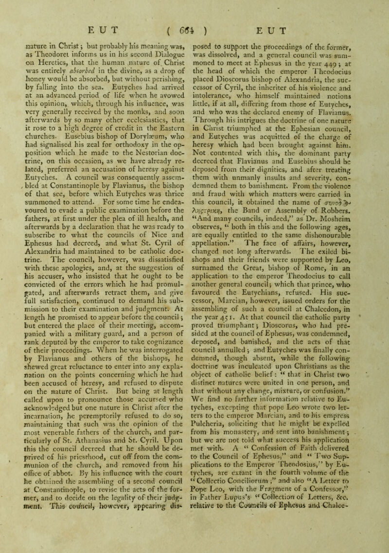 nature in Christ; but probably his meaning was, as Theodorei informs us in his second Dialogue on Heretics, that the human nature of Christ was entirely absorbed in the divine, as a drop of honey would be absorbed, but without perishing, by falling into the sea. Eutyches had arrived at an advanced period of life when he avowed this opinion, which, through his influence, was very generally received by the monks, and soon afterwards by so many other ecclesiastics, that it rose to a high degree of credit in the Eastern churches. Eusebius bishop of Dorylaeum, who had signalised his zeal for orthodoxy in the op- position which he made to the Nestorian doc- trine, on this occasion, as we have already re- lated, preferred an accusation of heresy against Eutyches. A council was consequently assem- / bled at Constantinople by Flavianus, the bishop of that see, before which Eutyches was thrice summoned to attend. For some time he endea- voured to evade a public examination before the fathers, at first under the plea of ill health, and afterwards by a declaration that he was ready to subscribe to what the councils of Nice and Ephesus had decreed, and what St. Cyril of Alexandria had maintained to be catholic doc- trine. The council, however, was dissatisfied with these apologies, and, at the suggestion of his accuser, who insisted that he ought to be convicted of the errors which he had promul- gated, and afterwards retract them, and give full satisfaction, continued to demand his sub- mission to their examination and judgment. At length he promised to appear before the council; but entered the place of their meeting, accom- panied with a military guard, and a person of rank deputed by the emperor to take cognizance of their proceedings. When he was interrogated by Flavianus and others of the bishops, he shewed great reluctance to enter into any expla- nation on the points concerning which he had been accused of heresy, and refused to dispute on the nature of Christ. But being at length called upon to pronounce those accursed who acknowledged but one nature in Christ after the incarnation, he peremptorily refused to do so, maintaining that such was the opinion of the most venerable fathers of the church, and par- ticularly of St. Athanasius and St. Cyril. Upon this the council decreed that he should be de- prived of his priesthood, cut off from the com- munion of the church, and removed from his office of abbot. By his influence with the court he obtained the assembling of a second council at Constantinople, to revise the acts of the for- mer, and to decide on the legality of their judg- n>ent. This coi/heil, Itowevcr, appearing dis- posed to support Ute proceedings of the former, was dissolved, and a general council was sum- moned to meet at Ephesus in the year 449 ; at the head of which the emperor Theodocius placed Dioscorus bishop of Alexandria, the suc- cessor of Cyril, the inheriter of his violence and intolerance, who himself maintained notions little, if at all, differing from those of Eutyches, and who was the declared enemy of Flavianus. Through his intrigues the doctrine of one nature in Christ triumphed at the Ephesian council, and Eutyches was acquitted of the charge of heresy which had been brought against him. Not contented with this, the dominant party decreed that Flavianus and Eusebius should be deposed from tlieir dignities, and after treating them with unmanly insults and severity, con- demned them to banishment. From the violence and fraud with which matters were carried in this council, it obtained the name of (rui/o5^J XYjgr^iX'/iy the Band or Assembly of Robbers. “And many councils, indeed,” as Dr. Mosheim observes, “ both in this and the following ages, are equally entitled to the same dishonourable appellation.” The face of affairs, however, changed not long afterwards. The exiled bi- shops and their friends were supported by Leo, surnamed the Great, bishop of Rome, in an application to the emperor Theodocius to call another general council; which that prince, who favoured the Eutychians, refused. His suc- cessor, Marcian, however, issued orders for the assembling of such a council at Chalcedon, in the year 451. At that council the catholic party proved triumphant; Dioscorus, who had pre- sided at the council of Ephesus, was condemned, deposed, and banished, and the acts of that council annulled ; and Eutyches was finally con- demned, though absent, while the following doctrine was inculcated upon Christians as the object of catholic belief: “ that in Christ two distinct natures were united in one person, and that without any change, mixture, or confusion.” We find no farther information relative to Eu- tyches, excepting that pope Leo wrote two let- ters to the emperor Marcian, and to his empress Pulcheria, soliciting that he might be expelled from his monastery, and sent into banishment; but we are not told what success his application met with. A “ Confession of Faith delivered to the Council of Ephesus,” and “ I'wo Sup- plications to the Emperor Theodosius,” by Eu- tyches, are extant in the fourth volume of the “ Collectio Conciliorum and also “A Letter to Pope Leo, with the E'ragment of a Confessor,” in Father Lupus’s “ Collection of Letters, &c. relative to the Cotmcils of Ephesus and Chake-