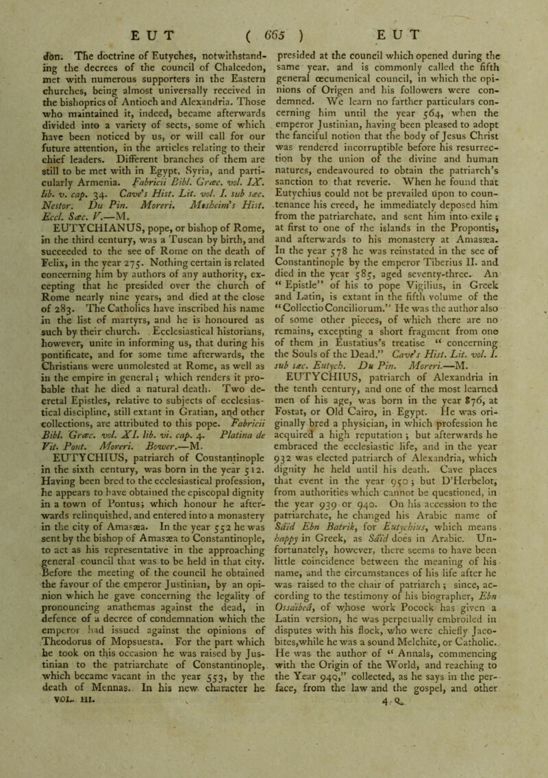 dbn. The doctrine of Eutyches, notwithstand- ing the decrees of the council of Clialcedon, met with numerous supporters in the Eastern churches, being almost universally received in the bishoprics of Antioch and Alexandria. Those •who maintained it, indeed, became afterwards divided into a variety of sects, some of which have been noticed by us, or will call for our future attention, in the articles relating to their chief leaders. Different branches of them are still to be met with in Egypt, Syria, and parti- cularly Armenia. Fabricii Bibl. Greec. vol. IX. lib. V. cap. 34. Cave’s Hist. Lit. vol. I. sub Seec. Nestor. Du Pin. Moreri. Mtsheim’s Hist. Eccl. Sac. F.—M. EUTYCHIANUS, pope, or bishop of Rome, in the third century, was a Tuscan by birth, and succeeded to the see of Rome on the death of Felix, in the year 275. Nothing certain is related concerning him by authors of any authority, ex- cepting that he presided over the church of Rome nearly nine years, and died at the close of 283. The Catholics have inscribed his name in the list of martyrs, and he is honoured as such by their church. Ecclesiastical historians, how^ever, unite in informing us, that during his pontificate, and for some time afterwards, the Christians were unmolested at Rome, as well as in the empire in general; which renders it pro- bable that he died a natural death. Two de- cretal Epistles, relative to subjects of ecclesias- tical discipline, still extant in Gratian, and other collections, are attributed to this pope, fabricii Bibl, Grac. vol. XI. lib. vi. cap. 4. Platina de Vit. Pout. Moreri. Bovuer.—M. EUTYCHIUS, patriarch of Constantinople in the sixth century, was born in the year 512. Having been bred to the ecclesiastical profession, he appears to have obtained the episcopal dignity in a town of Pontus; •w'hich honour he after- wards relinquished, and entered into a monastery in the city of Amasaea. In the year 552 he was sent by the bishop of Amasaea to Constantinople, to act as his representative in the approaching general council that was to be held in that city. Before the meeting of the council he obtained the favour of the emperor Justinian, by an opi- nion which he gave concerning the legality of pronouncing anathemas against the dead, in defence of a decree of condemnation which the emperor h-ad issued against the opinions of Theodorus of Mopsuesta. For the part which he took on this occasion he was raised by Jus- tinian to the patriarchate of Constantinople, which became vacant in the year 553, by the death of Mennas. In his new character he VOL. III. V presided at the council which opened during the same year, and is commonly called the fifth general oecumenical council, in which the opi- nions of Origen and his followers were con- demned. We learn no farther particulars con- cerning him until the year 564, when the emperor Justinian, having been pleased to adopt the fanciful notion that the body of Jesus Christ was rendered incorruptible before his resurrec- tion by the union of the divine and human natures, endeavoured to obtain the patriarch’s sanction to that reverie. When he found that Eutychius could not be prevailed upon to coun- tenance his creed, he immediately deposed him from the patriarchate, and sent him intaexile; at first to one of the islands in the Propontis, and afterwards to his monastery at Amasaea. In the year 578 he was reinstated in the see of Constantinople by the emperor Tiberius II. and died in the year 585, aged seventy-three. An “ Epistle” of his to pope Vigilius, in Greek and Latin, is extant in the fifth volume of the “CollectioConciliorum.” He was the author also of some other pieces, of which there arc no remains, excepting a short fragment from one of them in Eustatius’s treatise “ concerning the Souls of the Dead.” Cave’s Hist. Lit. vol. 1. sub sac. Eutych. Du Pin. Moreri.—M. EUTYCHIUS, patriarch of Alexandria in the tenth century, and one of the most learned men of his age, was born in the year 876, at Fostat, or Old Cairo, in Egypt. He was ori- ginally bred a physician, in which profession he acquired a high reputation •, but afterwards he embraced the ecclesiastic life, and in the year 932 was elected patriarch of Alexandria, which dignity he held until his death. Cave places that event in the year 950 ; but D’Herbelot, from authorities which cannot be questioned, in the year 939 or 940. On his accession to the patriarchate, he changed his Arabic name of Said Ebn Batrik, for Eutychius^ which means happy in Greek, as Said does in Arabic. Un- fortunately, however, there seems to have been little coincidence between the meaning of his name, and the circumstances of his life after he was raised to the chair of patriarch ; since, ac- cording to the testimony of his biographer, Ebn Ossdibed, of wjiose work Pocock has given a Latin version, he was perpetually embroiled in disputes with his flock, who were chiefly Jaco- bites,while he was a sound Melchite, or Catholic. Pie was the author of “ Annals, commencing with the Origin of the World, and reaching to the Yfar 94Q,” collected, as he says in the per- face, from the law and the gospel, and other 4.'«C