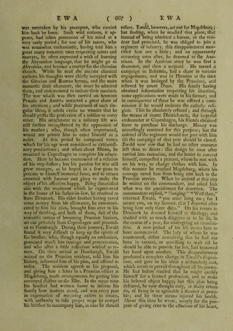 w?s overtaken by his preceptor, who carried him back by force. Such wild notions, it ap- pears, had taken possession of his mind at a very early period j for one of his tutors, who was somewhat enthusiastic, having told him a great many romantic tales respecting saints and martyrs, he often expressed a wish of learning the Abyssinian language, that he might go to Abyssinia, and become a martyr for the Christian church. While he read the ancient classical authors, his thoughts were chiefly occupied with the Grecian and Roman heroes, and the more romantic their character, the more he admired them, and endeavoured to imitate their conduct. The war which was then carried on between Prussia and Austria attracted a great share of his attention ; and while possessed of such sin- gular ideas, it needs excite no wonder that he should prefer the profession of a soldier-to every other. His attachment to a military life was still farther strengthened by the opposition of his mother; who, though often importuned, would not permit him to enter himself as a cadet. At this period he composed verses which for his age were considered as extraordi- nary productions ; and when about fifteen, he returned to Copenhagen to complete his educa- tion. Here he became enamoured of a relation of his step-father; but his passion for war still grew stronger, as he hoped in a few years to procure to himself immortal fame, and to return crowned with honour and glory to make the object of his affection happy. Bchig dissatisfied also with the treatment which he experienced in the house of his father-in-law, he resolved to leave Denmark. His elder brother having saved some money from his allowance, he communi- cated to him his plan, brought him over to his ' way of thinking, and both of them, full of the romantic notion of becoming Prussian hussars, set out privately from Copenhagen and proceed- ed to Haraburgli. During their journey, Ewald found it very difficult to keep up the spirits of his brother, who, though equally an enthusiast, possessed much less courage and perseverance, and who after a little reflection wished to re- turn. On their arrival at Hamburgh, Ewald waited on the Prussian resident, told him his history, informed him of his plan, and offered to enlist. The resident agreed- to his proposal, and giving him a letter to a Prussian officer at Magdeburg, made arrangements for getting him' conveyed thither on tlie Elbe. In the mean time his brother had written home to inform his family how matters stood, and w'as every post in expectation of receiving orders to return, With authority to take proper steps to compel his brother to accompany him, in case he should refuse. Ewald, however, set out for Magdeburg; but finding, when he reached that place, that instead of being admitted a hussar, as the resi- dent had promised, he was obliged to join a regiment of infantry, this disappointment mor- tified him not a little *, and an opportunity occurring soon after, he deserted to the Aus- trians. In the Austrian army he was first a drummer, and then a serjeant. , He served a campaign in Bohemia, had a share in Various engagements, and was in Dresden at the time when it was besieged by the Prussians, and relieved by count Daun. His family having obtained information respecting his situation, some applications were made in his favour; and in consequence of these he was offered a com- mission if he would embrace the catholic reli- gion. '1 his he absolutely refused ; and through the means of count DIetrichstein, the imperial embassador at Copenhagen, his friends obtained leave to purchase his discharge. Money was accordingly remitted for this purpose; but the colonel of the regiment would not part with him till the campaign of that year should be closed. Ewald now saw that he had no other resource left than to desert: this design he soon after carried into execution, and the better to conceal himself, compelled a peasant, whom he met with on his way, to change clothes with him. In this manner he reached Magdeburg, where his courage saved him from being sent back to the Prussian service. When he arrived at this city he waited on the commandant, and asked him what was the punishment for desertion. The commandant replied, “ rfanglng:’' “Well then,” returned Ewald, “ you must hang me ; for I assure you, on rt)y honour, that I deserted after being here only three days.” On his return to Denmark he devoted himself to thcologv, and studied with so much diiigcnce as to be fit, in the course of a year, for iindOrgoing an examina- tion. A new period of his life seems here to have commenced. The lady of whom he was enamoured, either conceiving that he had not been in earnest, or unwilling to wait till he' should be able to provide for her, had bestowed her hand upon another. This disappointment produced a complete change in Ewald’s disposi- tion, and gave to his ideas a melancholy cast, which seems to prevail throughout all his poems. He had before studied that he might qualify himself for a learned profession, and to make his beloved object happy; but this plan being defeated, he now thought only, us many others do, of living in as agreeable a manner as possi- ble; and by these means injured his health. About this time he wrote, merely for the pur-- pose of giving vent to the effusions of liis heart.