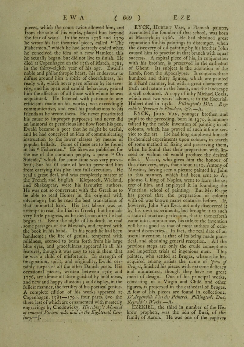 pieces, which the court twice allowed him, and from the sale of his works, placed him beyond the fear of want. In the years 1778 and 1779 he wrote his last theatrical piece, called “ The Fishermen,” which he had scarcely ended when he conceived the idea of a new Hamlet; this he actually began, but did not live to finish. He died at Copenhagen on the 17th of March, 1781, in the thirty-eighth year of his age. Ewald’s noble and philanthropic heart, his endeavour to diffuse around him a spirit of cheerfulness, his ready wit, which never gave offence by its seve- rity, and his open and candid behaviour, gained him the affection of all those with whom he was acquainted. He listened with patience to any criticisms made on his works; was exceedingly communicative, and read his productions to his friends as he wrote them. He never prostituted his muse to improper purposes ; and never did an immoral or pernicious line flow from his pen. Ewald became a poet that he might be useful, and he had conceived an idea of communicating instruction to the lower classes by means of popular ballads. Some of these are to be found in his “ Fishermen.” He likewise published for the use of the common people, a poem “ On Suicide,” which for some time was very preva- lent ; but his ill state of health prevented him from carrying this plan into full execution. He read a great deal, and was completely master of the French and English. Klopstock, Wieland, and Shakespear, were his favourite authors. He was not so conversant with the Greek as to be able to read Homer in the original with advantage ; but he read the best translations of that immortal bard. His last labour was an attempt to read the Iliad in Greek; but he made very little progress, as he died soon after he had begun it. Even the night of his death he read some passages of the Messiah, and expired with the book in his hand. In his youth he had been handsome; the fire of genius, tempered with mildness, seemed to beam forth from his large blue eyes, and gracefulness appeared in all his features, though it was easy to see in them that he was a child of misfortune. In strength of imagination, spirit, and originality, Ewald cer- tainly surpasses all the other Danish poets. His occasional pieces, written between 1765 and 1776, are almost all distinguished by bold ideas, and new and happy allusions ; and display, in the fullest manner, the fertility of his poetical genius. A complete edition of his works appeared at Copenhagen, 1781—179IJ four parts, 8vo. the three last of which are ornamented with masterly engravings by Chodowieky. Hirjching's Afanual of eminent Persons •who died in the Eighteenth Cen- tury.—J. EYCK, Hubert Van, a Flemish painter, accounted the founder of that school, was born at Maaseyk In 1366. He had obtained great reputation for his paintings in distemper, when the discovery of oil-painting by his brother John caused him to practise in that branch with equal success. A capital piece of his, in conjunction with his brother, is preserved in the cathedral of Ghent. Its subject is the adoration of the Lamb, from the Apocalypse. It contains three hundred and thirty figures, which are painted in a hard manner, but with a great character of truth and nature in the heads, and the landscape is well coloured. A copy of it by Michael Coxis, which cost two years’ labour-, is in the Escurlal. Hubert died in 1426. Pilkington's Diet. Rey- nolds’s fourney to Flanders^ Isfc.—A. EYCK, John Van, younger brother and pupil to the preceding, born in 1370, is immor- talised by the noble invention of painting in oil colours, which has proved of such infinite ser- vice to the art. He had long employed himself in chemical experiments upon colours, in search of some method of fixing and preserving them, wheir he found that their preparation with lin- seed or walnut oil would produce the desired effect. Vasari, who gives him the honour of this discovery, says, that about 1410, Antony of Messina, having seen a picture painted by John in this manner, which had been sent to Al- phonso I. king of Naples, went to learn the se- cret of him, and employed it In founding the Venetian school of painting. But Mr. Raspc has proved that the preparation of colours M’ith oil was known many centuries before. If, however, John Van Eyck not only discovered it by his own experiments, but brought it to such a state of practical perfection, that it thenceforth came into common use, his title to the invention will be as good as that of most authors of cele- brated discoveries. In fact, the real date of an useful invention is that of its being made prac- tical, and obtaining general reception. All the previous steps are only the crude conceptions and imperfect trials of ingenious men. This painter, who settled at Bruges, whence he has acquired among artists the name of Jolm of Bruges, finished his pieces with extreme delicacy and minuteness, though they have no great merit of design. One of his principal works, consisting of a Virgin and Child and other figures, is preserved in the cathedral of Bruges. A few of his pieces are found in collections. D’Argenville Vies des Peintres. Pilkingtan’s Diet. Reynolds's TVorhs.—A. Ezekiel, the third in number of the He- brew prophets, was the son of Buzi, of the family of Aaron. He was one of the captives