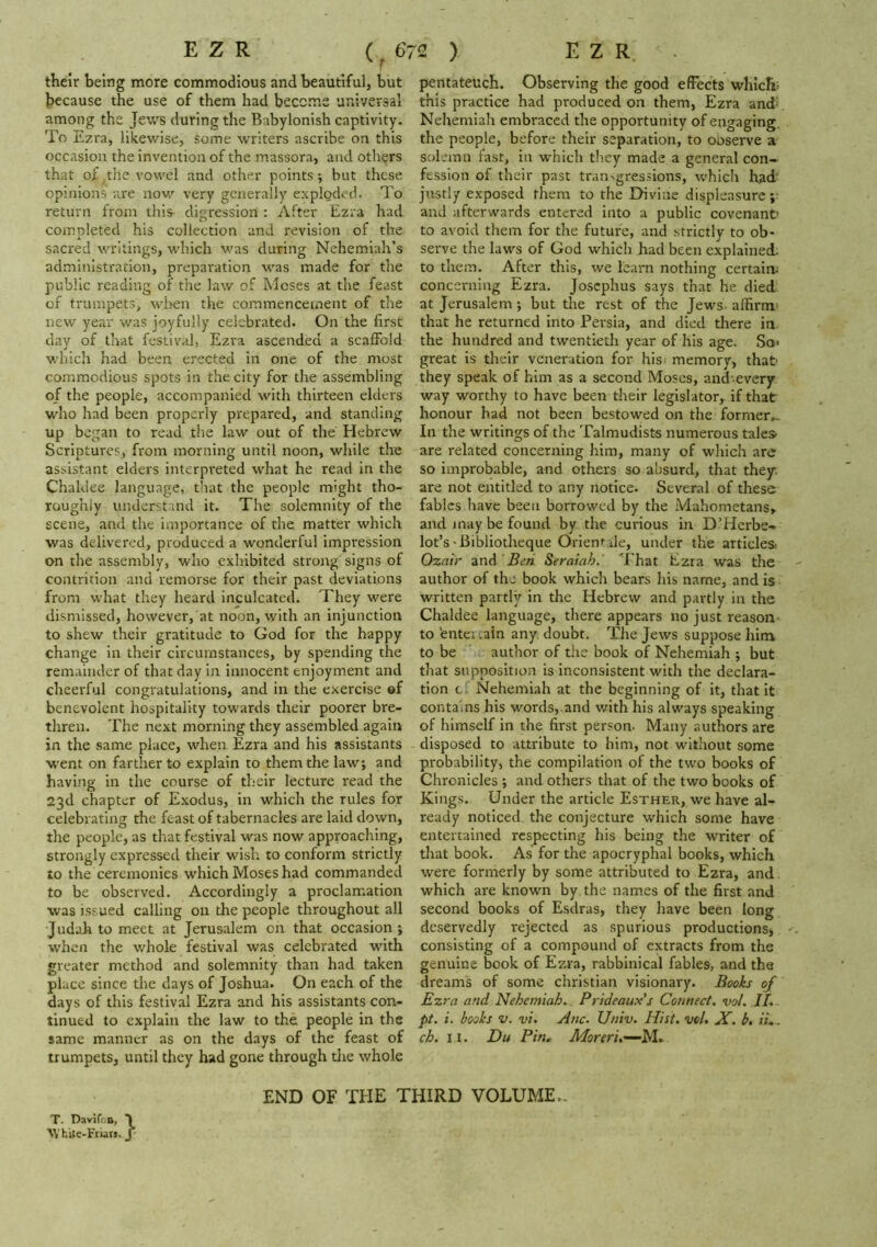 E Z R (6 ^ f their being more commodious and beautiful, but because the use of them had become universal among the Jews during the Babylonish captivity. To Ezra, likewise, some writers ascribe on this occasion the invention of the massora, and others that of the vowel and other points ; but these opinions are now very generally exploded. To return from this- digressioni : After Ezra had completed his collection and revision of the sacred writings, which was during Nehemiah’s administration, preparation was made for the public reading of the law of Moses at the feast of trumpets, wl>en the commencement of the new year was joyfully celebrated. On the first day of that festival, Ezra ascended a scaffold which had been erected in one of the most commodious spots in the city for the assembling of the people, accompanied with thirteen elders who had been properly prepared, and standing up began to read the law out of the Hebrew Scriptures, from morning until noon, while the assistant elders interpreted what he read in the Chaldee language, that the people might tho- roughly understand it. The solemnity of the scene, and the importance of the matter which was delivered, produced a wonderful impression on the assembly, who exhibited strong signs of contrition and remorse for their past deviations from what they heard inculcated. They were dismissed, however, at noon, with an injunction to shew their gratitude to God for the happy change in their circumstances, by spending the remainder of that day in innocent enjoyment and cheerful congratulations, and in the exercise ©f benevolent hospitality towards their poorer bre- thren. The next morning they assembled again in the same place, when Ezra and his assistants W’ent on farther to explain to them the law; and having in the course of their lecture read the 23d chapter of Exodus, in which the rules for celebrating the feast of tabernacles are laid down, the people, as that festival was now approaching, strongly expressed their wish to conform strictly to the ceremonies which Moses had commanded to be observed. Accordingly a proclam.ation was issued calling 011 the people throughout all Judah to meet at Jerusalem on that occasion; when the whole festival was celebrated with greater method and solemnity than had taken place since the days of Joshua. On each of the days of this festival Ezra and his assistants con- tinued to explain the law to the people in the same manner as on the days of the feast of trumpets, until they had gone through tlie whole 72 ) E Z R. - pentateuch. Observing the good effects which; this practice had produced on them, Ezra and< Neheniiah embraced the opportunity of engaging, the people, before their separation, to ooserve a solemn fast, in which they made a general con- fession of their past tran^gressions, which had- justly exposed them to the EHvine displeasure ;• and afterwards entered into a public covenant to avoid them for the future, and strictly to ob- serve the laws of God which had been explained; to them. After this, we learn nothing certain; concerning Ezra. Josephus says that he died, at Jerusalem; but the rest of the Jews affirm- that he returned into Persia, and died there in the hundred and twentieth year of his age. So- great is their veneration for his^ memory, that- they speak of him as a second Moses, and'-everjr way worthy to have been their legislator, if that honour had not been bestowed on the former- In the writings of the Talmudists numerous tales- are related concerning him, many of which are so improbable, and others so absurd, that they. are not entitled to any notice. Several of these fables have been borrowed by the Mahometans, and may be found by the curious in D’Hcrbe-* lot’s-Bibliotheque Orient tie, under the articles. Ozatr and Beri Seraiah. ‘’I'hat Ezra was the author of the book which bears his name, and is written partly in the Hebrew and partly in the Chaldee language, there appears no just reason to 'enter tain any doubt. The Jews suppose him to be author of the book of Nehemiah ; but that supposition is inconsistent with the declara- tion c; Nehemiah at the beginning of it, that it contains his words, and v/ith his always speaking of himself in the first person. Many authors are disposed to attribute to him, not without some probability, the compilation of the two books of Chronicles ; and others that of the two books of Kings. Under the article Esther, we have al- ready noticed the conjecture which some have entertained respecting his being the writer of that book. As for the apocryphal books, which were formerly by some attributed to Ezra, and which are known by the nam.es of the first and second books of Esdras, they have been long deservedly rejected as spurious productions, ^ consisting of a compound of extracts from the genuine book of Ezra, rabbinical fables, and the dreams of some Christian visionary. Books of Ezra and Nehemiah.. Prideaux's Connect, vo/. II. pt. i. books V. vi. Anc. Univ. Hist, vol, JP. b, iL. ch. II. Du Pin, Moreri.'—M., T. Davifon, T White-Friar,. J END OF THE THIRD VOLUME..