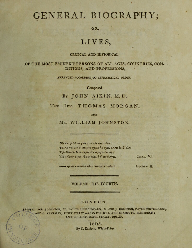 OR, LIVES, ✓ CRITICAL AND HISTORICAL, OF THE MOST EMINENT PERSONS OF ALL AGES, COUNTRIES, CON- DITIONS, AND PROFESSIONS, ARRANGED ACCORDING TO ALPHABETICAL ORDER. Composed By JOHN AI K I N, M. D. J t- The Rev. THOMAS MORGAN, AND Mr. WILLIAM JOHNSTON. Oivj ifip tpvXXwv ysvsyj, roirfie xai uvSpujr. <t>u\\a fa asv f’ avsp.og yap..aStg %££<, aWa Ss vXf) TyXsSoujira <pvei, tapog S' efiyiyvefai wpy 'Hg avSpwv ysvsrj, rj p.sv tpvei, i S’ arfoXyyeu Iliad. VI. quasi cursores vita! lampada tradunt. Lucret. IL VOLUME THE FOURTH. LONDON: _PRINTED FOR J. JOHNSON, ST. PAUL’S CHURCH-YARD; G. AND J. ROBINSON, PATER-NOSTER.ROW ■>' ~N'- AND G. KEARSLEY, FLEET-STREET.—ALSO FOR BELL AND BRADFUTE, EDINBURGH j AND COLBERT, CAPEL-STREET, DUBLIN. 1803- By T. Davison, White-Friars.