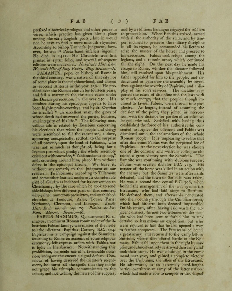 prefixed a metrical prologue and other pieces in verse, which practice has given him a place among the early English poets ; but it would not be easy to find a more uncouth rhymster. According to bishop Tanner’s judgment, how- ever, he was “ Poeta haud infelicis ingenii.” He died in 1512. His Chronicle was first printed in 1516, folio, and several subsequent editions were made of it. Nicholson’s Hist. Libr. Wartoris Hist, of Eng. Poetry. Biog. Britan.—A. FABIANUS, pope, or bishop of Rome in the third century, was a native of that city, or of some place in the neighbourhood, and chosen to succeed Anterus in the year 236. He pre- sided over the Roman church for fourteen years, and fell a martyr to the Christian cause under the Decian persecution, in the year 250. His conduct during his episcopate appears to have been highly praise-worthy; and by St. Cyprian he is called “ an excellent man, the glory of whose death had answered the purity, holiness, and integrity of his life.” The following mar- vellous tale is related by Eusebius concerning his election : that when the people and clergy were assembled to fill the vacant see, a dove, appearing unexpectedly, settled, to the surprise of all present, upon the head of Fabianus, who was not so much as thought of, being but a layman ; at which prodigy the whole assembly cried outwithonevoice,“ Fabianus is ourbishop,” and, crowding around him, placed him without delay in the episcopal throne. We leave it, without any remark, to the judgment of our readers.. To Fabianus, according to Tillemont and some other learned moderns, a considerable part of Gaul was indebted for its conversion to Christianity, by the care which he took to send able bishops into different parts of that country, who gained numerous proselytes, and established churches at Toulouse, Arles, Tours, Paris, Narbonne, Clermont, and Limoges. Euseb. Hist. Eccl. lib. vi. cap. 29. Platina de Pit. Pont. Morcri. Bower.—M. FABIUS MAXIMUS, surnamed Rul- lianus, an eminent Roman commander of the il- lustrious Fabian family, was master of the horfe to the dictator Papirius Cursor, B.C. 324. Papirius, in a campaign against the Samnites, returning to Rome on account of some religious ceremony, left express orders with Fabius not to fight in his absence. Notwithstanding this prohibition, he made use of a favourable occa- sion, and gave the enemy a signal defeat. Con- scious of having deserved the dictator’s resent- ment, he burnt all the spoils that they might not grace his triumph,, communicated to the senate, and not to him, the news of his success, and by a seditious harangue engaged the soldiers to protect him. When Papirius arrived, armed with all the authority of the state, and by tem- per inclined to preserve the military discipline in all its rigour, he commanded his lictors to seize the master of the horse, and proceed to his execution. Fabius took refuge among the legions, and a tumult arose, which continued till the night. On the next day he made his escape to Rome, whither the dictator followed him, still resolved upon his punishment. His father appealed for him to the people, and en- deavoured to gain over the assembly by invec- tives against the severity of Papirius, and a dis- play of his son’s services. The dictator sup- ported the cause of discipline and the laws with so much energy, that the people, though in- clined to favour Fabius, were thrown into per- plexity. At length, instead of assuming the decision of the point, they joined in interces- sion with the dictator for pardon of an acknow- ledged criminal. Satisfied with having thu9 established the force of his authority, he con- sented to forgive the offence; and Fabius was dismissed amid the acclamations of the whole Roman people. It is unpleasing to relate that after this event Fabius was the perpetual foe of Papirius. At the next election he was chosen one of the consuls, and with his colleague ob- tained a great victory over the Samnites. The Samnite war continuing with dubious success, Fabius was created dictator B.C. 313. His master of the horse was killed in an action with the enemy •, but the Samnites were afterwards defeated, and the town of Saticula was taken. He was a second time consul B.C. 308, when he had the management of the war against the Etruscans, who had laid siege to Sutrium. He defeated them, and afterwards penetrated into their country through the Ciminian forest, which had hitherto been deemed impassable. On his return, after having laid waste the ad- jacent district, he met two tribunes of the peo- ple who had been sent to forbid him to un- dertake so hazardous an expedition, but who were rejoiced to find that he had opened a way to farther conquests. The Etruscans collected a great army, and returned to the camp before Sutrium, where they offered battle to the Ro- mans. Fabius fell upon them in the night by sur- prise, and almost entirely destroyed their army,and took their camp. He was continued in the com- mand next year, and gained a complete victory over the Umbrians, the allies of the Etruscans. Fie afterwards, in an extremely hard-fought battle, overthrew an army of the latter nation, which had made a vow to conquer or die. -Equal