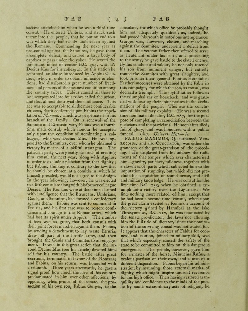 success attended him when he was a third time consul. He entered Umbria, and struck such terror into the people, that he put an end to a war which they had rashly undertaken against the Romans. Commanding the next year as pro-consul against the Samnites, he gave them a complete defeat, and caused a large body of captives to pass under the yoke. He served the important oihce of censor B.C. 304, with P. Decius Mus for his colleague. In this station he reformed an abuse introduced by Appius Clau- dius, who, in order to obtain influence in elec- tions, had distributed a great number of freed- men and persons of the meanest condition among the country tribes. Fabius caused all these to be incorporated into four tribes called the urban, and thus almost destroyed their influence. This act was so acceptable to all the most confiderable citizens, thatit conferred upon Fabius the appel- lation of Maximus, which was perpetuated in his branch of the family. On a renewal of the Samnite and Etruscan war, Fabius was a fourth time made consul, which honour he accepted only upon the condition of nominating a col- league, who was Decius Mus. He was op- posed to the Samnites, over whom he obtained a victory by means of a skilful stratagem. The patrician party were greatly desirous of creating him consul the next year, along with Appius, in order to exclude a plebeian from that dignity •, but Fabius, thinking it contrary to the law that he should be chosen at a comitia in which he himself presided, would not agree to the design. In the year following, however, he was elected to a fifth consulate along with his former colleague Decius. The Romans were at that time alarmed with intelligence that the Etruscans, Umbrians, Gauls, and Samnites, had formed a confederacy against them. Fabius was sent to command in Etruria, and his first care was to restore confi- dence and courage to the Roman army, which had lost its spirit under Appius. The number of foes was so great, that both consuls with their joint forces marched against them. Fabius, by sending a detachment to lay waste Etruria, drew off part of the hostile army, and then brought the Gauls and Samnites to an engage- ment. It was in this great action that the se- cond Decius Mus (see his article) devoted him- self for his country. The battle, after great exertions, terminated in favour of the Romans; and Fabius, on his return, was honoured with a triumph. Three years afterwards, he gave a signal proof how much the love of his country predominated in him over other affections, by opposing, when prince of the senate, the pro- motion of his own son, Fabius Gurges, to the consulate, for which office he probably thought him not adequately qualified; as, indeed, he had passed his youth in notorious intemperance. Gurges was, however, chosen, and marching against the Samnites, underwent a defeat from them. The veteran father then offered to serve as lieutenant under his son ; and proceeding to the army, he gave battle to the elated enemy. By his conduct and valour, he not only rescued his son from imminent danger, but entirely routed the Samnites with great slaughter, and took prisoner their general Pontius Herennius. Farther successes were obtained by theFabii in this campaign, for which the son, as consul, was decreed a triumph. The joyful father followed the triumphal car on horseback, and was grati- fied with hearing their joint praises in the accla- mations of the people. This was the conclu- sion of his military exploits. He was a second time nominated dictator, B.C. 287, for the pur- pose of completing a reconciliation between the plebeians and the patricians. He soon after died, full of glory, and was honoured with a public funeral. Livy. Univers. Hist.— A. FABIUS MAXIMUS, Q^surnamed Ver- rucosus, and also Cunctator, was either the grandson or the great-grandson of the preced- ing. He displayed from his infancy the rudi- ments of that temper which ever characterised him—gravity, patience, mildness, together with a slowness of parts which subjected him to the imputation of stupidity, but which did not pre- clude his acquisition of sound sense, and civil and military knowledge. He was consul for the first time B.C. 233, when he obtained a tri- umph for a victory over the Ligurians. We find nothing more related of him, except that he had been a second time consul, when upon the great alarm excited at Rome on account of the victory gained by Hannibal at the lake Thrasymenus, B.C. 217, he was nominated by the senate pro-dictator, the laws not allowing him the full title of dictator, since the nomina- tion of the surviving consul was not waited for. It appears that the character of Fabius for cool- ness and caution, joined to military skill, was that which especially caused the safety of the state to be committed to him on this dangerous emergence. The people, however, gave him for a master of the horse, Minucius Rufus, a. zealous partisan of their own, and a man of a different disposition. Fabius began his admini- stration by assuming those external marks of. dignity which might inspire unusual reverence for his high office. Then having restored tran- quillity and confidence to the minds of the pub- lic by some extraordinary acts of religion, he.