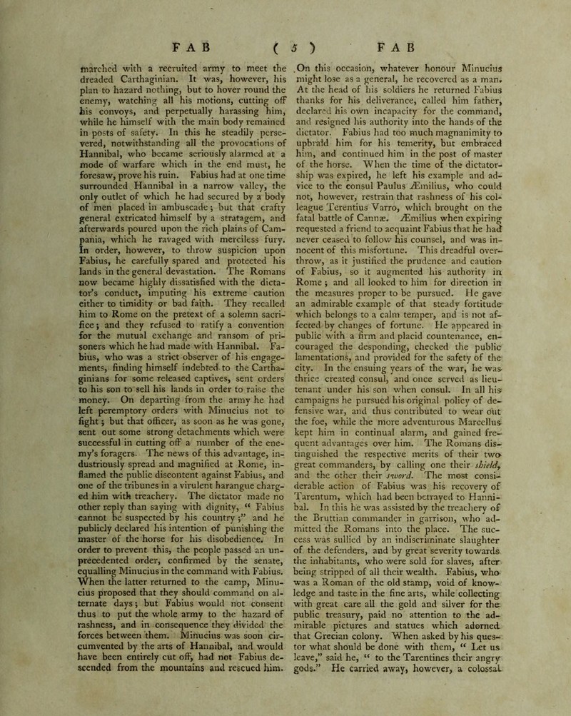 marched with a recruited army to meet the dreaded Carthaginian. It was, however, his plan to hazard nothing, but to hover round the enemy, watching all his motions, cutting off his convoys, and perpetually harassing him, while he himself with the main body remained in posts of safety. In this he steadily perse- vered, notwithstanding all the provocations of Hannibal, who became seriously alarmed at a mode of warfare which in the end must, he foresaw, prove his ruin. Fabius had at one time surrounded Hannibal in a narrow valley, the only outlet of which he had secured by a body of men placed in ambuscade; but that crafty general extricated himself by a stratagem, and afterwards poured upon the rich plains of Cam- pania, which he ravaged with merciless fury. In order, however, to throw suspicion upon Fabius, he carefully spared and protected his lands in the general devastation. The Romans now became highly dissatisfied with the dicta- tor’s conduct, imputing his extreme caution either to timidity or bad faith. They recalled him to Rome on the pretext of a solemn sacri- fice ; and they refused to ratify a convention for the mutual exchange and ransom of pri- soners which he had made with Hannibal. Fa- bius, who was a strict observer of his engage- ments, finding himself indebted to the Cartha- ginians for some released captives, sent orders to his son to sell his lands in order to raise the money. On departing from the army he had left peremptory orders with Minucius not to fight; but that officer, as soon as he was gone, sent out some strong detachments which were successful in cutting off a number of the ene- my’s foragers. The news of this advantage, in- dustriously spread and magnified at Rome, in- flamed the public discontent against Fabius, and one of the tribunes in a virulent harangue charg- ed him with treachery. The dictator made no other reply than saying with dignity, “ Fabius cannot be suspected by his country and he publicly declared his intention of punishing the master of the horse for his disobedience. In order to prevent this, the people passed an un- precedented order, confirmed by the senate, equalling Minucius in the command with Fabius. When the latter returned to the camp, Minu- cius proposed that they should command on al- ternate days; but Fabius would not consent thus to put the whole army to the hazard of rashness, and in consequence they divided the forces between them. Minucius was soon cir- cumvented by the arts of Hannibal, and would have been entirely cut off, had not Fabius de- scended from the mountains and rescued him. .On this occasion, whatever honour Minucius might lose as a general, he recovered as a man. At the head of his soldiers he returned Fabius thanks for his deliverance, called him father, declared his own incapacity for the command, and resigned his authority into the hands of the dictator. Fabius had too much magnanimity to upbraid him for his temerity, but embraced him, and continued him in the post of master of the horse. When the time of the dictator- ship was expired, he left his example and ad- vice to the consul Paulus AEmilius, who could not, however, restrain that rashness of his col* league Terentius Varro, which brought on the fatal battle of Cannae. ASmilius when expiring requested a friend to acquaint Fabius that he had never ceased to follow his counsel, and was in- nocent of this misfortune. This dreadful over- throw, as it justified the prudence and caution of Fabius, so it augmented his authority in Rome ; and all looked to him for direction in the measures proper to be pursued. He gave an admirable example of that steady fortitude which belongs to a calm temper, and is not af- fected by changes of fortune. Fie appeared in public with a firm and placid countenance, en- couraged the desponding, checked the public lamentations, and provided for the safety of the city. In the ensuing years of the war, he was- thrice created consul, and once served as lieu- tenant under his son when consul. In all his campaigns he pursued his original policy of de- fensive war, and thus contributed to wear out the foe, while the more adventurous Marcellus kept him in continual alarm, and gained fre- quent advantages over him. The Romans dis- tinguished the respective merits of their two great commanders, by calling one their shieldr and the other their sivord. The most consi- derable action of Fabius was his recovery of Tarentum, which had been betrayed to Flanni- bal. In this he was assisted by the treachery of the Bruttian commander in garrison, who ad- mitted the Romans into the place. The suc- cess was sullied by an indiscriminate slaughter of the defenders, and by great severity towards the inhabitants, who were sold for slaves, after being stripped of all their wealth. Fabius, who was a Roman of the old stamp, void of know- ledge and taste in the fine arts, while collecting with great care all the gold and silver for the public treasury, paid no attention to the ad- mirable pictures and statues which adorned that Grecian colony. When asked by his ques- tor what should be done with them, “ Let us leave,” said he, “ to the Tarentines their angry gods.” He carried away, however, a colossal