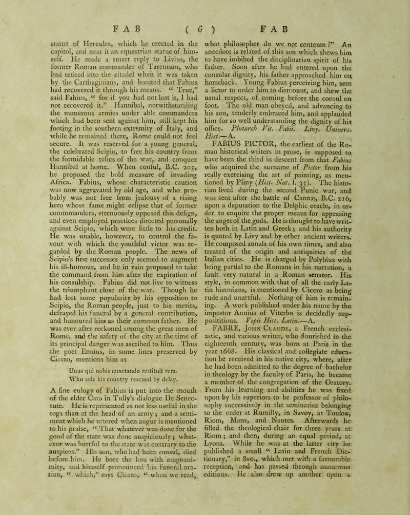 statue of Hercules, which he erected in the capital, and near it an equestrian statue of him- self. He made a smart reply to Livius, the former Roman commander of Tarentum, who had retired into the citadel when it was taken by the Carthaginians, and boasted that Fabius had recovered it through his means. “ True,” said Fabius, “ for if you had not lost it, I had not recovered it.” Hannibal, notwithstanding the numerous armies under able commanders which had been sent against him, still kept his footing in the southern extremity of Italy, and while he remained there, Rome could not feel secure. It was reserved for a young general, the celebrated Scipio, to free his country from the formidable relics of the war, and conquer Hannibal at home. When conful, B.C. 205, he proposed the bold measure of invading Africa. Fabius, whose characteristic caution was now aggravated by old age, and who pro- bably was not free from jealousy of a rising hero whose fame might eclipse that of former commmanders, strenuously opposed this defign, and even employed practices directed personally against Scipio, which were little to his credit. He was unable, however, to control the fa- vour with which the youthful victor was re- garded by the Roman people. The news of Scipio’s first successes only seemed to augment his ill-luimour, and he in vain proposed to take the command from him after the expiration of his consulship. Fabius did not live to witness the triumphant close of the war. Though he had lost some popularity by his opposition to Scipio, the Roman people, just to his merits, defrayed his funeral by a general contribution, and honoured him as their common father. He was ever after reckoned among the great men of Rome, and the safety of the city at the time of its principal danger was ascribed to him. Thus tire poet Ennius, in some lines preserved by Cicero, mentions him as Unus qui nobis cunctando restituit rem. Who sole his country rescued by delay. A fine eulogy of Fabius is put into the mouth of the elder Cato in Tally’s dialogue IJe Senec- tute. He is represented as not less useful in the toga than at the head of an army ; and a senti- ment which he uttered when augur is mentioned to his praise, “ That whatever was done for the good of the state was done auspiciously; what- ever was hurtful to the state was contrary to the auspices.” His son, who had been consul, died before him. He bore the loss with magnani- mity, and himself pronounced his funeral ora- tion, “ which,” says Cicero, “ when we read, what philosopher do we not contemn ?” Art anecdote is related of this son which shews him to have imbibed the disciplinarian spirit of his father. Soon after he had entered upon the consular dignity, his father approached him on horseback. Young Fabius perceiving him, sent a lictor to order him to dismount, and shew the usual respect, of coming before the consul on foot. The old man obeyed, and advancing to his son, tenderly embraced him, and applauded him for so well understanding the dignity of his office. Plutarch Vit. Fabii. Livy. Univers. Hist.— A. FABIUS PICTOR, the earliest of the Ro- man historical writers in prose, is supposed to have been the third in descent from that Fabius who acquired the surname of Pictor from his- really exercising the art of painting, as men- tioned by Pliny (Hist■ Nat. 1. 35). The histo- rian lived during the second Punic war, and was sent after the battle of Cannae, B.C. 216, upon a deputation to the Delphic oracle, in or- der to enquire the proper means for appeasing the anger of the gods. He is thought to have writ- ten both in Latin and Greek ; and his authority is quoted by Livy and by other ancient writers. He composed annals of his own times, and also treated of the origin and antiquities of the Italian cities. He is charged by Polybius with being partial to the Romans in his narration, a fault very natural in a Roman senator. His style, in common with that of all the early La- tin historians, is mentioned by Cicero as being rude and unartful. Nothing of him is remain- ing. A work published under his name by the impostor Annius of Viterbo is decidedly sup- posititious. Vopii Hist. Latin.—A. FABRE, John Claude, a French ecclesi- astic, and various writer, who flourished in the eighteenth century, was born at Paris in the year 1668. His classical and collegiate educa- tion he received in his native city, where, after he had been admitted to the degree of bachelor in theology by the faculty of Paris, he became a member of the congregation of the Oratory. From his learning and abilities he was fixed upon by his superiors to be professor of philo- sophy successively in the seminaries belonging to the order at Rumilly, in Savoy, at Toulon, Riom, Mans, and Nantes. Afterwards he filled the theological chair for three years at Riom ; and then, during an equal period, at Lyons. While he was at the latter city he published a small “ Latin and French Dic- tionary,” in 8vo., which met with a favourable reception, - and has passed through numerous editions. He also drew up another upon a