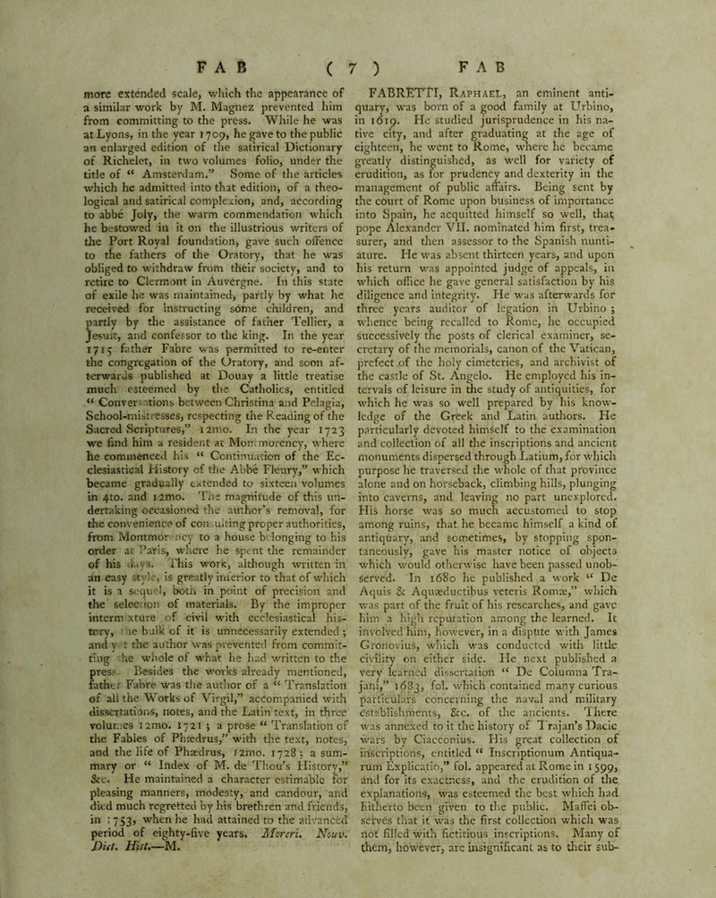 more extended scale, which the appearance of a similar work by M. Magnez prevented him from committing to the press. While he was at Lyons, in the year 1709, he gave to the public an enlarged edition of the satirical Dictionary of Richelet, in two volumes folio, under the title of “ Amsterdam.” Some of the articles which he admitted into that edition, of a theo- logical and satirical complexion, and, according to abbe Joly, the warm commendation which he bestowed in it on the illustrious writers of the Port Royal foundation, gave such offence to the fathers of the Oratory, that he was obliged to withdraw from their society, and to retire to Clermont in Auvergne. In this state of exile he was maintained, partly by what he received for instructing some children, and partly by the assistance of father Tellier, a Jesuit, and confessor to the king. In the year 1715 father Fabre was permitted to re-enter the congregation of the Oratory, and soon af- terwards published at Douay a little treatise much esteemed by the Catholics, entitled “ Conversations between Christina and Pelagia, School-mistresses, respecting the Reading of the Sacred Scriptures,” 121110. In the year 1723 we find him a resident at Montmorency, where he commenced his “ Continuation of the Ec- clesiastical History of the Abbe Fleury,” which became gradually extended to sixteen volumes in 4to. and i2mo. The magnitude of this un- dertaking occasioned the author’s removal, for the convenience of consulting proper authorities, from Montmor ncy to a house belonging to his order at Paris, where he spent the remainder of his buys. Phis work, although written in an easy style, is greatly inferior to that of which it is a sequel, both in point of precision and the selection of materials. By the improper interim xture of civil with ecclesiastical his- tory, be bulk of it is unnecessarily extended ; and y t the author was prevented from commit- ting he whole of what he had written to the pres? Besides the works already mentioned, father Fabre was the author of a “ Translation of all the Works of Virgil,” accompanied with dissertations, notes, and the Latin text, in three volumes i2mo. 1721 ; a prose “ Translation of the Fables of Phredrus,” with the text, notes, and the life of Phaedrus, 121110. 1728 , a sum- mary or “ Index of M. de Thou’s History,” &c. Fie maintained a character estimable for pleasing manners, modesty, and candour, and died much regretted by his brethren and friends, in r 753, when he had attained to the advanced period of eighty-five years. Moreri. Nouv. Diet. Hist,—M. FABRETTI, Raphael, an eminent anti- quary, was born of a good family at Urbino, in 1619. Fie studied jurisprudence in his na- tive city, and after graduating at the age of eighteen, he went to Rome, where he became greatly distinguished, as well for variety of erudition, as for prudency and dexterity in the management of public affairs. Being sent by the court of Rome upon business of importance into Spain, he acquitted himself so well, that; pope Alexander VII. nominated him first, trea- surer, and then assessor to the Spanish nunti- ature. He was absent thirteen years, and upon his return was appointed judge of appeals, in which office he gave general satisfaction by his diligence and integrity. He was afterwards for three years auditor of legation in Urbino ; whence being recalled to Rome, be occupied successively the posts of clerical examiner, se- cretary of the memorials, canon of the Vatican, prefect of the holy cimeteries, and archivist of the castle of St. Angelo. He employed his in- tervals of leisure in the study of antiquities, for which he was so well prepared by his know- ledge of the Greek and Latin authors. He particularly devoted himself to the examination and collection of all the inscriptions and ancient monuments dispersed through Latium, for which purpose he traversed the whole of that province alone and on horseback, climbing hills, plunging into caverns, and leaving no part unexplored. His horse was so much accustomed to stop among ruins, that he became himself a kind of antiquary, and sometimes, by stopping spon- taneously, gave his master notice of objects which would otherwise have been passed unob- served. In 1680 he published a work “ De Aquis & Aquaeductibus veteris Romae,” which was part of the fruit of his researches, and gave him a high reputation among the learned. It involved him, however, in a dispute with James Gronovius, which was conducted with little civility on either side. He next published a very learned dissertation “ De Columna Tra- jani,” 1683, fcl. which contained many curious particulars concerning the naval and military establishments, &c. of the ancients. There was annexed to it the history of Trajan’s Dacic wars by Ciacconius. His great collection of inscriptions, entitled “ Inscriptionum Antiqua- rum Explicatio,” fol. appeared at Rome in 1 599, and for its exactness, and the erudition of the explanations, was esteemed the best which had hitherto been given to the public. Maffei ob- serves that it was the first collection which was not filled with fictitious inscriptions. Many of them, however, are insignificant as to their sub-