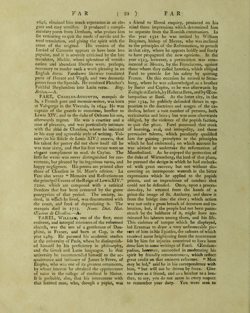 1646, obtained him much reputation as an ele- gant and easy versifier. It produced a compli- mentary poem from Denham, who praises him for venturing to quit the mode of servile and li- teral translation, and giving the spirit with the sense of the original. His version of the Lusiad of Camoens appears to have been less popular, and it is severely criticised by the late translator, Mickle, whose splendour of versifi- cation and abundant liberties were, perhaps, necessary to render such a work pleasing in an English dress. Fanshawe likewise translated parts of Horace and Virgil, and two dramatic pieces from the Spanish. He rendered Fletcher’s Faithful Shepherdess into Latin verse. Biog. Britan.—A. FARE, Charles-Augustcjs, marquis de la, a French poet and memoir-writer, was born at Val-gorge in the Vivarais, in 1644. He was captain of the guards to monsieur, brother to Lewis XIV. and to the duke of Orleans his son, afterwards regent. He was a courtier and a man of pleasure, and was particularly intimate with the abbe de Chaulieu, whom he imitated in his easy and agreeable style of writing. Vol- taire (in his Siecle de Louis XIV.) asserts, that his talent for poetry did not shew itself till he was near sixty, and that his first verses were an elegant compliment to mad. de Caylus. The little he wrote was never distinguished for cor- rectness, but pleased by its ingenious turns, and happy negligence. His poems are printed after those of Chaulieu in St. Marc’s edition. La Fare also wrote “ Memoirs and Reflections on the principal Events of theReign of LewisXIV.” i2mo. which are composed with a satirical freedom that has been censured by the grave panegyrists of that period. The society, in- deed, in which he lived, was discontented with the court, and fond of depreciating it. The marquis died in 1712. Nouv. Diet. Hist. CEuvres de Chaulieu.—A. FAREL, William, one of the first, most eminent, and intrepid ministers of the reformed church, was the son of a gentleman of Dau- phine, in France, and born at Gap, in the year 1489. Fie pursued his academic studies at tl\e university of Paris, where he distinguish- ed himself by his proficiency in philosophy, and the Greek and Latin languages. In that university he recommended himself to the ac- quaintance and intimacy of James le Fevre, of Etaples, who was one of its greatest ornaments, by whose interest he obtained the appointment of tutor in the college of cardinal le Moine. It is probable, also, that his intercourse with that learned man, who, though a papist, was a friend to liberal enquiry, produced on his mind those impressions which determined him to separate from the Romish communion. In the year 1521 he was invited by William Brigonet, bishop of Meaux, who was inclined to the principles of the Reformation* to preach in that city, where he appears boldly and freely to have propagated the new opinions. In the year 1523, however, a persecution was com- menced at Meaux, by the Franciscans, against those whom they called heretics, which obliged Farel to provide for his safety by quitting France. On this occasion he retired to Stras- burg, where he was acknowledged as a brother by Bucer and Capito, as he was afterwards by Z uingle at Zurich, by Haller at Bern, and by CEco- lampadius at Basil. At the latter city, in the year 1524, he publicly defended theses in op- position to the doctrines and usages of the ca- tholics, before a vast number of persons, both ecclesiastics and laics ; but was soon afterwards obliged, by the violence of the popish faction, to quit the place. Farel possessed that stock of learning, zeal, and intrepidity, and those persuasive talents, which peculiarly qualified him for gaining proselytes to the principles which he had embraced j on which account he was advised to undertake the reformation of Montbeliard. As he enjoyed the protection of the duke of Wirtemberg, the lord of that place, he pursued the design in which he had embark- ed with great success,- but not without dis- covering an intemperate warmth in the bitter expressions which he applied to the popish priests, and an imprudence of conduct that could not be defended. Once,' upon a proces- sion-day, he wrested from the hands of a priest the image of St. Anthony, and threw it from the bridge into the river; which action was not only a gross breach of decorum and to- leration, but, if the people had not been panic- struck by the boldness of it, might have ter- minated his labours among them, and his life. This violence of temper which he displayed, led Erasmus to draw a very unfavourable pic- ture of him in his Epistles, the colours of which received some heightening from the resentment felt by him for injuries conceived to have been done him in some writings of Farel. QEcolam- padius, however, succeeded in moderating his spirit by friendly remonstrances, which reflect great credit on that eminent reformer. “ Men may be led,” said he in his correpondence with him, “ but will not be driven by force. Give me leave as a friend, and as a brother to a bro- ther, to say, you do not seem in every respect to remember your duty. You were sent to