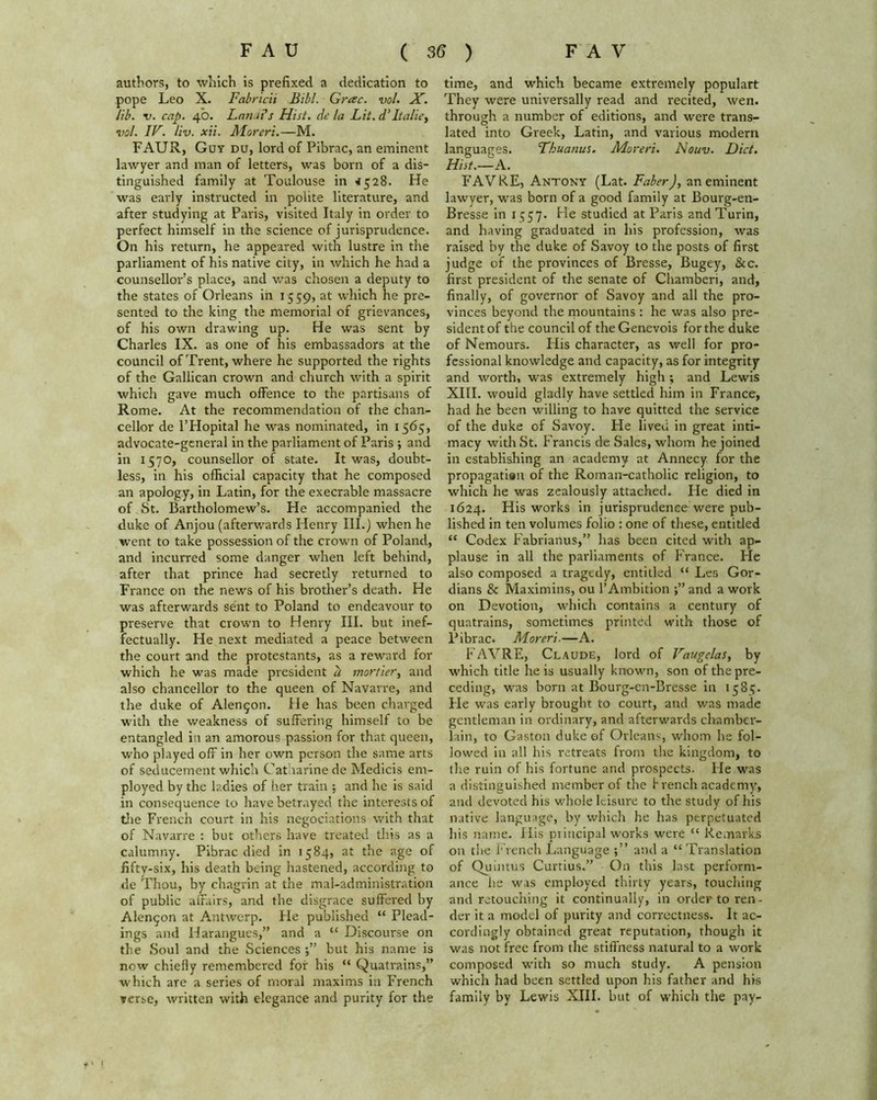 authors, to which is prefixed a dedication to pope Leo X. Fabricii Bill. Grac. vol. X. lib. v. cap. 40. Lanai's Hist, de la Lit. d’ Italic, vol. IF. liv. xii. Moreri.—M. FAUR, Guy du, lord of Pibrac, an eminent lawyer and man of letters, was born of a dis- tinguished family at Toulouse in <1528. He was early instructed in polite literature, and after studying at Paris, visited Italy in order to perfect himself in the science of jurisprudence. On his return, he appeared with lustre in the parliament of his native city, in which he had a counsellor’s place, and was chosen a deputy to the states of Orleans in 1559, at which he pre- sented to the king the memorial of grievances, of his own drawing up. He was sent by Charles IX. as one of his embassadors at the council of Trent, where he supported the rights of the Gallican crown and church with a spirit which gave much offence to the partisans of Rome. At the recommendation of the chan- cellor de l’Hopital he was nominated, in 1565, advocate-general in the parliament of Paris ; and in 1570, counsellor of state. It was, doubt- less, in his official capacity that he composed an apology, in Latin, for the execrable massacre of St. Bartholomew’s. He accompanied the duke of Anjou (afterwards Henry III.) when he went to take possession of the crown of Poland, and incurred some danger when left behind, after that prince had secretly returned to France on the news of his brother’s death. He was afterwards sent to Poland to endeavour to preserve that crown to Henry III. but inef- fectually. He next mediated a peace between the court and the protestants, as a reward for which he was made president a mortier, and also chancellor to the queen of Navarre, and the duke of Alen^on. He has been charged with the weakness of suffering himself to be entangled in an amorous passion for that queen, who played off in her own person the same arts of seducement which Cat larine de Medicis em- ployed by the ladies of her train ; and he is said in consequence to have betrayed the interests of tlie French court in his negociations with that of Navarre : but others have treated this as a calumny. Pibrac died in 1584, at the age of fifty-six, his death being hastened, according to de Thou, by chagrin at the mal-administration of public affairs, and the disgrace suffered by Alen^on at Antwerp. He published “ Plead- ings and Harangues,” and a “ Discourse on the Soul and the Sciences but his name is now chiefly remembered for his “ Quatrains,” which are a series of moral maxims in French verse, written with elegance and purity for the time, and which became extremely populart They were universally read and recited, wen. through a number of editions, and were trans- lated into Greek, Latin, and various modem languages. Thuanus. Moreri. Nouv. Diet. Hist.—A. FAVRE, Antony (Lat. Faber), an eminent lawyer, was born of a good family at Bourg-en- Bresse in 1 q57. He studied at Paris and Turin, and having graduated in his profession, was raised by the duke of Savoy to the posts of first judge of the provinces of Bresse, Bugey, &c. first president of the senate of Chamberi, and, finally, of governor of Savoy and all the pro- vinces beyond the mountains: he was also pre- sident of the council of theGenevois for the duke of Nemours. His character, as well for pro- fessional knowledge and capacity, as for integrity and worth, was extremely high ; and Lewis XIII. would gladly have settled him in France, had he been willing to have quitted the service of the duke of Savoy. He lived in great inti- macy with St. Francis de Sales, whom he joined in establishing an academy at Annecy for the propagati®n of the Roman-catholic religion, to which he was zealously attached. He died in 1624. His works in jurisprudence were pub- lished in ten volumes folio : one of these, entitled “ Codex Fabrianus,” has been cited with ap- plause in all the parliaments of France. He also composed a tragedy, entitled “ Les Gor- dians & Maximins, ou 1’Ambition and a work on Devotion, which contains a century of quatrains, sometimes printed with those of Pibrac. Moreri.—A. FAVRE, Claude, lord of Vaugelas, by which title he is usually known, son of the pre- ceding, was born at Bourg-en-Bresse in 158^. He was early brought to court, and was made gentleman in ordinary, and afterwards chamber- lain, to Gaston duke of Orleans, whom he fol- lowed in all his retreats from the kingdom, to the ruin of his fortune and prospects. He was a distinguished member of the french academy, and devoted his whole leisure to the study of his native language, by which he has perpetuated his name. His principal works were “ Remarks on the French Language and a “ Translation of Quintus Curtius.” On this last perform- ance he was employed thirty years, touching and retouching it continually, in order to ren- der it a model of purity and correctness. It ac- cordingly obtained great reputation, though it was not free from the stiffness natural to a work composed with so much study. A pension which had been settled upon his father and his family by Lewis XIII. but of which the pay- |