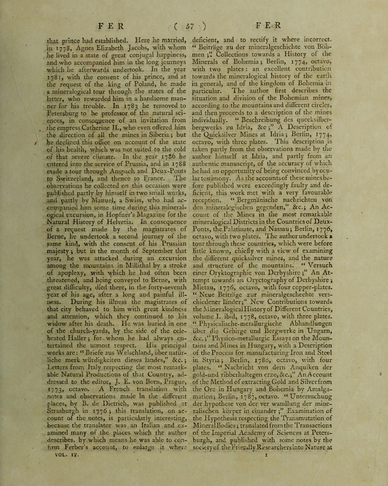 that prince had established. Here he married, ip 1778, Agnes Elizabeth Jacobs, with whom he lived in a state of great conjugal happiness, and who accompanied him in the long journeys which he afterwards undertook. In the year 1781, with the consent of his prince, and at the request of the king of Poland, he made a mineralogical tour through the states of the latter, who rewarded him in a handsome man- ner for his trouble. In 1783 he removed to Petersburg to be professor of die natural sci- ences, in consequence of an invitation from the empress Catherine II., who even offered him the direction of all the mines in Siberia; but / he declined this office on account of the state of lps health, which was not suited to the cold of that severe climate. In the year 17S6 he entered into the service of Prussia, and in 1788 made a tour through Anspach and Deux-Ponts to Switzerland, and thence to France. The observations he collected on this occasion were published partly by himself in two small works, and partly by Manuel, a Swiss, who had ac- companied him some time during this mineral- ogical excursion, in Hopfner’s Magazine for the Natural History of Helvetia. In consequence of a request made by the magistrates of Berne, he undertook a second journey of the same kind, with the consent of his Prussian majesty ; but in the month of September that year, he was attacked during an excursion among the mountains in Millithal by a stroke of apoplexy, with which he had often been threatened, and b^ing conveyed to Berne, with great difficulty, died there, in the forty-seventh year of his age, after a long and painful ill- ness. During his illness the magistrates of that city behaved to him with great kindness and attention, which they continued to his widow after his death. He was buried in one of the church-yards, by the side of the cele- brated Haller; for whom he had always en- tertained the utmost respect. His principal works are: “ Briefe aus AVelschland, iiber natiir- liche merk wurdigkeiten dieses landes,” &c.; Letters from Italy respecting the most remark- able Natural Productions of that Country, ad- dressed to the editor, J. E. von Born, Prague, 1773, cctavo- A French translation with notes and observations made in the different places, by B. de Dietrich, was published at Strasburgh in 1776; this translation, on ac- count o-f the notes, is particularly interesting, because the translator was an Italian and ex- amined many of the places which the author describes, by which means he was able to con- firm Ferber’s account, to enlarge it where VOL. IY. deficient, and to rectify it ■where incorrect. “ Beitrage zu der mineralgeschichte von Boh- men Collections towards a History of the Minerals of Bohemia-, Berlin, 1774, octavo, with two plates: an excellent contribution towards the mineralogical history of the earth in general, and of the kingdom of Bohemia in particular. The author first describes the situation and division of the Bohemian mines, according to the mountains and different circles, and then proceeds to a description of the mines individually. “ Beschreibung des quecksilber- bergw-erks zu Idria, &c ;” A Description of the Quicksilver Mines at Idria; Berlin, 1774, octavo, with three plates. This description Js taken partly from the observations made by the author himself at Idria, and partly from an authentic manuscript, of the accuracy of which he had an opportunity of being convinced by ocu- lar testimony. As the accountsof theseminesbe- forc published were exceedingly faulty and de- ficient, this work met with a very favourable reception. “ Bergmanische nachrichten von den mineralegischen gegenden,” &c.; An Ac- count of the Mines in the most remarkable mineralogical Districts in the Countries of Deux- Ponts, the Palatinate, and Nassau; Berlin, 1776, octavo, with two plates. The author undertook a tour through these countries, which were before little known, chiefly with a view of examining the different quicksilver mines, and the nature and structure of tire mountains. “ Versuch eincr Oryktographie von Derbyshire ;” An At- tempt towards an Oryctography of Derbyshire ; Mietau, 1776, octavo, with four copper-plates. “ Neue Beitrage zur mineralgeschechtc vers- chiedener lander;” New Contributions towards the Mineralogical History of Different Countries, volume I. ibid, 1778, octavo, with three plates. “ Physicalische-metallurgische Abhandlungen iiber die Gebirge und Bergwerke in Ungarn, &c.;” Physico-metallurgic Essays on the Moun- tains and Mines in Hungary, with a Description of the Process for manufacturing Iron and Steel in Styria; Berlin, 1780, octavo, with four plates. “ Nachricht von dern Anquiken der gold-und ribberhaltegen erze,&c.;” An Account of the Method of extracting Gold and Silverfrom the Ore in Plungary and Bohemia by Amalga- mation; Berlin, 1787, octavo. “ Untersuchung der hypothese von der ver wandlung der mine- ralischen korper in einander ;” Examination of the Hypothesis respecting the Transmutation of MineralBodies; translated from the Transactions of the Imperial Academy of Sciences at Peters- burgh, and published with some notes by the society cf theFrieudly Researchers into Nature at 1