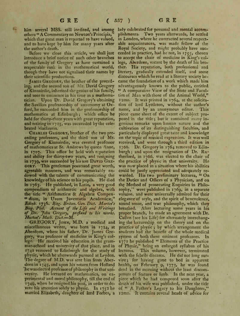 him several MSS. still inedited, and among others “A Commentary on Newton’s Principia,” which that great man is reported to have valued, and to have kept by him for many years after the author’s death. Before we close this article, we shall just introduce a brief notice of such other branches of the family of Gregory as have sustained a respectable rank in the mathematical world, though they have not signalised their names by their scientific productions. James Gregory, the brother of the preced- ing, and the second son of Mr. David Gregory of Kinnairdie, inherited the genius of his family, and rose to eminence in his time as a mathema- tician. Upon Dr. David Gregory’s obtaining the Savilian professorship of astronomy at Ox- ford, he succeeded him in the professorship of mathematics at Edinburgh; which office he held for thirty-three years with great reputation, and retiring in 1725, was succeeded by the cele- brated Maclaurin. Charles Gregory, brother of the two pre- ceding professors, and the third son of Mr. Gregory of Kinnairdie, was created professor of mathematics at St. Andrews by queen Anne, in 1707. This office he held with reputation and ability for thirty-two years, and resigning in 1739, was succeeded by his son David Gre- gory. This gentleman possessed great worth, agreeable manners, and was remarkably en- dowed with the talents of communicating the knowledge of his science to his pupils. He died in 1763. He published, in Latin, a very good compendium of arithmetic and algebra, with the title “ Arithmeticse & Algebne Compen- “ dium, in Usum Juventutis Academicae,” Edinb. 1736. Biog. Britan. Gen. Diet. Martin's Biog. Phil. Account of the Life and Writings of Dr. John Gregory, prefixed to his works. Hutton's Math. Diet.—M. GREGORY, John, M.D. a medical and miscellaneous writer, was born in 1724, at Aberdeen, where his father, Dr. James Gre- gory, was professor of medicine in King’s col- lege. He received his education in the gram- mar-school and university of that place, and in 1742 removed to Edinburgh for the study of physic, which he afterwards pursued at Leyden. The degree of M.D. was sent him from Aber- deen in 1745, a°d upon his return from Holland Tie was elected professor of philosophy in that uni- versity. He lectured on mathematics, on ex- perimental and moral philosophy, till.the end of 1749, when he resigned his post, in order to de- vote his attention solely to physic. In 1752 he married Elizabeth, daughter of lord Forbes, a lady celebrated for personal and mental accom- plishments. Two years afterwards, he settled in London, where he contracted several respect- able acquaintances, was made fellow of the » Royal Society, and might probably have suc- ceeded in practice, had he not, in 1755, chosen to accept the chair of medicine in King’s col- lege, Aberdeen, vacant by the death of his bro- ther. His reputation, both professional and literary, gradually extended itself, and some discourses which he read at a literary society be- came the foundation of a work which made him advantageously known to the public, entitled “ A comparative View of the State and Facul- ties of Man with those of the Animal World,” i2mo. It was printed in 1764, at the solicita- tion of lord Lyttleton, without the author’s name, and by an anonymous editor. This piece came short of the extent of subject pro- posed in the title; but it contained many in- genious remarks upon human nature and the cultivation of its distinguishing faculties, and particularly displayed great taste and knowledge on the topic of musical expression. It was well received, and went through a third edition in 1766. Dr. Gregory in 1764 removed to Edin- burgh ; and upon the resignation of Dr. Ru- therford, in 1766, was elected to the chair of the practice of physic in that university. He was now placed in a situation where his abilities could be justly appreciated and adequately re- warded. His two preliminary lectures, “ On the Duties and Offices of a Physician, and on the Method of prosecuting Enquiries in Philo- sophy,” were published in 1769, in a separate volujne, and were universally admired for their elegance of style, and the spirit of benevolence, sound sense, and true philosophy, which they breathed. After lecturing some years in his proper branch, he made an agreement with Dr. Cullen (see his Life) for alternately interchang- ing the lectureship on the theory and on the practice of physic •, by which arrangement the students had the benefit of the whole medical system of both these eminent professors. In 1772 he published “ Elements of the Practice of Physic,” being an enlarged syllabus of his lectures. This volume, however, terminated with the febrile diseases. He did not long sur- vive •, for having gone to bed in apparent health, on February 9, 1773, he was found dead in the morning without the least discom- posure of feature or limb. In the next year, a piece which he had composed soon after the death of his wife was published, under the title of “ A Father’s Legacy to his Daughters,” i2mo. It contains several heads of advice for