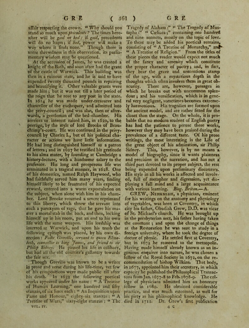 affair respecting the crown. f< Why should you stand so much upon precedents ? The times here- after will be good or bad: if good, precedents will do no harm; if bad, power will make a way where it finds none.” Though there is some shrewdness in this observation, its parlia- mentary wisdom may be questioned. At the accession of James, he was created a knight of the Bath, and soon after had the grant of the castle of Warwick. This building was then in a ruinous state, and he is said to have expended twenty thousand pounds in repairing and beautifying it. Other valuable grants were made him ; but it was not till a later period of the reign that he rose to any post in the state. In 1614 he was made under-treasurer and chancellor of the exchequer, and admitted into the privy-council; and was also, then or after- wards, a gentleman of the bed-chamber. His services or interest raised him, in 1620, to the peerage, by the style of lord Brooke of Beau- champ’s-court. He was continued in the privy- council by Charles I., but of his political cha- racter or actions we have little information. He had long distinguished himself as a patron of letters *, and in 1627 he testified his gratitude to his alma mater, by founding at Cambridge a history-lecture, with a handsome salary to the professor. His long and prosperous life was terminated in a tragical manner, in 1628. One of his domestics, named Ralph Haywood, who had faithfully served him many years, finding himself likely to be frustrated of his expected reward, entered into a warm expostulation on the subject, when alone with him in his cham- ber. Lord Brooke returned a severe reprimand to this liberty, which threw the servant into such a paroxysm of rage, that he gave his ma- ster a mortal stab in the back, and then, locking himself up in his room, put an end to his own life with the same weapon. His lordship was interred at Warwick, and upon his tomb the following epitaph was placed, by his own di- rection : Fulke Greville, servant to queen Eliza- beth, counsellor to king James, and friend to sir Philip Sidney. He passed his life in celibacy, but had all the old courtier’s gallantry towards the fair sex. Though Greville was known to be a writer in prose and verse during his life-time, yet few of his compositions were made public till after his death. In 1632 the following poetical works appeared under his name : “ A Treatise of Human Learning,” one hundred and fifty stanzas, of six lines each : “ An Inquisition upon Fame and Honour,” eighty-six stanzas: “ A Treatise of Wars,” sixty-eight stanzas : “ The . VOL. xv. Tragedy of Alaham “ The Tragedy of Mus- tapha “ Caeliaca ■,” containing one hundred and nine sonnets, mostly on the topic of love- To these may be added his poetical remains, consisting of “ A Treatise of Monarchy,” anti*- “ A Treatise of Religion.” From the titles of these pieces the reader would expect not much of the fancy and amenity which constitute the proper character of poetry; and, in fact, they bear the grave and sententious stamp of the age, with a mysterious depth in the thoughts which often involves them in great ob- scurity. There are, however, passages in which he breaks out with uncommon splen- dour ; and his versification, which is in gene- ral very negligent, sometimes becomes extreme- ly harmonious. His tragedies are formed upon the ancient model, and are rather fitted for the closet than the stage. On the whole, it is pro- bable that no modern student of English poetry has had the patience to peruse these works, however they may have been praised during the prevalence of a different taste. Of his prose writings, the most interesting is the Life of the great object of his admiration, sir Philip Sidney. This, however, is by no means a model of biography, since it wants plainness and precision in the narration, and has not a' third part devoted to its proper subject, the rest being expended upon preliminary discourses. His style in all his works is affected and involv- ed, full of metaphor and digression, yet dis- playing a full mind and a large acquaintance with various learning. Biog. Britan.—A. GREW, Nehemiah, a physician, eminent for his writings on the anatomy and physiology of vegetables, was born at Coventry, in which city his father, Obadiah Grew, D.D. was vicar of St* Michael’s church. He was brought up in the presbyterian sect, his father having taken the covehant *, and upon the change of things at the Restoration he was sent to study in a foreign university, where he took the degree of doctor of physic. He settled first at Coventry, but in 1672 he removed to the metropolis. Having made himself already known as an in- genious enquirer into nature, he was chosen a fellow of the Royal Society in 1672, on the re- commendation of bishop Wilkins. That body, in 1677, appointed him their secretary, in which capacity he published thePhilosophical Transac- tons from Jan. 1677-8 to Feb. 1678-9. The col- lege of physicians admitted him an honorary fellow in 1680. He obtained considerable practice, and was much esteemed, as well for his piety as his philosophical knowledge. He died in 17x1. Dr. Grew’s first publication 4 C