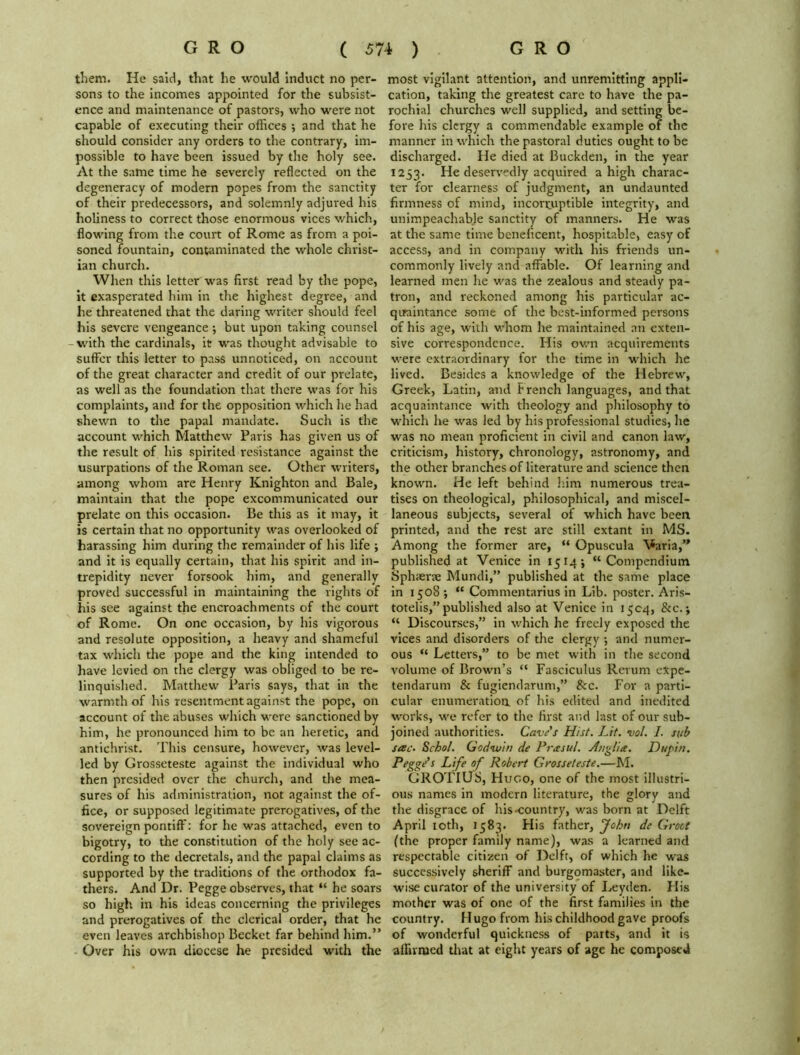 them. He said, that he would induct no per- sons to the incomes appointed for the subsist- ence and maintenance of pastors, who were not capable of executing their offices •, and that he should consider any orders to the contrary, im- possible to have been issued by the holy see. At the same time he severely reflected on the degeneracy of modern popes from the sanctity of their predecessors, and solemnly adjured his holiness to correct those enormous vices which, flowing from the court of Rome as from a poi- soned fountain, contaminated the whole Christ- ian church. When this letter was first read by the pope, it exasperated him in the highest degree, and he threatened that the daring writer should feel his severe vengeance •, but upon taking counsel with the cardinals, it was thought advisable to suffer this letter to pass unnoticed, on account of the great character and credit of our prelate, as well as the foundation that there was for his complaints, and for the opposition which he had shewn to the papal mandate. Such is the account which Matthew Paris has given us of the result of his spirited resistance against the usurpations of the Roman see. Other writers, among whom are Henry Knighton and Bale, maintain that the pope excommunicated our prelate on this occasion. Be this as it may, it is certain that no opportunity was overlooked of harassing him during the remainder of his life ; and it is equally certain, that his spirit and in- trepidity never forsook him, and generally proved successful in maintaining the rights of his see against the encroachments of the court of Rome. On one occasion, by his vigorous and resolute opposition, a heavy and shameful tax which the pope and the king intended to have levied on the clergy was obliged to be re- linquished. Matthew Paris says, that in the warmth of his resentment against the pope, on account of the abuses which were sanctioned by him, he pronounced him to be an heretic, and antichrist. This censure, however, was level- led by Grosseteste against the individual who then presided over the church, and the mea- sures of his administration, not against the of- fice, or supposed legitimate prerogatives, of the sovereign pontiff: for he was attached, even to bigotry, to the constitution of the holy see ac- cording to the decretals, and the papal claims as supported by the traditions of the orthodox fa- thers. And Dr. Pegge observes, that “ he soars so high in his ideas concerning the privileges and prerogatives of the clerical order, that he even leaves archbishop Becket far behind him.” Over his own diocese he presided with the most vigilant attention, and unremitting appli- cation, taking the greatest care to have the pa- rochial churches well supplied, and setting be- fore his clergy a commendable example of the manner in which the pastoral duties ought to be discharged. He died at Buckden, in the year 1253. He deservedly acquired a high charac- ter for clearness of judgment, an undaunted firmness of mind, incorruptible integrity, and unimpeachable sanctity of manners. He was at the same time beneficent, hospitable, easy of access, and in company with his friends un- commonly lively and affable. Of learning and learned men he was the zealous and steady pa- tron, and reckoned among his particular ac- quaintance some of the best-informed persons of his age, with whom he maintained an exten- sive correspondence. Plis own acquirements were extraordinary for the time in which he lived. Besides a knowledge of the Hebrew, Greek, Latin, and French languages, and that acquaintance with theology and philosophy to which he was led by his professional studies, he was no mean proficient in civil and canon law, criticism, history, chronology, astronomy, and the other branches of literature and science then known. He left behind him numerous trea- tises on theological, philosophical, and miscel- laneous subjects, several of which have been printed, and the rest are still extant in MS. Among the former are, “ Opuscula Varia,” published at Venice in 1514; “Compendium Sphterte Mundi,” published at the same place in 1508 ; “ Commentarius in Lib. poster. Aris- totelis,” published also at Venice in 15C4, &c.; “ Discourses,” in which he freely exposed the vices and disorders of the clergy ; and numer- ous “ Letters,” to be met with in the second volume of Brown’s “ Fasciculus Rerum expe- tendarum & fugiendarum,” Sic. For a parti- cular enumeration of his edited and inedited works, we refer to the first and last of our sub- joined authorities. Cave's Hist. Lit. vol. I. sub sac. Schol. Godwin de Prasul. Anglia. Dupin. Pegge's Life of Robert Grosseteste.—M. GROTIUS, Hugo, one of the most illustri- ous names in modern literature, the glory and the disgrace of his-country, was born at Delft April 10th, 1583. His father, John de Groce (the proper family name), was a learned and respectable citizen of Delft, of which he was successively sheriff and burgomaster, and like- wise curator of the university of Leyden. His mother was of one of the first families in the country. Hugo from his childhood gave proofs of wonderful quickness of parts, and it is affirmed that at eight years of age he composed