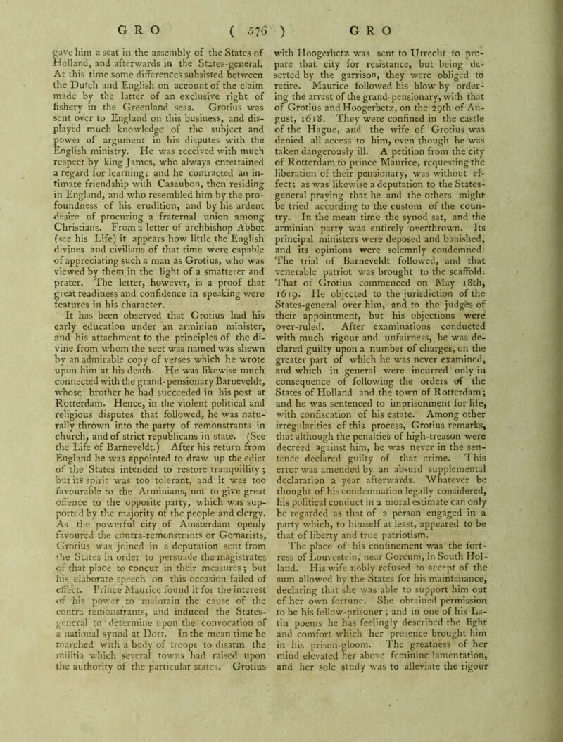 gave him a seat in the assembly of the States of Holland, and afterwards in the States-general. At this time some differences subsisted between the Dutch and English on account of the claim made by the latter of an exclusive right of fishery in the Greenland seas. Grotius was sent over to England on this business, and dis- played much knowledge of the subject and power of argument in his disputes with the English ministry. He was received with much respect by king James, who always entettained a regard for learning; and he contracted an in- timate friendship with Casaubon, then residing in England, and who resembled him by the pro- foundness of his erudition, and by his ardent desire of procuring a fraternal union among Christians. From a letter of archbishop Abbot (see his Life) it appears how little the English divines and civilians of that time were capable of appreciating such a man as Grotius, who was viewed by them in the light of a smatterer and prater. The letter, however, is a proof that great readiness and confidence in speaking were features in his character. It has been observed that Grotius had his early education under an arminian minister, and his attachment to the principles of the di- vine from whom the sect was named was shewn by an admirable copy of verses which he wrote upon him at his death. He was likewise much connected with the grand-pensionary Barneveldt, whose brother he had succeeded in his post at Rotterdam. Hence, in the violent political and religious disputes that followed, he was natu- rally thrown into the party of remonstrants in church, and of strict republicans in state. (See the Life of Barneveldt.) After his return from England he was appointed to draw up the edict of the States intended to restore tranquillity ; but its spirit was too tolerant, and it was too favourable to the Arminians, not to give great offence to the opposite party, which was sup- ported by the majority of the people and clergy. As the powerful city of Amsterdam openly favoured the contra-remonstrants or Gomarists, Grotius was joined in a deputation sent from the States in order to persuade the magistrates of that place to concur in their measures; but his elaborate speech on this occasion failed of effect. Prince Maurice found it for the interest of his power to maintain the cause of the contra remonstrants, and induced the States- general to determine upon the convocation of a national synod at Dort. In the mean time he marched with a body of troops to disarm the militia which several towns had raised upon the authority of the particular states. Grotius with Hoogerbetz was sent to Utrecht to pre- pare that city for resistance, but being de- serted by the garrison, they were obliged to retire. Maurice followed his blow by order- ing the arrest of the grand-pensionary, with that of Grotius and Hoogerbetz, on the 29th of Au- gust, 1618. They were confined in the castle of the Hague, and the wife of Grotius was denied all access to him, even though he was taken dangerously ill. A petition from the city of Rotterdam to prince Maurice, requesting the liberation of their pensionary, was wdthout ef- fect; as was likewise a deputation to the States- general praying that he and the others might be tried according to the custom of the coun- try. In the mean time the synod sat, and the arminian party was entirely overthrown. Its principal ministers were deposed and banished, and its opinions were solemnly condemned. The trial of Barneveldt followed, and that venerable patriot was brought to the scaffold. That of Grotius commenced on May 18th, 1619. Fie objected to the jurisdiction of the States-general over him, and to the judges of their appointment, but his objections were over-ruled. After examinations conducted with much rigour and unfairness, he was de- clared guilty upon a number of charges, on the greater part of which he was never examined, and which in general were incurred only in consequence of following the orders of the States of Holland and the town of Rotterdam; and he was sentenced to imprisonment for life, with confiscation of his estate. Among other irregularities of this process, Grotius remarks, that although the penalties of high-treason were decreed against him, he was never in the sen- tence declared guilty of that crime. This error was amended by an absurd supplemental declaration a year afterwards. Whatever be thought of his condemnation legally considered, his political conduct in a moral estimate can only be regarded as that of a person engaged in a party which, to himself at least, appeared to be that of liberty and true patriotism. The place of his confinement was the fort- ress of Louvestein, near Gorcum, in South Hol- land. His wife nobly refused to accept of the sum allowed by the States for his maintenance, declaring that she was able to support him out of her own fortune. She obtained permission to be his fellow-prisoner ; and in one of his La- tin poems he has feelingly described the light and comfort which her presence brought him in his prison-gloom. The greatness of her mind elevated her above feminine lamentation, and her sole study was to alleviate the rigour