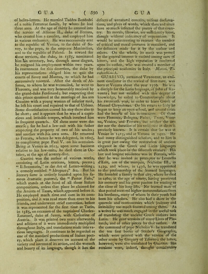 of belles-lettres. He married Taddea Bendedei of a noble Ferrarese family, by whom he had three sons. At the age of thirty he entered into the seivicc of Alfonso II., duke of Ferrara, who created him a cavalier, and employed him in various embassies. He was successively sent to the republic of Venice, to the duke of Sa- voy, to the pope, to the emperor Maximilian, and to the republic of Poland. In reward for these services, the duke, in 1585, nominated him his secretary, but, through some disgust, he resigned his employment within two years. In resentment for this desertion, the duke by his representations obliged him to quit the courts of Savoy and Mantua, to which he had successively resorted. After the death of Al- fonso, to whom he was reconciled, he went to Florence, and was very honourably received by the grand-duke Ferdinand •, but suspecting that this prince connived at the marriage of his son Guarino with a young woman of inferior rank, he left his court and repaired to that of Urbino. Some dissatisfaction caused his stay there also to be short; and it appears that he was of a capri- cious and irritable temper, which involved him in frequent quarrels. Of these some were do- mestic ; for he had a law-suit with his father respecting the property of two of his uncles; and another with his own sons. He returned to Ferrara, whence he was delegated, in 1605, to compliment pope Paul V. on his accession. Being at Venice in 1612, upon some business relative to his law-suits, he died there in Oc- tober, at the age of seventy-five. Guarini was the author of various works, consisting of Latin orations, letters, poems; “ II Secretario,” or the Art of Letter-writing; a comedy entitled “ Idropico&c. But his literary fame is entirely founded upon his fa- mous dramatic pastoral, the “ Pastor Fido,” which stands at the head of all those Italian compositions, unless that place be claimed for the Aminta of Tasso, which appeared before it. He employed much time and care in its com- position, and it was read more than once to his friends, and underwent strief correction, before it was represented for the first time at Turin, in 1585, on occasion of the nuptials of Charles- Emanuel, duke of Savoy, with Catharine of Austria. It was printed two years afterwards, and editions of it were immediately multiplied throughout Italy, and translations made into va- rious languages. It continues to be regarded as one of the standard productions of Italian poet- ry, which place it deserves on account of the variety and interest of its action, and the warmth and beauty of its language, though it has the defects of unnatural conceits, tedious declama- tions, and plays of words, which then and since have so much infected the poetry of that coun- try. Its morals, likewise, are sufficiently loose, though without indecency of expressions. It would be uninteresting to recount the number of critical and moral censures it sustained, and the defences made for it by the author and others. On the whole, its merit was proved by the general interest it excited among men of letters, and the high reputation it conferred upon its author, who was created a member of the principal academies in Italy. Moreri. 27- rabosebi.—A. GUARINO, surnamed Veronese, an emi- nent coadjutor in the revival of literature, was born at Verona about the year 1370. He was a disciple for the Latin language, of John of Ra- venna $ but not satisfied with this degree of knowledge, he sailed to Constantinople about his twentieth year, in order to learn Greek of Manuel Chrysoloras. On his return to Italy he began to keep an open school, and several cities had the benefit of his instructions. Of these were Florence, Bologna, Padua, Trent, Vero^- na, Venice, and Ferrara ; but neither the or- der nor the duration of his residence in them is precisely known. It is certain that lie was at Venice in 1415, and at Verona in 1422. He had many distinguished scholars, and to him is in great part owing the restoration of ancient elegance in the Greek and Latin languages which took place in the fifteenth century. His last and longest residence was in Ferrara, whi- ther he was invited as preceptor to Leonello d’Este, son of the marquis, Nicholas III., in 1429, and where, in 1436, he was appointed to the professorship of the learned languages. He founded a family in that city, where he died in 1460, at the age of ninety, having preserved his memory and his great passion for reading to the close of his long life. No learned man of that period received higher commendations from his brethren, many of whom in their youth had been his scholars. He also had a share in the quarrels and controversies which jealousy and irritability too much fostered among them. AS a writer he was much engaged in the useful task of translating the ancient Greek authors into Latin. He gave versions of many Lives of Plu- tarch, and of other pieces by that author. At the command of pope Nicholas V. he translated the ten first books of Strabo’s Geography, which were printed with the version of the other seven by Gregory of Tiferno j the latter, however, were also translated by GuarkiOi His versions were, indeed, thought considerably