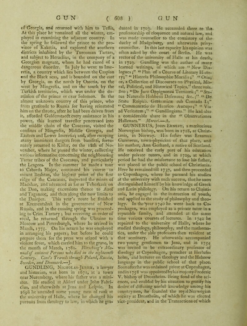 of Georgia, and returned with him to Teflis, At this place he remained all the winter, em- ployed in examining the adjacent country. In the spring he followed the prince to the pro- vince of Kaketia, and explored the southern districts inhabited by the Turcoman Tartars, and subject to Heraclius, in the company of a Georgian magnate, whom he had cured of a dangerous disorder. In July he went to Ime- retia, a country which lies between the Caspian and the Black seas, and is bounded on the east by Georgia, on the north by Ossetia, on the west by Mingrelia, and on the south by the Turkish territories, which was under the do- minion of the prince or czar Solomon. In the almost unknown country of this prince, who from gratitude to Russia for having reinstated him on the throne, after he had been driven from it, afforded Guldenstaedt every assistance in his power, this learned traveller penetrated into the middle chain of the Caucasus, visited the confines of Mingrelia, Middle Georgia, and Eastern and Lower Imeretia; and, after escaping many imminent dangers from banditti, fortu- nately returned to Kislar, on the 18th of No- vember, where he passed the winter, collecting various information concerning the neighbouring Tartar tribes of the Caucasus, and particularly the Lesgees. In the summer he made a tour to Cabarda Major, continued his course to mount Beshtan, the highest point of the first ridge of the Caucasus, inspected the mines of Madshar, and advanced as far as Tcherkask on the Don, making excursions thence to Azof and Taganroc, and then along the new limits to the Dnieper. This year’s route he finished at Krementshuk in the government of New Russia, and in the ensuing spring was proceed- ing to Crim Tartary ; but receiving an order of recal, he returned through the Ukraine to Moscow and Petersburgh, where he arrived in March, 1775. On his return he was employed in arranging his papers; but before he could prepare them for the press was seized with a violent fever, which carried him to the grave, in the month of March, 1781. Hirschiugs Ma- nual of eminent Persons who died in the eighteenth Century. Coxe’s Travels through Poland, Russia, Sweden, and Denmark.—J. GUNDLING, Nicholas-Jerom, a lawyer and historian, was born in 1671, at a town near Nuremberg, where his father was a mini- ster. He studied at Aldorf under John Fabri- cius, and afterwards at Jena and Lefpsic. In 1698 he attended some young men of rank at the university of Halle, where he changed his pursuits from theology to law, in which he gra- duated in 1703. He succeeded there to the professorship of eloquence and natural law, and was made counsellor to the consistory of the duchy of Madgeburg, and afterwards privy- counsellor. In this last capacity his opinion was often asked by the court of Berlin. He was rector of the university of Halle at his death, in 1729. Gundling was the author of many learned writings, of which are “ New Dia- logues “ Plan of a Course of Literary Histo- ry;” “ Historia Philosophise Moralis “ Otia; or, a Collection of Discourses on Physical, Mo- ral, Political, and Historical Topics,” three vols. 8vo ; “De Jure Oppignoratsi Territorii“Sta- tus Naturalis Hobbesii Defensus, &c.“ De Statu Reipub. Gertnanicx sub Conrado I.;” “ Commentatio de Henrico Aucupe“ Via ad Veritatem “ Gundlingiana.” He had also a considerable share in the “ Observationes Hallenses.” Moreri.—A. GUNNERUS, John Ernest, a meritorious Norwegian bishop, was born in 1718, at Christ- iania, in Norway. His father was Erasmus Gunr.erus, town-physician of that place, and his mother, Ann Gerhard, a native of Scotland. He received the early part of his education under private tutors, and in 1729, at which period he had the misfortune to lose his father, was placed at the public school of Christiania. Here he remained till 1737, and then proceeded to Copenhagen, where he pursued his studies at the university with such success, that he soon distinguished himself by his knowledge of Greek and Latin philology. On his return to Christi- ania, he engaged in the instruction of youth, and applied to the study of philosophy and theo- logy. In the'year 1740 he went back to Co- penhagen, was employed as a private tutor in a reputable family, and attended at the same time various courses of lectures. In 1742 he repaired to the university of Halle, where he studied theology, philosophy, and the mathema- tics, under the able professors then resident at that seminary. He afterwards accompanied two young gentlemen to Jena, and in 1754 was invited to be extraordinary professor of theology at Copenhagen, preacher at Herlufs- holm, and lecturer on theology and the Hebrew language in the public school of that place. Soon after he was ordained priest at Copenhagen, andin 1758 was appointedbyhis majesty Frederic V. bishop of Drontheim. Being fond of the sci- ences, and enabled by his situation to gratify his desire of diffusing useful knowledge among his countrymen, he founded the royal Norwegian society at Drontheim, of which he was elected vice-president, ami in the Transactions of which