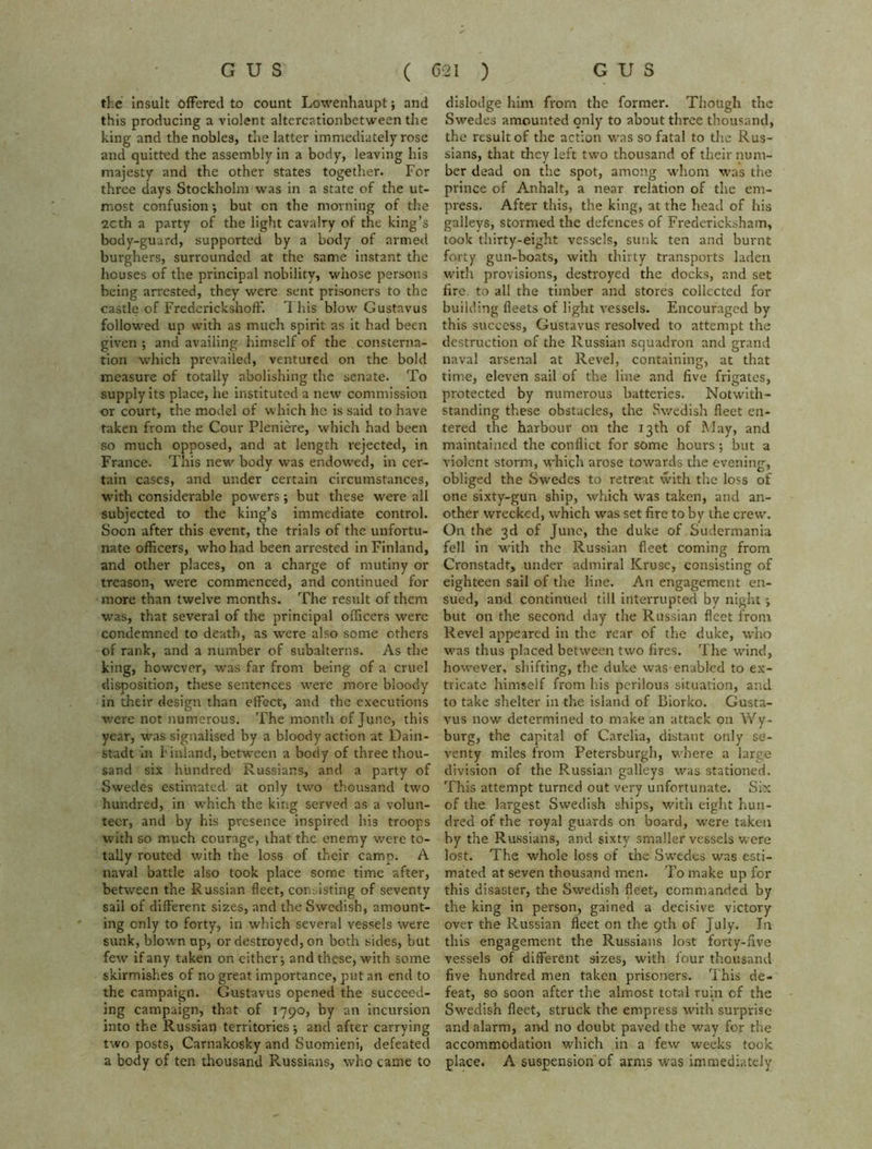 ike insult offered to count Lowenhaupt; and this producing a violent altercationbetween the king and the nobles, the latter immediately rose and quitted the assembly in a body, leaving his majesty and the other states together. For three days Stockholm was in a state of the ut- most confusion; but on the morning of the 2Cth a party of the light cavalry of the king’s body-guard, supported by a body of armed burghers, surrounded at the same instant the houses of the principal nobility, whose persons being arrested, they were sent prisoners to the castle of Frederickshoff. This blow Gustavus followed up with as much spirit as it had been given ; and availing himself of the consterna- tion which prevailed, ventured on the bold measure of totally abolishing the senate. To supply its place, he instituted a new commission or court, the model of which he is said to have taken from the Cour Pleniere, which had been so much opposed, and at length rejected, in France. This new' body was endowed, in cer- tain cases, and under certain circumstances, with considerable powers; but these were all subjected to the king’s immediate control. Soon after this event, the trials of the unfortu- nate officers, who had been arrested in Finland, and other places, on a charge of mutiny or treason, were commenced, and continued for more than twelve months. The result of them •was, that several of the principal officers were condemned to death, as were also some others of rank, and a number of subalterns. As the king, however, was far from being of a cruel disposition, these sentences were more bloody in their design than effect, and the executions were not numerous. The month of June, this year, was signalised by a bloody action at Dain- stadt In I inland, between a body of three thou- sand six hundred Russians, and a party of Swedes estimated at only two thousand two hundred, in which the king served as a volun- teer, and by his presence inspired his troops with so much courage, ihat the enemy v/ere to- tally routed with the loss of their camp. A naval battle also took place some time after, between the Russian fleet, comisting of seventy sail of different sizes, and the Swedish, amount- ing only to forty, in which several vessels were sunk, blown up, or destroyed, on both sides, but few if any taken on either ■, and these, with some skirmishes of no great importance, put an end to the campaign. Gustavus opened the succeed- ing campaign, that of 1790, by an incursion into the Russian territories •, and after carrying two posts, Carnakosky and Suomieni, defeated a body of ten thousand Russians, who came to dislodge him from the former. Though the Swedes amounted only to about three thousand, the result of the action was so fatal to the Rus- sians, that they left two thousand of their num- ber dead on the spot, among whom was the prince of Anhalt, a near relation of the em- press. After this, the king, at the head of his galleys, stormed the defences of Fredericksham, took thirty-eight vessels, sunk ten and burnt forty gun-boats, with thirty transports laden with provisions, destroyed the docks, and set fire to all the timber and stores collected for building fleets of light vessels. Encouraged by this success, Gustavus resolved to attempt the destruction of the Russian squadron and grand naval arsenal at Revel, containing, at that time, eleven sail of the line and five frigates, protected by numerous batteries. Notwith- standing these obstacles, the Swedish fleet en- tered the harbour on the 13th of May, and maintained the conflict for some hours; but a violent storm, which arose towards the evening, obliged the Swedes to retreat with the loss of one sixty-gun ship, which was taken, and an- other wrecked, which was set fire to by the crew. On the 3d of June, the duke of Sudermania fell in with the Russian fleet coming from Cronstadt, under admiral Kruse, consisting of eighteen sail of the line. An engagement en- sued, and continued till interrupted by night ; but on the second day the Russian fleet from Revel appeared in the rear of the duke, who was thus placed between two fires. The wind, however, shifting, the duke wasenabled to ex- tricate himself from his perilous situation, and to take shelter in the island of Biorko. Gusta- vus now determined to make an attack on Wy- burg, the capital of Carelia, distant only se- venty miles from Petersburgh, where a large division of the Russian galleys was stationed. This attempt turned out very unfortunate. Six of the largest Swedish ships, with eight hun- dred of the royal guards on board, were taken by the Russians, and sixty smaller vessels were lost. The whole loss of the Swedes was esti- mated at seven thousand men. To make up for this disaster, the Swedish fleet, commanded by the king in person, gained a decisive victory over the Russian fleet on the 9th of July. In this engagement the Russians lost forty-five vessels of different sizes, with four thousand five hundred men taken prisoners. This de- feat, so soon after the almost total ruin of the Swedish fleet, struck the empress with surprise and alarm, and no doubt paved the way for the accommodation which in a few weeks took place. A suspension of arms was immediately