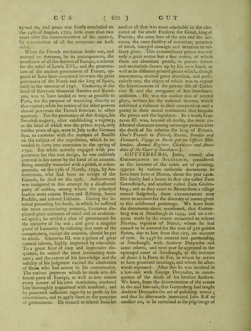 agreed on, and peace was finally concluded on the 14th of August, 1790, little more than two vears after the commencem’ent of the contest, by a restitution of all the conquests on both sides.- When the French revolution broke out, and seemed to threaten, by its consequences, the overthrow of all the thrones of Europe, a scheme for the rolief of Lewis XVI., and the preserva- tion of the ancient government of France, ap- pears to have been concerted between the great potentates of the North and the king of Spain, early in the summer of 1791. Gustavus, at the head of thirty-six thousand Swedes and Russi- ans, was to have landed as near as possible to Paris, for the purpose of marching directly to that capital; while the armies of the other powers should penetrate the French frontiers in other quarters. For the promotion of this design, his Swedish majesty, after establishing a regency, at the head of which was the prince royal, only twelve years of age, went in July to the German Spa, to converse with the marquis of Bouille on the subject of the expedition, which he in- tended to carry into execution in the spring of 1792. But while actively engaged with pre- parations for this vast design, be was suddenly arrested in his career by the hand of an assassin. Being mortally wounded with a pistol, at a mas- querade, on the 15th of March, 1792, by An- karstroem, who had been an ensign of the Guards, he died on the 29th. Ankarstroem was instigated to this attempt by a disaffected party of nobles, among whom the principal leaders were counts Florn and Ribbing, baron Pechlin, and colonel Lilihorn. During the in- terval preceding his death, in which he suffered the most excruciating tortures, Gustavus dis- played great calmness of mind and an undaunt- ed spirit; he settled a plan of government for the minority of Iris son ; and gave a singular proof of humanity by ordering that none of the conspirators, except the assassin, should be put to death. Gustavus III. was a prince of great natural talents, highly improved by education. To a great fund of easy and impressive elo- quence, he united the most insinuating man- ners ; and the extent of his knowledge and the solidity of his judgment excited the admiration of those. who had access to his conversation. The various journeys which he made into dif- ferent parts of Europe, as well as into almost -every corner of his own dominions, rendered him thoroughly acquainted with mankind ; and lie possessed sufficient sagacity to profit by his observations, and to apply them to the purposes of government. He seemed to inherit from his mother all that was most admirable in tire cha- racter of his uncle Frederic the Great, king of Prussia ; the same love of the arts and the sci- ences, the same fertility of invention, presence of mind, intrepid courage, and devotion to mi- litary glory. This extraordinary prince was not only a great orator but a fine writer, of which there are abundant proofs, in private letters and memorials drawn up by his own hand, as well as in different printed pieces which, though anonymous, excited great attention, and parti- cularly one, the object of which was to expose the licentiousness of the private life of Cathe- rine II. and the arrogance of her inordinate ambition. . He was the author also of several plays, written for the national theatre, which exhibited a richness in their composition and a purity in their moral sentiments that bespoke the prince and the legislator. In a wrord, Gus- tavus III. was, beyond all doubt, the most ce- lebrated character among sovereign princes after the death of his relation the king of Prussia. Coxe's ’Travels in Poland, Russia, Sweden and Denmark. Voyage en Suede par un Ofrier Hol- landois. Annual Register. Characters and Anec- dotes of the Court of Sweden.—J. GUTTENBERG, John, named also Gcensfleisch de Sulgeloch, considered as the inventor of the noble art of printing, appears by various authentic documents to have been born at Mentz, about the year 1400. His family had a house in that city called Zum Goensfleisch, and another called Zum Guden- berg ; and as they came to Mentz from a village named Sulgeloch, these circumstances may serve to account for the diversity of names given to this celebrated personage. We learn from the documents above mentioned, that Gutten- berg was at Strasburgh in 1434, and on a re- quest made by the senate consented to release Nicolas, registrar of Mentz, whom he had caused to be arrested for the sum of 310 golden florins, due to him from that city, on account of rent. In 1436 he entered into partnership, at Strasburgh, with Andrew Dreyzehn and some others; and next year he appeared in the episcopal court of Strasburgh, at the instance of Anne a la Porte de Fer, to whom he seems to have promised marriage, and whom he after- wards espoused. After this he was involved in a law-suit with George Dreyzehn, in conse- quence of the death of his brother Andrew. We learn, from the determination of the senate in the said law-suit, that Guttenberg had taught Andrew Dreyzehn the art of polishing stones ; and that he afterwards instructed John Riff’ ni another art, to be exercised at the pilgrimage of