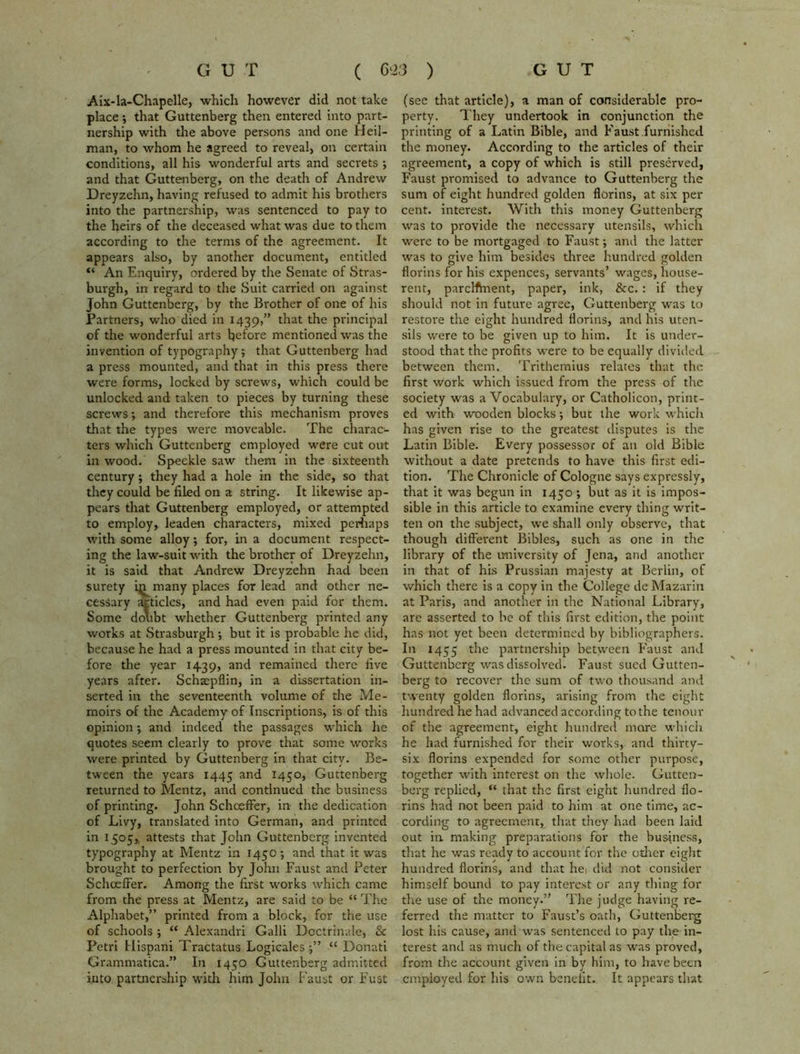 Aix-la-Chapelle, which however did not take place; that Guttenberg then entered into part- nership with the above persons and one Heil- man, to whom he agreed to reveal, on certain conditions, all his wonderful arts and secrets ; and that Guttenberg, on the death of Andrew Dreyzehn, having refused to admit his brothers into the partnership, was sentenced to pay to the heirs of the deceased what was due to them according to the terms of the agreement. It appears also, by another document, entitled “ An Enquiry, ordered by the Senate of Stras- burgh, in regard to the Suit carried on against John Guttenberg, by the Brother of one of his Partners, who died in 1439,” that the principal of the wonderful arts before mentioned was the invention of typography; that Guttenberg had a press mounted, and that in this press there were forms, locked by screws, which could be unlocked and taken to pieces by turning these screws; and therefore this mechanism proves that the types were moveable. The charac- ters which Guttenberg employed were cut out in wood. Speckle saw them in the sixteenth century; they had a hole in the side, so that they could be filed on a string. It likewise ap- pears that Guttenberg employed, or attempted to employ, leaden characters, mixed perhaps with some alloy; for, in a document respect- ing the law-suit with the brother of Dreyzehn, it is said that Andrew Dreyzehn had been surety i^many places for lead and other ne- cessary articles, and had even paid for them. Some doubt whether Guttenberg printed any works at Strasburgh; but it is probable he did, because he had a press mounted in that city be- fore the year 1439, and remained there five years after. Schsepflin, in a dissertation in- serted in the seventeenth volume of the Me- moirs of the Academy of Inscriptions, is of this opinion; and indeed the passages which he quotes seem clearly to prove that some works were printed by Guttenberg in that city. Be- tween the years 1445 and 1450, Guttenberg returned to Mentz, and continued the business of printing. John SchcefFer, in the dedication of Livy, translated into German, and printed in 1505, attests that John Guttenberg invented typography at Mentz in 1450 ; and that it was brought to perfection by John Faust and Peter SchcefFer. Among the first works which came from the press at Mentz, are said to be “ The Alphabet,” printed from a block, for the use of schools ; “ Alexandri Galli Doctrinale, & Petri Hispani Tractatus Logicales ;” “ Donati Grammatical* In 1450 Guttenberg admitted into partnership with him John Faust or Fust (see that article), a man of considerable pro- perty. They undertook in conjunction the printing of a Latin Bible, and Faust furnished the money. According to the articles of their agreement, a copy of which is still preserved, Faust promised to advance to Guttenberg the sum of eight hundred golden florins, at six per cent, interest. With this money Guttenberg was to provide the necessary utensils, which were to be mortgaged to Faust; and the latter was to give him besides three hundred golden florins for his expences, servants’ wages, house- rent, parclfinent, paper, ink, &c.: if they should not in future agree, Guttenberg was to restore the eight hundred florins, and his uten- sils were to be given up to him. It is under- stood that the profits were to be equally divided between them. Trithemius relates that the first work which issued from the press of the society was a Vocabulary, or Catholicon, print- ed with wooden blocks; but the work which has given rise to the greatest disputes is the Latin Bible. Every possessor of an old Bible without a date pretends to have this first edi- tion. The Chronicle of Cologne says expressly, that it was begun in 1450 ; but as it is impos- sible in this article to examine every thing writ- ten on the subject, we shall only observe, that though different Bibles, such as one in the library of the university of Jena, and another in that of his Prussian majesty at Berlin, of which there is a copy in the College de Mazarin at Paris, and another in the National Library, are asserted to be of this first edition, the point has not yet been determined by bibliographers. In 1455 the partnership between F’aust and Guttenberg was dissolved. Faust sued Gutten- berg to recover the sum of two thousand and twenty golden florins, arising from the eight hundred he had advanced according to the tenour of the agreement, eight hundred more which he had furnished for their works, and thirty- six florins expended for some other purpose, together with interest on the whole. Gutten- berg replied, “ that the first eight hundred flo- rins had not been paid to him at one time, ac- cording to agreement, that they had been laid out in. making preparations for the business, that he was ready to account for the other eight hundred florins, and that he, did not consider himself bound to pay interest or any thing for the use of the money.” The judge having re- ferred the matter to Faust’s oath, Guttenberg lost his cause, and was sentenced to pay the in- terest and as much of the capital as was proved, from the account given in by him, to have been employed for his own benefit. It appears that