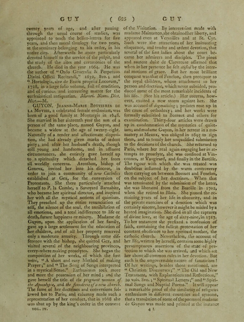 twenty years of age, and after passing through the usual course of studies, was appointed to teach the belles-lettres for five years, and then moral theology for two years, at the seminary belonging to his order, in his native city. Afterwards he more particularly devoted himself to the service of the pulpit, and the study of the rites and ceremonies of the church. He died in the year 1664. He was the author of K Ordo Generalis Sc Perpetuus Divini Officii Recitandi,” 1632, 8vo.; arid “ Hortologia, sive de Festis propriis Locorum,” 1728, in a large folio volume, full of erudition, and of curious and interesting matter for the ecclesiastical antiquarian. Moreri. Nouv. Diet. Hut.—M. GUYON, Jeanne-Marie Bouvieres de la Mothe, a celebrated female enthusiast, was born of 71 good family at Montargis in 1648. She married in her sixteenth year the son of a person of the same place, named Guyon, and became a widow at the age of twenty-eight. Naturally of a tender and affectionate disposi- tion, she had already given marks of ardent piety; and after her husband’s death, though still young and handsome, and in affluent circumstances, she entirely gave herself up to a spirituality which detached her from all worldly concerns. Arenthon, bishop of Geneva, invited her into his diocese, in order to join a community of new Catholics established at Gex, for the conversion of Protestants. She there particularly attached herself to P. la Combe, a Savoyard Barnabite, who became her spiritual director, and inspired her with all the mystical notions of quietism. They preached up the entire renunciation of self, the silence of the soul, the annihilation of all emotions, and a total indifference to life or death, future happiness or misery. Madame de Gqyon, upon the application of her family, gave up a large settlement for the education of her children, and of all her property reserved only a moderate annuity. Through some dif- ference writh the bishop, she quitted Gex, and visited several of the neighbouring provinces, every-where making proselytes. She began the composition of her works, of which the first were, “ A short and easy Method of making Prayer;” and “ The Song of Songs interpreted in a mystical Sense.” Enthusiasm took more and more the possession of her mind ; and she gave herself the title of the pregnant woman of the Apocalypse, and the foundress of a new church. The fame of her doctrines and conversions fol- lowed her to Paris; and calumny made such a representation of her conduct, that in 1668 she was shut up by the king’s order in the convent VOL. IV. of the Visitation. By intercession made with madame Maintenon,she obtainedher liberty, and appeared even at Versailles and at St. Cyr. Such were the attractions of her insinuating eloquence, and tender and ardent devotion, that several of the first ladies about the court be- came her admirers and disciples. The pious and austere duke de Chevreuse affirmed that when in her presence he felt stifled by the inter- nal motions of grace. But her most brilliant conquest was that of Fenelon, then preceptor to the royal children, whose attachment to her person and doctrine, which never subsided, pro- duced some of the most remarkable incidents of his life. ('See his article.) Her success, how- ever, excited a new storm against her. She was accused of dogmatising ; prelates rose up in the cause of orthodoxy ; and her works were formally submitted to Bossuet and others for examination. Thirty-four articles were drawn up in condemnation of the mysteries of quiet- ism; and madame Guyon, in her retreat in a mo- nastery at Meaux, was obliged in 1695 t0 sign them, and to testify her unqualified submission to the decisions of the church, She returned to Paris, where her zeal again engaging her in at- tempts to proselyte, she was confined at Vin- cennes, atVaugirard, and finally in the Bastille. The rigour with which she was treated was doubtless inflamed by the warm controversy then carryiug on between Bossuet and Fenelon, on the subject of her doctrines. When that was terminated by the submission of the latter, she was liberated from the Bastille in 1702, when she retired to Blois. She passed the re- maining years of her life in obscurity, and in the private exercises of a devotion which was certainly sincere, however it might be misled by a heated imagination. She died in all the raptures oi divine love, at the age of sixty-nine, in 1717. To her testament she prefixed a confession of faith, containing the fullest protestation of her constant obedience to her spiritual mother, the catholic church. Nevertheless, the account of her life, written by herself, contains some highly presumptuous assertions of the state of per- fection to which she was arrived, and which-set her above all common rules in her devotion. But such is the ungovernable nature of fanaticism ! Of her writings, besides those mentioned, are “ Christian Discourses ;” The Old and New Testament, with Explanations and Reflections,” 20 vols. Svo. ; “ Spiritual Letters and “ Spiri- tual Songs and Nuptial Poems.” It will appear a remarkable proof of the similarity of religious enthusiasm in different countries and systems, thata translation of some of thepoemsof madame de Guyon was made and printed at the instance 4 I-