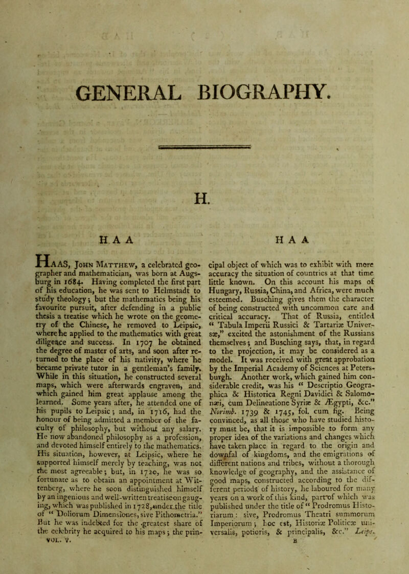 GENERAL BIOGRAPHY. H. HA A H A A Haas, John Matthew, a celebrated geo- grapher and mathematician, was born at Augs- burg in 1684. Having completed the first part of ^his education, he was sent to Helmstadt to study theology; but the mathematics being his favourite pursuit, after defending in a public thesis a treatise which he wrote on the geome- try of the Chinese, he removed to Leipsic, where he applied to the mathematics with great diligence and success. In 1707 he obtained the degree of master of arts, and soon after re- turned to the place of his nativity, where he became private tutor in a gentleman’s family. WhUe in this situation, he constructed several maps, which were afterwards engraven, and which gained him great applause among the learned. Some years after, he attended one of his pupils to Leipsic; and, in 1716, had the honour of being admitted a member of the fa- tuity of philosophy, but without any salary. He now abandoned philosophy as a profession, and devoted himself entirely to the mathematics. His situation, however, at Leipsic, where he supported himself merely by teaching, was not the most agreeable; but, in 1720, he was so fortunate as to obtain an appointment at Wit- tenberg, where he soon distinguished himself by an ingenious and well-written treatiseon gaug- ing, which was published in i728,«ndet.the title of “ Boliorum Dimensiones, slve Pithometria.” But he was indebted for the .greatest share of the cckbrity he acquired to his maps; the prin- VOL. V. cipal object of which was to exhibit with more accuracy the situation of countries at that time little known. On this account his maps of Hungary, Russia, China, and Africa, were much esteemed. Busching gives them the character of being constructed with uncommon care and critical accuracy. That of Russia, entitled “ Tabula Imperii Russici & Tartarlse Univer- se,” excited the astonishment of the Russians themselves; and Busching says, that, in regard to the projection, it may be considered as a model. It was received with great approbation by the Imperial Academy of Sciences at Peters- burgh. Another work, which gained him con- siderable credit, was his “ Descriptio Geogra- phica Sc Historica Regni Davidici & Salomo- naei, cum Delineatione Syriac & AlgyptI, See.” Norimb. 1739 Sc 1745, fol. cum fig. Being convinced, as all those who have studied histo- ry must be, that it is impossible to form any proper idea of the variations and changes which have taken place In regard to the origin and downfal of kingdoms, and the emigrations of different nations and tribes, without a thorough knowledge of geography, and the assistance of good maps, constructeu according to the dif- ferent periods of history, he laboured for many years on a work of this kind, partT>f which was published under the title of “ Prodromus Uisto- riarum : sive, Prodromus Theatri summorum Imperiorum; hoc est, Historise Politicx uni- versalis, potiorls, & principalis, &c.” Leips.