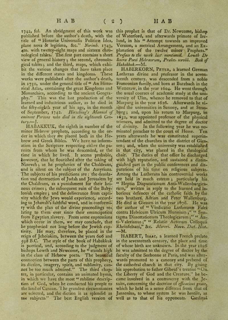 T742i fol. An abridgment of this work was published before the author’s death, with the title of “ Historic Universalis Politicse Idea, plane nova & legitima, &c.” Nortmb. 1743, 4to. with twenty-eight maps and sixteen chro- nological tables.. The first part contains a short view of general history ; the second, chronolo- gical tables •, and the third, maps, which exhi- bit the various changes that have taken place in the different states and kingdoms. These works were published after the author’s death, in 1750, under the general title of “ An Histo- rical Atlas, containing the great Kingdoms and Monarchies, according to the ancient Geogra- phy.” This was the last production of the learned and industrious author, as he died in the fifty-eighth year of his age, in the month of September, 1742. Hirsching’s Manual of eminent Persons ivho died in the eighteenth Cen- tury.—J. HABAKKUK, the eighth in number of the minor Hebrew prophets, according to the or- der in which they ^re placed both in the He- brew and Greek Bibles. We have no inform- ation in the Scripture respectuig either the pa- rents from whom he was descended, or the time in which he lived. It seems probable, however, that he flourished after the taking of Nineveh; as he prophesies of the Chaldeans, and is silent on the subject of the Assyrians. The subjects of his predictions are : the desola- tion and destruction of Judah and Jerusalem by the Chaldeans, as a punishment for their hei- nous crimes ; the subsequent ruin of the Baby- lonish empire ; and the deliverance from capti- vity which the Jews would experience, accord- ing to Jehovah’s faithful word, and in conformi- ty with the plan of the divine proceedings re- lating to them ever since their emancipation from Egyptian slavery. From some expressions which occur in them, we may conclude, that he prophesied not long before the Jewish cap- tivity. He may, therefore, be placed in the reign of Jehoiakim, between the years 606 and 598 B.C. TJie style of the book of Habakkuk is poetical, and, according to the judgment of bishops Lowth and Newcomc, he “ stands high in the class of Hebrew poets. The beautiful connection between the parts of this prophecy, its diction, imagery, spirit, and sublimity, can- not be too much admired.” The third chap- ter, in particular, contains an animated hymn, in which we have the most “ sublime descrip- tion of God, when he conducted his people to the land of Canaan. 1 he grandest circumstances are selected, and the diction is as splendid as tne subjects.” The best English version of this prophet is that of Cr. Newcome, bishop of Waterford, and afterwards primate of Ire- land, in his “ Attempt towards an improved Version, a metrical Arrangement, and an Ex- planation of the twelve minor Prophets.” Preface to the tuork last mentioned. Lowth De Sacra Poesi Hebraorum, Pralec. xxviii. Book of Habakkuk.—M. HABERKORN, Peter, a learned German Lutheran divine and professor in the seven- teenth century, was descended from a noble Franconian family, and born at Butzbach in the Wettcraw, in the year 1604. He went through the usual courses of academic study at the uni- versity of Ulm, whence he removed to that of Marpurg in the year 1626. Afterwards he vi- sited the universities in Saxony, and at Stras- burg; and, upon his return to Marpurg, in 1632, was appointed professor of the physical sciences, and admitted to the degree of doctor of divinity. In the following year he was no- minated preacher to the court of Hesse. Ten years afterwards he was constituted superin- tendant of the churches in the district of Gies- sen ; and, when the university was established in that city, was placed irt the theological chair. The duties of that office he discharged with high reputation, and sustained a distin- guished part in the public conferences and dis- putations of his time on religious subjects. Among the Lutherans his controversial works are held in much esteem ; particularly his ” Heptas DIsputationum Anti-Wallenburgica- rum,” written in reply to the learned and la- borious defences of the catholic faith by the two brother^, Adrian and Peter Wallenburg. He died at Giessen in the year 1676. He was the author of “ Vindicatio Lutherante FIdet contra Helvicum Ulricum Hunnium“ Syn- tagma Dissertationum Theologicarum j” “ An- ti-Valerianus i” “ Relatio Actorum Colloquii Rheinfelsani,” &c. Moreri. Nouv. Diet, Hist.. —M. HABERT, Isaac, a learned French prelate in the seventeenth century, the place and time of whose birth are unknown. In the year 1626 he was admitted to the degree of doctor by the faculty of the Sorbonne at Paris, and was after- wards promoted to a canonry and prebend of the cathedral church in that city. By giving his approbation to father Gibeuf’s treatise “On. the Liberty of God and the Creature,” he be- came involved in a controversy with the Je- suits, concerning the doctrine of ef[icacious grace^ which he held in a sense different from that of jansenius, to whose system he was hostile, as well as to that of his opponents. Cardinal