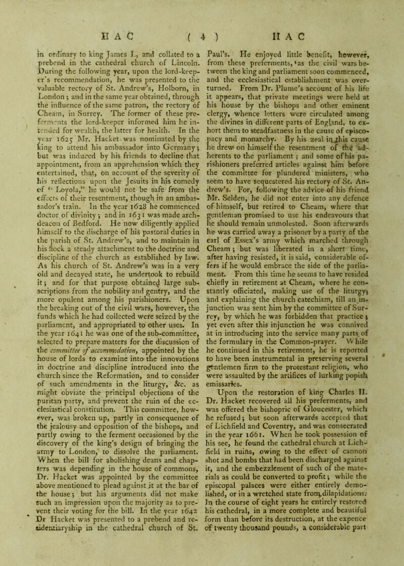 in ordinary to king James I., and collated to a prebend in the cathedral church of Lincoln. During the following year, upon the lord-keep- er’s recommendation, he was presented to the valuable rectory of St. Andrew’s, Holborn, in London ; and in the same year obtained, through the influence of the same patron, the rectory of Cheam, in Surrey. The former of these pre- form *nts the lord-keeper informed him he in- tended for wealth, the latter for health. In the year 1625 Mr. Hacket was nominated by the king to attend his ambassador into Germany; but was induced by his friends to decline that appointment, from an apprehension which they entertained, that, on account of the severity of his reflections upon the Jesuits in his comedy of Loyola,” he would not be safe from the effects of their resentment, though in an ambas- sador’s train. In the year 1628 he commenced doctor of divinity ; and in 163 i was made arch- deacon of Bedford. He now diligently applied himself to the discharge of his pastoral duties in the parish of St. Andrew’s, and to maintain in his flock a steady attachment to the doctrine and discipline of the church as established by law. As his church of St. Andrew’s was in a very old and decayed state, he undertook to rebuild it; and for that purpose obtained large sub- scriptions from the nobility and gentry, and the more opulent among his parishioners. Upon the breaking out of the civil wars, however, the funds which he had collected were seized by the parliament, and appropriated to other uses. In the year 1641 he was one of the sub-committee, selected to prepare matters for the discussion of the committee of accommodationy appointed by the house of lords to examine into the innovations in doctrine and discipline introduced into the church since the Reformation, and to consider of such amendments in the liturgy, &c. as might obviate the principal objections of the puritan party, and prevent the ruin of the ec- clesiastical constitution. This committee, how- ever, was broken up, partly in consequence of the jealousy and opposition of the bishops, and partly owing to the ferment occasioned by the discovery of the king’s design of bringing the army to London, to dissolve the parliament. When the bill for abolishing deans and chap- ters was depending in the house of commons. Dr. Hacket was appointed by the committee above mentioned to plead against jt at the bar of the house; but his arguments did not make such an impression upon the majority as to pre- vent their voting for the bill. In the year 1642 Dr Hacket was presented to a prebend and re- sidemiaryship in the cathedral church of St, Paul’s. He enjoyed little benefit, however, from these preferments, * as the civil wars be- tween the king and parliament soon commenced, and the ecclesiastical establishment was over- turned. From Dr. Plume’s account of his life it appears, that private meetings were held at his house by the bishops and other eminent clergy, whence letters were circulated among the divines in different parts of England, to ex- hort them to steadfastness in the cause of episco- pacy and monarchy. By his zeal iqjhis cause he drew on himself the resentment of the ad- herents to the parliament ; and some of his pa- rishioners preferred articles against him before the committee for plundered ministers, who seem to have sequestered his rectory of St. An- drew’s. For, following the advice of his friend Mr. Selden, he did not enter into any defence of himself, but retired to Cheam, where that gentleman promised to use his endeavours that he should remain unmolested. Soon afterwards he was carried away a prisoner by a party of the earl of Essex’s army which marched through Cheam ; but was liberated in a short time, after having resisted, it is said, considerable of- fers if he would embrace the side of the parlia- ment. From this time he seems to have resided chiefly in retirement at Cheam, where he con- stantly officiated, making use of the liturgy; and explaining the church catechism, till an.in- junction was sent him by the committee of Sur- rey, by which he was forbidden that practice ; yet even after this injunction he was connived at in introducing into the service many parts, of the formulary in the Common-prayer. While he continued in this retirement, he is reported to have been instrumental in preserving several gentlemen firm to the protestant religion, who were assaulted by the artifices of lurking popish emissaries. Upon the restoration of king Charles II. Dr. Hacket recovered all his preferments, and was offered the bishopric of Gloucester, which he refused; but soon afterwards accepted that of Lichfield and Coventry, and was consecrated in the year 1661. When he took possession of his see, he found the cathedral church at Lich- field in ruifts, owing to the effect of cannon shot and bombs that had been discharged against it, and the embezzlement of such of the mate- rials as could be converted to profit; while the episcopal palaces were either entirely demo- lished, or in a wretched state fronr^dilapidations.- In the course of eight years he entirely restored his cathedral, in a more complete and beautiful form than before its destruction, at the expence of twenty thousand pounds, a considerable part