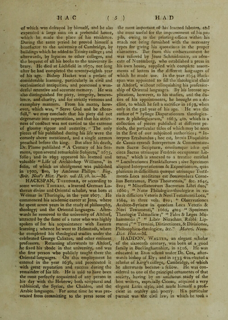 of which was defrayed by himself, and he also expended a large sum on a prebendal house, which he made the place pf his residence. During the same period he proved himself a benefactor to the university of Cambridge, by buildings which he added to Trinity college ; and afterwards, by legacies to other colleges, and the bequest of all his books to the university li- brary. He died at Lichfield in 1670, not long after he had completed the seventy-eighth year of his age. Bishop Hacket was a prelate of considerable learning, particularly in civil and ecclesiastical antiquities, and possessed a won- derful retentive and accurate memory. He was also distinguished for piety, integrity, benevo- lence, and charity, and for strictly virtuous and exemplary manners. From his motto, how- ever, which was, “ Serve God and be cheer- fuH,” we may conclude that his piety did not degenerate into superstition, and that his strict- ness of conduct was not carried to the extreme of gloomy rigour and austerity. ' The only pieces of his published during his life were the comedy above mentioned, and a single sermon preached before the king. But after his death, Dr. Plume published “ A Century of his Ser- mons, upon several remarkable Subjects,” 1675, folio i and in 1693 appeared his learned and valuable “Life of Archbishop Williams,” in folio, of which an abridgment was published in 1700, 8vo, by Ambrose Philips. ' Biog. 'Brit, Neal's Hist. Purit. vol. II. ch, ix.—M. HACKSPAN, Theodore, or according to some writers Thierri, a learned German Lu- theran divine and Oriental scholar, was bom at Weimar in Thuringia, in the year 1607. He commenced his academic career at Jena, where he spent seven years in the study of philosophy, theology; and the Oriental languages. After- wards he removed to the university of Altdorf, attracted by the fame of a tutor who was highly spoken of for his acquaintance with Eastern learning; whence he went to Helmstadt, where he completed his theological studies under the celebrated George Calixtus, and other eminent professors. Returning afterwards to Altdorf, he fixed his abode in that university, and was the first person who publicly taught there the Oriental languages. On this employment he entered in the year 1636, and prosecuted it with great reputation and success during the remainder of his life. He is said to have been the most perfectly acquainted of any person in his day with the Hebrew, both scriptural and rabbinical, the Syriac, the Chaldee, and the Arabic languages. For some time he was pre- vented from committing to the press some of the most Important of his learned labours, ahd the most useful for the improvement of his pu- pils, owing to the printing-offices within his reach not being furnished with the necessary types for giving his quotations in the proper characters. But from this embarrassment he was relieved by Josse Schmidmaier, an advo- cate of Nuremberg, who established a press in his own house, supplied with complete assort- ments of letters in the different languages of which he made use. in the year 1654 Hack- span was appointed to fill the theological chair at Altdorf, without relinquishing his professor- ship of Oriental languages. By his intense ap- plication, however, to his studies, and the du- ties of his appointments, he brought on a de- cline, to which he fell a sacrifice in 1659, when only in the 5 2d year of his age. He was the author of “ Sylloge Disputationum theologlca- rum & philologicarum,” 1663, 410, which is a collection of pieces published at different pe- riods, the particular titles of which may be seen in the first of our subjoined authorities; “ In- terpres Errabundus •, hoc est, brevis Disquisitio de Causis errandi Interpretum & Commentato- rum Sacr$ Scriptural, omniumque adeo qui circa Sacras utriusque Foederis occupantur Lit- teras,” which is annexed to a treatise entitled “ Lucubrationes Franktallenses ; sive Specimen aliquod Interpretationum &c Expositionum, quas plurimas in difficillima quaeque utriusque Testd- menti> Loca meditatus est Bonavenlura Corne- lius Bertramus, Picto Thoarsensis,” &c. 1645, 8vo; “ Miscellaneorum Sacrorum Libri duo,” 1660; “ Notse Philologico-theologicse in va- riadc difficiora Veteris &NoviTestamemiLoca,” 1664, in three vols. 8vo •, “ Observationes Arabico-Syriacae in qusedam Loca Veteris & Novi Testament!,” 1662, 4to; “ Specimen Theologiae Talmudicse;” “ Fides & Leges Mu- hammedis “ Liber Nizachon Rabbi Lip- manni;” “ Termini, Distinctiones, & Divisiones, Philosophico-theologicie, &c.” Mos'eri. Nqhv. Diet. Hist.—M. H ADDON, Walter, an elegant scholar of the sixteenth century, was born of a good family in Buckinghamshire, in 1516. He was educated at Eton school under Dr. Cox, after- wards bishop of Ely •, and in 1533 was elected a scholar of King’s college, Cambridge, of which he afterwards became a fellow. He was con- sidered as one of the principal ornaments of that society, having by an assiduous study of the best writers, especially Cicero, acquired a very elegant Latin style, and made himself a profi- cient in oratory and poetry. H^s particular pursuit was the civil law, in which he took a