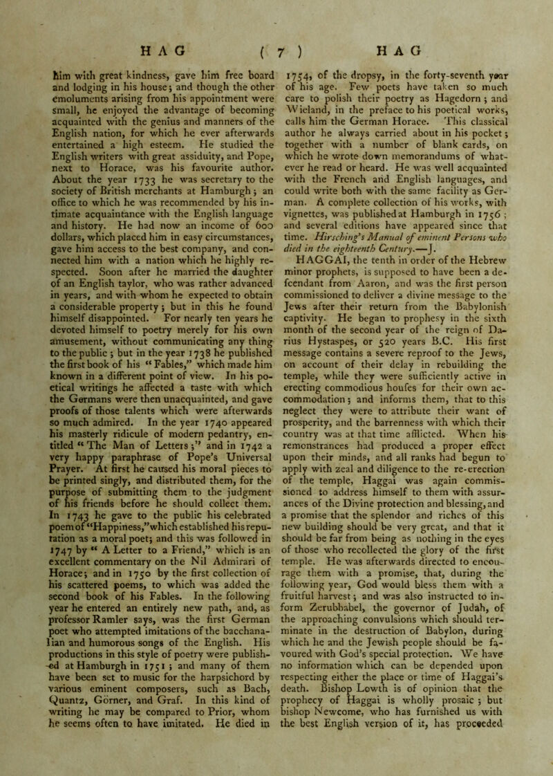 him with great kindness, gave him free board and lodging in his house; and though the other emoluments arising from his appointment were small, he enjoyed the advantage of becoming acquainted with the genius and manners of the English nation, for which he ever afterwards entertained a high esteem. He studied the English writers with great assiduity, and Pope, next to Horace, was his favourite author. About the year 1733 he was secretary to the society of British merchants at Hamburgh j an office to which he was recommended by his in- timate acquaintance with the English language and history. He had now an income of boo dollars, which placed him in easy circumstances, gave him access to the best company, and con- nected him with a nation which he highly re- spected. Soon after he married the daughter of an English taylor, who was rather advanced in years, and with whom he expected to obtain a considerable property 5 but in this he found himself disappointed. For nearly ten years he devoted himself to poetry merely for his own amusement, without communicating any thing to the public ; but in the year 1738 he published the first book of his “ Fables,” which made him known in a different point of view. In his po- etical writings he affected a taste with which the Germans were then unacquainted, and gave proofs of those talents which were afterwards so much admired. In the year 1740 appeared his masterly ridicule of modern pedantry, en- titled The Man of Letters and in 1742 a very happy paraphrase of Pope’s Universal Prayer. At first he caused his moral pieces to be printed singly, and distributed them, for the purpose of submitting them to the judgment of his friends before he should collect them. In 1743 he gave to the public his celebrated poem of “Happiness,’’which established his repu- tation as a moral poet; and this was followed in J747 by “ A Letter to a Friend,” which is an excellent commentary on the Nil Admirari of Horace; and in 1750 by the first collection of his scattered poems, to which was added the second book of his Fables. In the following year he entered an entirely new path, and, as professor Ramler says, was the first German poet who attempted imitations of the bacchana- lian and humorous songs of the English. His productions in this style of poetry were publish- at Hamburgh in 1751 ; and many of them have been set to music for the harpsichord by various eminent composers, such as Bach, Quantz, Corner, and Graf. In this kind of writing he may be compared to Prior, whom he seems often to have imitated. He died in 1754, of the dropsy, in the forty-seventh y*ar of his age. Few poets have taken so much care to polish their poetry as Hagedorn ; and Wieland, in the preface to his poetical works, calls him the German Horace. This classical author he always carried about in his pocket; together with a number of blank cards, on which he wrote down memorandums of what- ever he read or heard. He was well acquainted with the French aiid English languages, and could write both with the same facility as Ger- man. A complete collection of his works, with vignettes, was published at Hamburgh in 1756 ; and several editions have appeared since Uiat time. Hirschiug's Manual of eminent Persons nxiho died in the eighteenth Century.—J. HAGGAI, the tenth In order of the Hebrew minor prophets, is supposed to have been a de* feendant from Aaron, and was the first person commissioned to deliver a divine message to the Jews after their return from the Babylonish captivity. He began to prophesy in the sixth month of the second year of the reign of Da- rius Hystaspes, or 520 years B.C, His first message contains a severe reproof to the Jews, on account of their delay in rebuilding the temple, while they were sufficiently active in erecting commodious houfes for their own ac- commodation ; and informs them, that to this neglect they were to attribute their want of prosperity, and the barrenness with which their country was at that time afflicted. When his remonstrances had produced a proper effect upon their minds, and all ranks had begun to apply with zeal and diligence to the re-erection of the temple, Haggai was again commis- sioned to address himself to them with assur- ances of the Divine protection and blessing, and a promise that the splendor and riches of this new building should be very great, and that it should be far from being as nothing in the eyes of those who recollected the glory of the first temple. He was afterwards directed to encou- rage them with a promise, that, during the following year, God would bless them with a fruitful harvest; and was also instructed to in- form Zerubltabel, the governor of Judah, of the approaching convulsions which sliould ter- minate in the destruction of Babylon, during which he and the Jewish people should be fa- voured with God’s special protection. We have no information which can be depended upon respecting either the place or time of Haggai’s. death. Bisliop Lowth is of opinion that the prophecy of Haggai is wholly prosaic ; but bishop Newcome, who has furnished us with the best English version of it, has proceeded