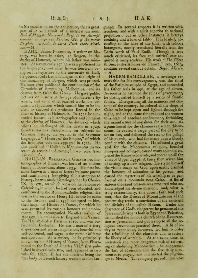 ( in Tais transUtton on the conjecture, that a great part of it v.ill admit of a metrical division. Book of Haggai. Newconie's Pref. to his Attempt tonvards an improved Versiony lAc. of the mmor Prophets. Loivihy de Sacra Poesi Hah. Presl. ,v.v/.—hi. HAHN, SiMOK Frederic, a writer on his- tory, was born in 1692, at Bergen, in the duchy of Hanover, where his father was mini- ster. At a very early age he was a proficient in the languages ; and when he was fourteen, be- ing on his departure to the university of Hall, lie pronounced a Latin harangue on the origin of the monastery of Bergen, which was printed. He soon after published the continuation of the Chronicle of Bergen by Meibomius, and its charter from Otho the Great. He gave public lectures on history at the age of nineteen ; by w hich, and some other learned works, he ob- tained a reputation w'hich caused him to be in- viteil to succeed the professor Eccard in the chair of history at Helmstadt. In 17^5 he suc- ceeded Eccard as historiographer and librarian to the elecfor of Hanover, the duties of which olhces he discharged till his death in 1729. Besides various dissertations on subjects of German history, he w'rote, in the German language, a “ History of the Empire,” of which the first four volumes appeared in 1731. He also published “ Collectio Monumentorum ve- tcrum 6c recent, ineditorum,” two vols. 8vo. jVJoreri.—A. EIAILLAN, Bernard de Girard du, his- toriographer of France, \vasborn of an ancient family at Bourdeaux about 1535. He first be- came known as a man of letters by some poems and translations ; but giving all his attention to history, he was made historiographer by Charles IX. in 1571, on wdiich occasion he renounced Calvinism, in which he had been educated, and conformed to the Roman-catholic religion. He was in the service of Henry III. before he came to the throne ; and in 1576 dedicated to him, then king, his History of France, for which he was rew'arded by various honours and emolu- ments. He accompanied Noailles bishop of Acqs on his embassies to England and Venice. Du Haillan died at Paris in 1610, and was bu- ried at St. Eustache. He was a man of a fiery disposition and warm imagination, boastful and self-conceited, and eager in the pursuit of fame and fortune. As a writer, he is principally known! for Iris “ History of France, from Phara- mond to the Death of Charles VII.” first pub- lished in several vols. 8vo, and reprinted in tw'o vols. fol. 1627. the merit of being the first body of French history written in that lan- guage. In several respects it Is written with freedom, and with a spirit superior to national prejudices; but in other instances it betrays credulity and a love of fable. It is loaded, ao- cordlng to the taste of the time, with tedious harangues, mostly translated literally from the Latin work of Paul Emili. Thoudi it was much criticised, its free and satirical cast ac- quired it many readers. His work De I’Etat & Succes des Affaires de France,” 8vo, 1613, contains several curious details. Bayle. Moreri. —a: HAKEM-BAMRILLAH, a sovereign re- markable for his extravagances, was the third of the Fatimite caliphs of Egypt, and succeeded his fatlier Azis in 996, at the age of eleven. As soon as he assumed the reins of government, he distinguished himself by a series of frantic follies. Disregarding all the manners and cus- toms of the country, he ordered all the shops of Cairo to be kept open and lighted through the night, and at the same time reduced the women to a state of absolute confinement, forbidding the manufacture of any shoes for their use. As a punishment for the clamours raised on this ac- count, he caused a large part of the city to be set on fire, and delivered the rest to the pillage of his guards, who had for many days a bloody conflict with the citizens. He affected a great zeal for the Mahometan religion, founded mosques and colleges, caused many splendid co- pies of the Koran to be made,and rooted up all the vines of Upper Egypt. A fancy then seized him of setting up a new religion. He styled himself the visible image of God upon earth, claimed the honours of adoration to his person, and caused the mysteries of his worship to be per- formed on a mountain near Cairo. A list of sixteen thousand persons was procured who ac- knowledged his divine mission ; and, what is truly extraordinary, this absurd faith took such root, that the Druses of Mount Libanus of the present day retain a conviction of the existence and divinity of the caliph Hakem. Under the character of God’s vicegerent he persecuted the Jew's and Christians both In Egypt and Palestine, demolished the famous church of the Resurrec- tion at Jerusalem, and put a stop to all the re- ligious ceremonie.s practised there. A fit of le- vity or repentance, however, led him to order the rebuilding of the churches and to restore the liberty of w’orship. At the same time he undertook the more dangerous task of reform- ing or abolishing Mahometism ; he suppressed the fast of Ramadan and the five daily sum- monses to prayer, and interdicted the pilgrim- age to Mecca. This impiety proved intolerable