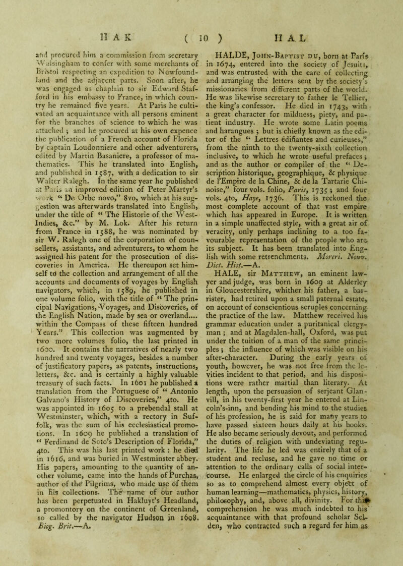 and procured him a commission from secretary Waisingham to confer with some merchants of Bri«ol respecting an expedition to Newfound- land and the adjacent parts. Soon after, he was engaged as chaplain to sir Edward Staf- ford in his embassy to France, in which coun- try he remained five years. At Paris he culti- vated an acquaintance with all persons eminent for the branches of science to which he was attached ; and he procured at his own expence the publication of a French account of Florida by captain Loudonniere and other adventurers, edited by Martin Basaniere, a professor of ma- thematics. This he translated into English, and published in 1587, with a dedication to sir Walter Ralegh. In the same year he published at Pails an improved edition of Peter Martyr’s work “ De Orbe novo,” 8vo, which at his sug- gestion was afterwards translated into English, under the title of “ The Historic of the West- Indies, &c.” by M. Lok. After his return from France in 1588, he was nominated by sir W. Ralegh one of the corporation of coun- sellers, assistants, and adventurers, to whom he assigned his patent for the prosecution of dis- coveries in America. He thereupon set him- self td the collection and arrangement of all the accounts and documents of voyages by English navigators, which, in 1589, he published in one volume folio, with the title of “ The prin- cipal Navigations,-Voyages, and Discoveries, of the English Nation, made by sea or overland.... within the Compass of these fifteen hundred V ears.” This collection was augmented by two more volumes folio, the last printed in 1600. It contains the narratives of nearly two hundred and twenty voyages, besides a number of justificatory papers, as patents, instructions, letters, &c. and is certainly a highly valuable treasury of such facts. In 1601 he published a translation from the Portuguese of “ Antonio Galvano’s History of Discoveries,” 4to. He was appointed in 1605 to a prebendal stall at Westminster, which, with a rectory in Suf- folk, was the sum of his ecclesiastical promo- tions. In 1609 he published a translation of “ Ferdinand de Soto’s Description of Florida,” 4to. This was his last printed work : he died in 1616, and was buried in Westminster abbey. His papers, amounting to the quantity of an- other volume, came into the hands of Purchas, author of the' Pilgrims, who made use of them in fiis collections. The name of our author has been perpetuated in Hakluyt’s Headland, a promontory on the continent of Greenland^ so called by the navigator Hudson in 1608. Biog. Brit.—A. HALDE, JoHN-BAPTisr du, born at Varh In 1674, entered Into the society of Jesuits, and was entrusted with the care of collecting and arranging the letters sent by the society’s missionaries from different parts of the world. He was likewise secretary to father le Tellier, the king’s confessor. He died in 1743, with a great character for mildness, piety, and pa- tient industry. He wrote some Latin poems and harangues ; but is chiefly knowm as the edi- tor of the “ Lettres edifiantes and curieuses,” from the ninth to the twenty-sixth collection inclusive, to which he w'rote useful prefaces; and as the author or compiler of the “ De- scription historique, geographique, & physique de I’Empire de la Chine, & de la Tartaric Chi- noise,” fourvols. folio, Parisy vols. 4to, Haye, 1736. This is reckoned the most complete account of that vast empire which has appeared in Europe. It is written in a simple unaffected style, with a great air of veracity, only perhaps inclining to a too fa- vourable representation of the people who are its subject. It has been translated into Eng- lish with some retrenchments. Moreri, Nouv. Diet. Hist.—A. HALE, sir Matthew, an eminent law- yer and judge, was born in 1609 at Alderley in Gloucestershire, whither his father, a bar- rister, had retired upon a small paternal estate, on account of conscientious scruples concerning the practice of the law. Matthew received his grammar education under a puritanical clergy- man ; and at Magdalen-hall, Oxford, was put under the tuition of a man of the same princi- ples ; the influence of which was visible on his after-character. During the early years of youth, however, he was not free from the le- vities incident to that period, and his disposi- tions were rather martial than literary. At length, upon the persuasion of Serjeant Glan- vill, in his twenty-first year he entered at Lin- coln’s-inn, and bending his mind to the studies of his profession, he is said for many years to have passed sixteen hours daily at his books. He also became seriously devout, and performed the duties of religion with undeviating regu- larity. The life he led was entirely that of a student and recluse, and he gave no time or attention to the ordinary calls of social inter- course. He enlarged the circle of his enquiries so as to comprehend almost every objett of human learning—mathematics, physics, history, philosophy, and, above all, divinity. For thif^ comprehension he was much indebted to his’ acquaintance with that profound scholar SeL den, who contracted such a regard for him as