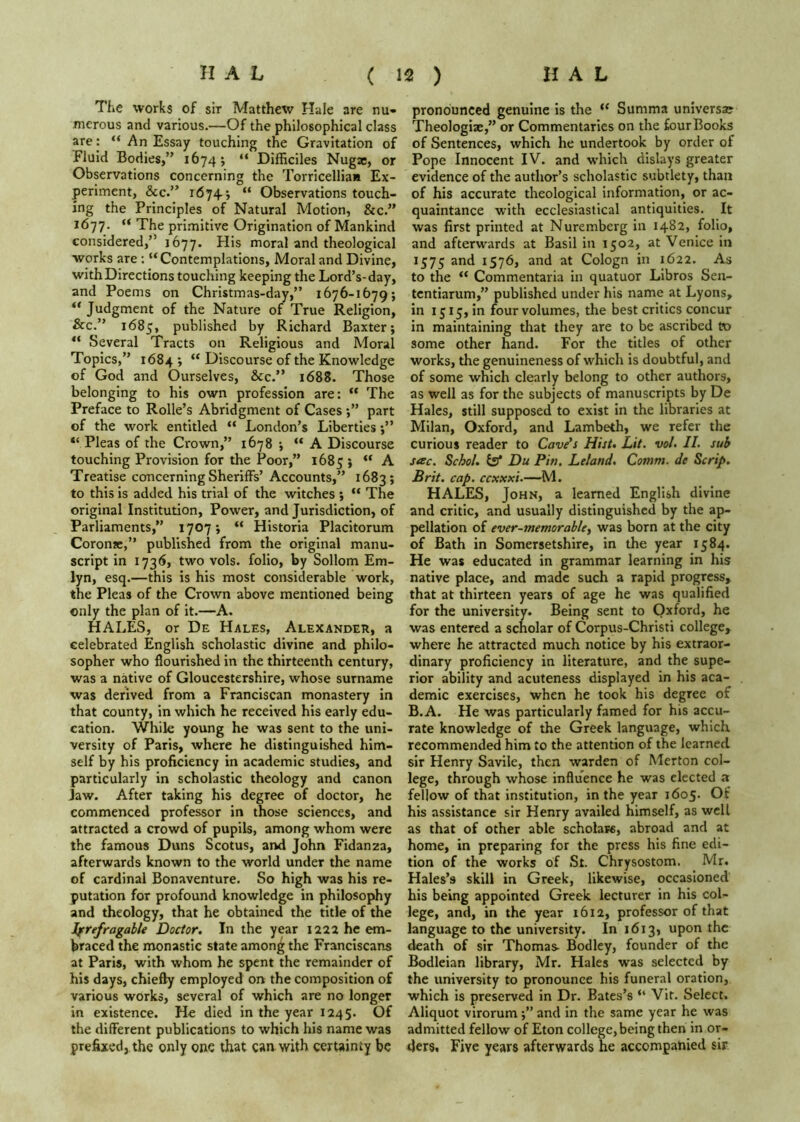 TliC works of sir Matthew Hale are nu'* nierous and various.—Of the philosophical class are: “ An Essay touching the Gravitation of Fluid Bodies,” 1674 j “ Difficiles Nugsc, or Observations concerning the Torricelliaa Ex- periment, See.’* 1674; “ Observations touch- ing the Principles of Natural Motion, &c.” 1677. ” The primitive Origination of Mankind considered,” 1677. His moral and theological works are : “Contemplations, Moral and Divine, with Directions touching keeping the Lord’s-day, and Poems on Christmas-day,” 1676-1679; Judgment of the Nature of True Religion, &c.” 1685, published by Richard Baxter; Several Tracts on Religious and Moral Topics,” 1684; “ Discourse of the Knowledge of God and Ourselves, See.” 1688. Those belonging to his own profession are: “ The Preface to Rolle’s Abridgment of Cases;” part of the work entitled “ London’s Liberties;” “ Pleas of the Crown,” 1678 ; “A Discourse touching Provision for the Poor,” 1685 » “ A Treatise concerning Sheriffs’ Accounts,” 1683; to this is added his trial of the witches ; “ The original Institution, Power, and Jurisdiction, of Parliaments,” 1707; “ Historia Placitorum Coronjc,” published from the original manu- script in 1736, two vols. folio, by Sollom Em- lyn, esq.—this is his most considerable work, the Pleas of the Crown above mentioned being only the plan of it.—A. HALES, or De Hales, Alexander, a celebrated English scholastic divine and philo- sopher who flourished in the thirteenth century, was a native of Gloucestershire, whose surname was derived from a Franciscan monastery in that county, in which he received his early edu- cation. While young he was sent to the uni- versity of Paris, where he distinguished him- self by his proficiency in academic studies, and particularly in scholastic theology and canon Jaw. After taking his degree of doctor, he commenced professor in those sciences, and attracted a crowd of pupils, among whom were the famous Duns Scotus, and John Fidanza, afterwards known to the world under the name of cardinal Bonaventure. So high was his re- putation for profound knowledge in philosophy and theology, that he obtained the title of the fyrefragable Doctor. In the year 1222 he em- braced the monastic state amon^ the Franciscans at Paris, with whom he spent the remainder of his days, chiefly employed on the composition of various works, several of which are no longer in existence. He died in the year 1245. Of the different publications to which his name was prefixed, the only one that can with certainty be pronounced genuine is the “ Summa universse Theologiae,” or Commentaries on the four Books of Sentences, which he undertook by order of Pope Innocent IV. and which dislays greater evidence of the author’s scholastic subtlety, than of his accurate theological information, or ac- quaintance with ecclesiastical antiquities. It was first printed at Nuremberg in 1482, folio, and afterwards at Basil in 1502, at Venice in 1575 and 1576, and at Cologn in 1622. As to the “ Commentaria in quatuor Libros Sen- tentiarum,” published under his name at Lyons, in 1515, in four volumes, the best critics concur in maintaining that they are to be ascribed to some other hand. For the titles of other works, the genuineness of which is doubtful, and of some which clearly belong to other authors, as well as for the subjects of manuscripts by De Hales, still supposed to exist in the libraries at Milan, Oxford, and Lambeth, we refer the curious reader to Cave’s Hist. Lit. vol. II. sub sesc. Schol. (s’ Du Pin. Leland. Comm, de Scrip. Brit. cap. ccxxxi.—M. HALES, John, a learned English divine and critic, and usually distinguished by the ap- pellation of ever-memorab/e, was born at the city of Bath in Somersetshire, in the year 1584. He was educated in grammar learning in his native place, and made such a rapid progress, that at thirteen years of age he was qualified for the university. Being sent to Oxford, he was entered a scholar of Corpus-Christi college, where he attracted much notice by his extraor- dinary proficiency in literature, and the supe- rior ability and acuteness displayed in his aca- demic exercises, when he took his degree of B.A. He was particularly famed for his accu- rate knowledge of the Greek language, which recommended him to the attention of the learned sir Henry SavIIe, then warden of Merton col- lege, through whose influence he was elected a fellow of that institution, in the year 1605. Of his assistance sir Henry availed himself, as well as that of other able scholars, abroad and at home, in preparing for the press his fine edi- tion of the works of St. Chrysostom. Mr. Hales’s skill in Greek, likewise, occasioned his being appointed Greek lecturer in his col- lege, and, in the year 1612, professor of that language to the university. In 1613, upon the death of sir Thomas- Bodley, founder of the Bodleian library, Mr. Hales was selected by the university to pronounce his funeral oration, which is preserved in Dr. Bates’s “ Vit. Select. Aliquot virorum;” and In the same year he was admitted fellow of Eton college, being then in or- ders, Five years afterwards he accompanied sir.