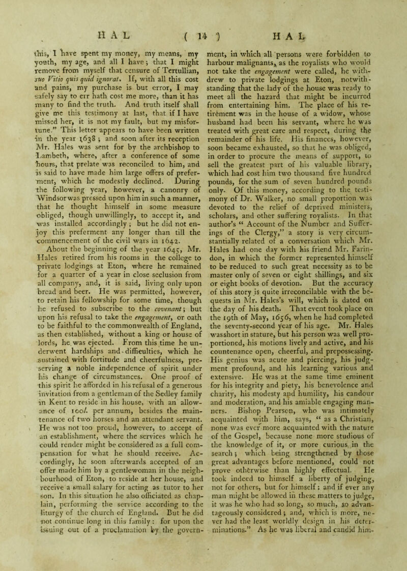 this, 1 liave spent my money, my means, my youth, my age, and all I have •, that I might remove from myself that censure of Tertullian, suo Vitio quis quid ignorat. If, with all this cost and pains, my purchase is but error, I may ■safely say to err hath cost me more, than it has many to find the truth. And truth itself shall give me this testimony at last, that if I have missed her, it is not my fault, but my misfor- tune.” This letter appears to have been written in the year ^638 \ and soon after its reception Mr. Hales was sent for by the archbishop to I.ambeth, where, after a conference of some hours, that prelate was reconciled to him, and is said to have made him large offers of prefer- ment, which he modestly declined. During the following year, however, a canonry of Windsorwas pressed upon him in such a manner, that he thought himself in some measure obliged, though unwillingly, to accept it, and was installed accordingly ; but he did not en- joy this preferment any longer than till the commencement of the civil w^rs in 1642. About the beginning of the year 1645, Hales retired from his rooms in the college to private lodgings at Eton, where he remained for a quarter of a year in close seclusion from all company, and, it is said, living only upon bread and beer. He was permitted, liowever, to retain his fellowship for some time, though he refused to subscribe to the covenant \ but upon his refusal to take the engagement^ or oath to be faithful to the commonwealth of England, as then established, without a king or house of lords, he was ejected. From this time he un- derwent hardships and.difficulties, which he sustained with fortitude and cheerfulness, pre- serving a noble independence of spirit under his change of circumstances. One proof of this spirit he afforded in his refusal of a generous invitation from a gentleman of the Sedley family in Kent to reside in his house, with an allow- ance of 100/. per annum, besides the main- tenance of two horses and an attendant servant. He was not too proud, however, to accept of an establishment, where the services which he could render might be considered as a full com- pensation for what he should receive. Ac- cordingly, he soon afterwards accepted of an offer made him by a gentlewoman in the neigh- bourhood of Eton, to reside at her house, and receive a small salary for acting as tutor to her son. In this situation he also officiated as chap- lain, performing the service according to the liturgy of the church of England. But he did not continue long in this family : for upon the issuing out of a proclamation by the govern- ment, in which all persons were forbidden to harbour malignants,. as the royalists who would not take the engagement were called, he witlw drew to private lodgings at Eton, notwith- standing that the lady of the house was ready to meet all the hazard that might be incurred from entertaining him. The place of his re- tirement was in the house of a widow, whose husband had been his servant, where he was treated with great care and respect, during the remainder of his life. His finances, however, soon became exhausted, so that he was obliged, in order to procure the means of support, to sell the greatest part of lus valuable library, w'hich had cost him two thousand five hundred pounds, for the sum of seven hundred pounds only. Of this money, according to the testi- mony of Dr. Walker, no small proportion was devoted to the relief of deprived ministers, scholars, and other suffering royalists. In that author’s “ Account of the Number and Suffer- ings of the Clergy,” a story is very circum- stantially related of a conversation which Mr. Hales had one day with his friend Mr. Farin- don, in which the former represented himself to be reduced to such great necessity as to be master only of seven or eight shillings, and six or eight books of devotion. But the accuracy of this story is quite irreconcilable with the be- quests in Mr. Hales’s will, which is dated on the day of his death. That event took place on the 19th of May, 1656, when he had completed the seventy-second year of his age. Mr. Hales ■w^asshort in stature, but his person was well pro- portioned, his motions lively and active, and his countenance open, cheerful, and prepossessing. His genius 'w'as acute and piercing, his judg- ment profound, and his learning various and extensive. Fie was at the same time eminent for his integrity and piety, his benevolence and charity, his modesty and humility, his candour and moderation, and his amiable engaging man- ners. Bishop Pearson, who was intimately acquainted with him, says, “ as a Christian, none was ever more acquainted with the nature of the Gospel, because none more studious of the knowledge of it, or more curious in the search; which being strengthened by those great advantages before mentioned, could not prove otherwise than highly effectual. He took indeed to himself a liberty of judging, not for others, but for himself: and if ever any man might be allowed in these matters to judge, it w’as he who had so long, so much, so advan- tageously considered •, and, v'hich is more, ne- ver had the least worldly design in his dettr- minations.” As he was liberal and catidid him-