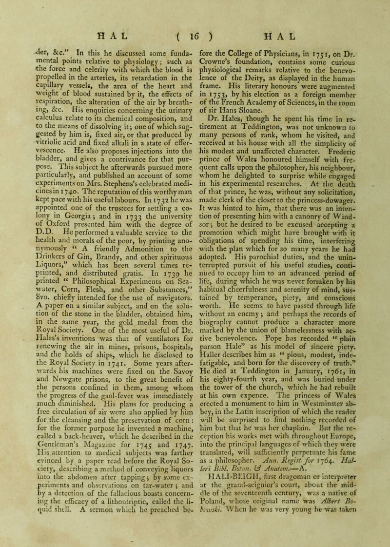 -<Ier, &c. In this he discussed some funda- mental points relative to physiology; such as the force and celerity with which the blood is propelled in the arteries, its retardation in the capillary vessels, the area of the heart and weight of blood sustained by it, the effects of respiration, the alteration of the air by breath- ing, &c. His enquiries concerning the urinary calculus relate to its chemical composition, and to the means of dissolving it; one of which sug- gpsted by him is, fixed air, or that produced by vitriolic acid and fixed alkali in a state of effer- vescence. He also proposes injections into the bladder, and gives a contrivance for that pur- pose. This subject he afterwards pursued more particularly, and published an account of some experiments on Mrs. Stephens’s celebrated medi- cines in 1740. The reputation of this worthy man kept pace with his useful labours. In 1732 he was appointed one of the trustees for settling a co- lony in Georgia; and in 1733 the university of Oxford presented him with the degree of D.D. He performed a valuable service to the health and morals of the poor, by printing ano- nymously “ A friendly Admonition to the Drinkers of Gin, Brandy, and other spirituous Liquors,” which has been several times re- printed, and distributed gratis. In 1739 he printed “ Philosophical Experiments on Sea- water, Corn, Flesh, and other Substances,” Bvo. chiefly intended for the use of navigators. A paper on a similar subject, and on the solu- tion of the stone in the bladder, obtained him, in the same year, the gold medal from the Royal Society. One of the most useful of Dr. Plales’s inventions was that of ventilators for renewing the air in mines, prisons, hospitals, and the holds of ships, which he disclosed to the Royal Society in 1741. Some years after- wards his machines were fixed on the Savoy and Newgate prisons, to tlie great benefit of the persons confined in them, among whom the progress of the gaol-fever was immediately much diminished. His plans for producing a free circulation of air were also applied by him for the cleansing and the preservation of corn : for the former purpose he invented a machine, called a back-heaver, which he described in the Gentleman’s Magazine for 1745 and 1747. Ilis attention to medical subjects was farther evinced by a paper read before the Royal So- ciety, describing a method of conveying liquors into the abdomen after tapping; by some ex- periments and observations on tar-water ; and by a detection of the fallacious boasts concern- ing the clHcacy of a lithontriptic, called the li- quid shell. A sermon which he preached be- fore the College of Physicians, in 1751, on Dr. Crowne’s foundation, contains some curious physiological remarks relative to the benevo- lence of the Deity, as displayed in the human frame. His literary honours were augmented in 1753, by his election as a foreign member of the French Academy of Sciences, in the room of sir Hans Sloane. Dr. Hales, though he spent his time in re- tirement at Teddington, was not unknown to many persons of rank, whom he visited, and received at his house with all the simplicity of his modest and unaffected character. Frederic prince of Wales honoured himself with fre- quent calls upon the philosopher, his neighbour, whom he delighted to surprise wdiile engaged in his experimental researches. At the death of that prince, he was, without any solicitation, made clerk of the closet to the princess-dowager. It was hinted to him, that there was an inten- tion of presenting him with a canonry of Wind- sor ; but he desired to be excused accepting a promotion which might have brought with it obligations of spending his time, interfering with the plan which for so many years he had adopted. His parochial duties, and the unin- terrupted pursuit of his useful studies, conti- nued to occupy him to an advanced period of life, during which he was never forsaken by his habitual cheerfulness and serenity of mind, sus- tained by temperance, piety, and conscious worth. He seems to have passed through life v'ithout an enemy; and perhaps the records of biography cannot produce a character more marked by the union of blamelessness with ac- tive benevolence. Pope has recorded “ plain parson Hale” as his model of sincere piety. Haller describes him as “ pious, modest, inde- fatigable, and born for the discovery of truth.” He died at Teddington in January, 1761, in his eighty-fourth year, and was buried under the tower of the church, which lie had rebuilt at his own expence. Tlie princess of Wales erected a monument to him in Westminster ab- bey, in the Latin inscription of which the reader will be surprised to find nothing recorded of him but that he was her chaplain. But the re- ception his works met with throughout Europe, into the principal languages of which they were translated, will sufficiently perpetuate his fame as a philosopher. Ann. Regist.for 1764. Hal- leri B'lhl. Botan. lA Anatom.—A. HALI-BEIGH, first dragoman or interpreter at the grand-scignior’s court, about the mid- dle of the seventeenth century, was a native of Poland, whose original name was Albert Bo- bowski. When he was very young be w'as taken