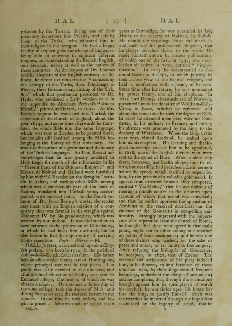 prlr.oner by the Tartars, during one of their predatory incursions into Poland, and sold by tliem to the. Turks, who educated him in their religion in the seraglio. He had a happy facility in acquiring the knowledge of languages, being able to converse in eighteen different tongues, and understanding the French, English, and German, nearly as well as the natives of those countries. At the request of Dr. Thomas Smith, chaplain to the English embassy at the Porte, he wrote a curious treatise “ concerning the Liturgy of the Turks, their Pilgrimage to Mecca, their Circumcision, visiting of the Sick, &c.” which that gentleman presented to Ur. Hyde, who published a Latin version of it in the appendix to Abraham Peritsol’s “ Itinera Mundi,” printed at Oxford, in 1691. At Mr. Basire’s request he translated into Turkish the catechism of the church of England, about the year 1653 j and some time afterwards he trans- lated the whole Bible into the same language, which was sent to Leyden to be printed there, but remains still inedited among the MSS. be- longing to the library of that university. He was also the author of a grammar and dictionary of the Turkish language. Sir Paul Rycaut ac- knowledges that he was greatly indebted to Haly-Beigh for much of the information in his “ Present State of the Ottoman Empire and Messrs, de Nointel and Galland were furnished by him with “A Treatise on the Seraglio,” writ- ten in Italian, and various other MSS. among which was a considerable part of the book of Psalms, translated into Turkish verse, accom- panied with musical notes. In the fourth vo- lume of Dr. Isaac Barrow’s works, the reader may meet with an English relation of a con- spiracy that was formed in the seraglio against Mahomet IV. by his grandmother, which was written by our author. It was his intention to have returned to the profession of Christianity, in which he had been first nurtured; but he died before he had the opportunity of carrying it into execution. Bayle. AJoreri.—M. HALL, Joseph, a learned and ingeniousEng- lish prelate, was born in 1574,. in the parish of Ashby-de-la-Zouch, Leicestershire. His father held an office under Henry earl of Huntingdon, whose principal seat was in that place. The youth was early devoted to the ministry; and after a school education at Ashby, was sent to Emanuel college, Cambridge, of which he was chosen a scholar. He obtained a fellowship of the same college, took the degree of M.A. and during two years read the rhetoric lecture in the schools. In clue time he took orders, and be- gan to preach. After an abode of six or seven VOL. V. years at Cambridge, he was presented by lady Drury to the rectory of Halsted, in Suffolk. He rebuilt the parsonage-house and married ; and such was his professional diligence, that he always preachccl thrice in the week, fie made himself known by various publications, of which one of the first, in 1597, was a col- lection of satires in verse, entitled “ Virgide- miarum,” In 1605 he accompanied sir Ed- mund Bacon to the Spa, in which journey he took a close view of the Romish religion, and held a conference with a Jesuit, at Brussels. Some time after his return, he was nominated by prince Henry, one of his chaplains. In 1612 lord Denny, afterwards earl of Norwich, presented him to the donative of Waltham-Holy- Cross, in Essex, whither he removed; and about the same time he took the degree of D.D. In 1616 he attended upon Hay viscount Don- caster, in his embassy to France; and during his absence was promoted by the king to the deanery of Worcester. When the king, in the next year, visited Scotland, he waited upon him as his chaplain. His learning and theolo- gical knowledge caused him to be appointed, in 1618, one of the English divines who were sent to the synod of Dort. After a short stay there, however, bad health obliged him to re- turn, but not till he had preached a Latin sermon before the synod, which testified its respect for him, by the present of a valuable gold medal. It appears from a treatise he soon after composed, entitled “ Via Media,” that he was desirous of steering a middle course in the disputes upon account of which that synod was convoked; and that he neither approved the opposition of Arminius to the received doctrines, nor the violence of the Gomarists in compelling uni- formity. Strongly impressed with the import- ance of a separation from the church of Rome, he thought that those who agreed in that main point, ought not to differ among one another on points of less consequence; and he was one of those divines who wished, for the sake of peace and union, to set limits to free enquiry. After refusing the bishopric of Gloucester, he accepted, in 1627, that of Exeter. The warmth and seriousness of his piety induced him, in his diocese, to be a favourer of those ministers who, by their diligence and frequent lecturings, underwent the charge of puritanism; and he complains, that, through the accusations brought against him by spies placed to watch his conduct, he was thrice upon his knees be- fore the king, to justify himself. Such was the vexation he incurred through tlie inquisition established by the bigotry_of Laud, that he D