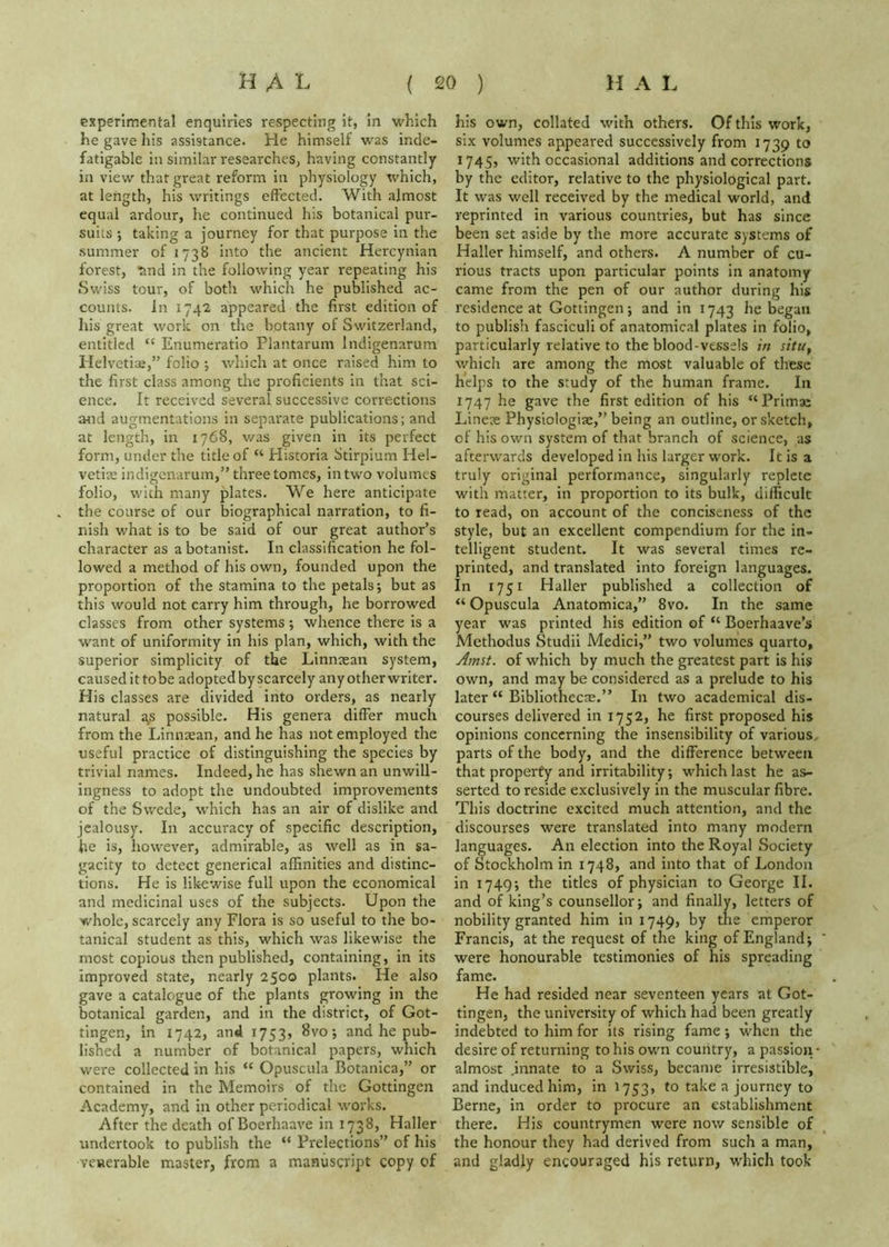 experimental enquiries respecting it, in which he gave his assistance. He himself was inde- fatigable in similar researcheSj having constantly in view that great reform in physiology which, at length, his writings effected. With almost equal ardour, he continued his botanical pur- suits ; taking a journey for that purpose in the summer of 1738 into the ancient Hercynian forest, Tind in the following year repeating his Swiss tour, of both which he published ac- counts. In 1742 appeared the first edition of his great work on the botany of Switzerland, entitled “ Enumeratio Plantarum Indigenarum Helvetise,” folio ; which at once raised him to the first class among the proficients in that sci- ence. It received several successive corrections atid augmentations in separate publications; and at length, in 1768, v/as given in its perfect form, under the title of “ Historia Stirpium Hel- vetiae indigenarum,” three tomes, in two volumes folio, with many plates. We here anticipate the course of our biographical narration, to fi- nish what is to be said of our great author’s character as a botanist. In classification he fol- lowed a method of his own, founded upon the proportion of the stamina to the petals; but as this would not carry him through, he borrowed classes from other systems ; whence there is a want of uniformity In his plan, which, with the superior simplicity of the Linnaean system, causedittobe adopted by scarcely any other writer. His classes are divided into orders, as nearly natural a,s possible. His genera differ much from the Linnaean, and he has not employed the useful practice of distinguishing the species by trivial names. Indeed, he has shewn an unwill- ingness to adopt the undoubted improvements of the Swede, which has an air of dislike and jealousy. In accuracy of specific description, he is, however, admirable, as well as in sa- gacity to detect generical affinities and distinc- tions. He is likewise full upon the economical and medicinal uses of the subjects. Upon the whole, scarcely any Flora is so useful to the bo- tanical student as this, which was likewise the most copious then published, containing, in its improved state, nearly 2500 plants. He also gave a catalogue of the plants growing in the botanical garden, and in the district, of Got- tingen, in 1742, and 1753, 8vo; and he pub- lished a number of botanical papers, which were collected in his “ Opuscula Botanica,” or contained in the Memoirs of the Gottingen Academy, and in other periodical works. After the death of Boerhaave in 1738, Haller undertook to publish the “ Prelections” of his venerable master, from a manuscript copy of his own, collated with others. Of this work, six volumes appeared successively from 1739 to 1745, with occasional additions and corrections by the editor, relative to the physiological part. It was well received by the medical world, and reprinted in various countries, but has since been set aside by the more accurate systems of Haller himself, and others. A number of cu- rious tracts upon particular points In anatomy came from the pen of our author during his residence at Gottingen; and in 1743 he began to publish fasciculi of anatomical plates in folio, particularly relative to the blood-vessels in situ, which are among the most valuable of these helps to the study of the human frame. In 1747 he gave the first edition of his “Primae Lineae Physiologiae,” being an outline, or sketch, of his own system of that branch of science, as afterwards developed in his larger work. It is a truly original performance, singularly replete with matter, in proportion to its bulk, difficult to read, on account of the conciseness of the style, but an excellent compendium for the in- telligent student. It was several times re- printed, and translated into foreign languages. In 1751 Haller published a collection of “ Opuscula Anatomica,” 8vo. In the same year was printed his edition of “ Boerhaave’s Methodus Studii Medici,” two volumes quarto, y^mst. of which by much the greatest part is his own, and may be considered as a prelude to his later “ BIbliothecse.” In two academical dis- courses delivered in 1752, he first proposed his opinions concerning the insensibility of various, parts of the body, and the difference between that property and irritability; which last he as- serted to reside exclusively in the muscular fibre. This doctrine excited much attention, and the discourses were translated into many modern languages. An election into the Royal Society of Stockholm in 1748, and into that of London In 1749; the titles of physician to George II. and of king’s counsellor; and finally, letters of nobility granted him in 1749, by the emperor Francis, at the request of the king of England; were honourable testimonies of his spreading fame. He had resided near seventeen years at Got- tingen, the university of which had been greatly indebted to him for its rising fame; when the desire of returning to his own country, a passion - almost .innate to a Swiss, became irresistible, and induced him, in 1753, to take a journey to Berne, in order to procure an establishment there. His countrymen were now sensible of the honour they had derived from such a man, and gladly encouraged his return, which took