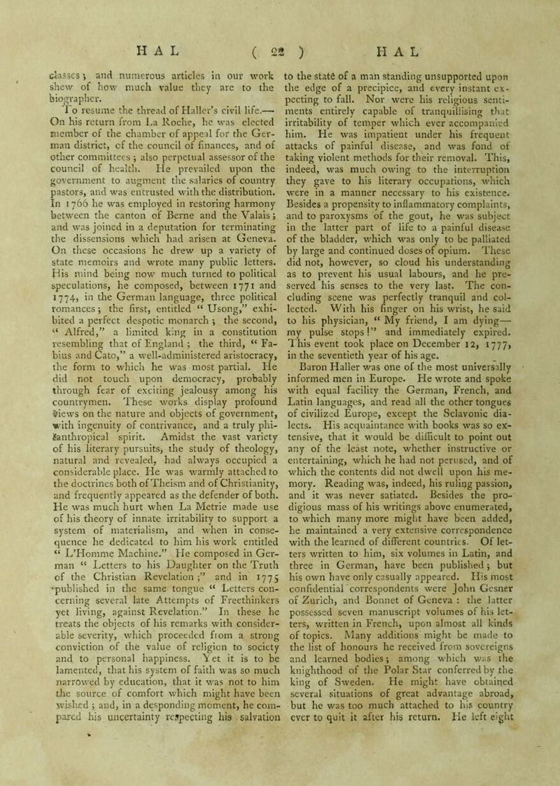 classes ■, and numerous articles In our work shew of how much value they are to the biographer. To resume the thread of Haller’s civil life.— On his return irom La Roche, he was elected member of the chamber of appeal for the Ger- man district, of the council of finances, and of other committees ; also perpetual assessor of the council of health. He prevailed upon the government to augment the salaries of country pastors, and was entrusted with the distribution. In I 766 he was employed in restoring harmony between the canton of Berne and the Valais; and was joined in a deputation for terminating the dissensions which had arisen at Geneva. On these occasions he drew up a variety of state memoirs and wrote many public letters. His mind being now much turned to political speculations, he composed, between 1771 and 1774, in the German language, three political romances; the first, entitled “ Usong,” exhi- bited a perfect despotic monarch ; the second, “ Alfred,” a limited king in a constitution resembling that of England ; the third, “ Fa- bius and Cato,” a well-administered aristocracy, the form to which he was most partial. He did not touch upon democracy, probably through fear of exciting jealousy among his countrymen. These works display profound ^iews on the nature and objects of government, with ingenuity of contrivance, and a truly phi- ianthropical spirit. Amidst the vast variety of his literary pursuits, the study of theology, natural and revealed, had always occupied a considerable place. He was warmly attached to the doctrines both of Theism and of Christianity, and frequently appeared as the defender of both. He was much hurt when La Metric made use of his theory of innate irritability to support a system of materialism, and when in conse- quence he dedicated to him his work entitled “ LTIomme Machine.” He composed in Ger- man “ Letters to his Daughter on the Truth of the Christian Revelation and in 1775 •published in the same tongue “ Letters con- cerning several late Attempts of Freethinkers yet living, against Revelation.” In these he treats the objects of his remarks with consider- able severity, which proceeded from a strong conviction of the value of religion to society and to personal happiness. V et it is to be lamented, that his system of faith was so much narrowed by education, that it was not to him die source of comfort which might have been wislied ; and, in a desponding moment, he com- pared his uncertainty respecting his salvation to the state of a man standing unsupported upon the edge of a precipice, and every instant ex- pecting to fall. Nor were his religious senti- ments entirely capable of tranquillising that irritability of temper which ever accompanied him. He was impatient under his frequent attacks of painful disease, and was fond of taking violent methods for their removal. This, indeed, was much owing to the interruption they gave to his literary occupations, which were in a manner necessary to his existence. Besides a propensity to inflammatory complaints, and to paroxysms of the gout, he was subject in the latter part of life to a painful disease of the bladder, which was only to be palliated by large and continued doses of opium. These did not, however, so cloud his understanding as to prevent his usual labours, and he pre- served his senses to the very last. The con- cluding scene was perfectly tranquil and col- lected. With his finger on his wrist, he said to his physician, “ My friend, I am dying— my pulse stops!” and immediately expired. This event took place on December 12, I777> in the seventieth year of his age. Baron Haller was one of the most universally informed men in Europe. He wrote and spoke with equal facility the German, French, and Latin languages, and read all the other tongues of civilized Europe, except the Sclavonic dia- lects. His acquaintance with books was so ex- tensive, that it would be difficult to point out any of the least note, whether instructive or entertaining, which he had not perused, and of which the contents did not dwell upon his me- mory. Reading was, indeed, his ruling passion, and it was never satiated. Besides the pro- digious mass of his writings above enumerated, to which many more might have been added, he maintained a very extensive correspondence with the learned of different countries. Of let- ters written to him, six volumes in Latin, and three in German, have been published ; but his own have only casually appeared. His most confidential correspondents were John Gesner of Zurich, and Bonnet of Geneva : the latter possessed seven manuscript volumes of his let- ters, written in French, upon almost all kinds of topics. Many additions might be made to the list of honours he received from sovereigns and learned bodies; among which was the knighthood of the Polar Star conferred by the king of Sweden. He might have obtained several situations of great advantage abroad, but he was too much attached to hi.s country ever to quit it after his return. Fie left eight