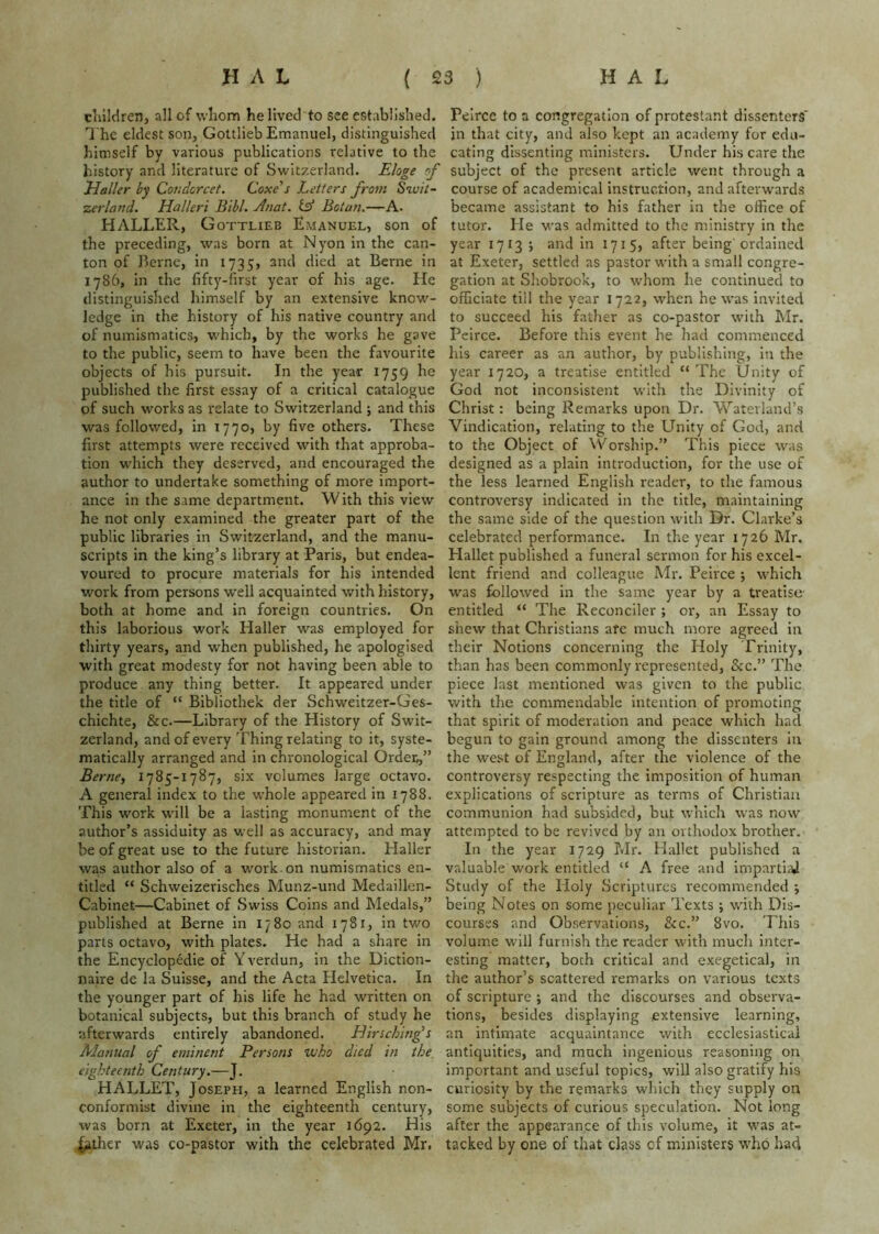 cliildren, all of whom he lived to see established. The eldest son, Gottlieb Emanuel, distinguished himself by various publications relative to the history and literature of Switzerland. Eloge of Ualler by Coudcrcet. Coxe's Letters from Swit- zerland. Halleri Bibl. Anat. (A Bctan.—A. HALLER, Gottlieb Emanuel, son of the preceding, was born at Nyon in the can- ton of Berne, in 1735, and died at Berne in 1786, in the fifty-first year of his age. He distinguished himself by an extensive know- ledge in the history of his native country and of numismatics, which, by the works he gave to the public, seem to have been the favourite objects of his pursuit. In the year 1759 he published the first essay of a critical catalogue of such works as relate to Switzerland ; and this was followed, in 1770, by five others. These first attempts were received with that approba- tion w'hich they deserved, and encouraged the author to undertake something of more import- ance in the same department. With this view he not only examined the greater part of the public libraries in Switzerland, and the manu- scripts in the king’s library at Paris, but endea- voured to procure materials for his intended work from persons well acquainted with history, both at home and in foreign countries. On this laborious work Haller was employed for thirty years, and when published, he apologised with great modesty for not having been able to produce any thing better. It appeared under the title of “ Bibliothek der Schweitzer-Ges- chichte, &c.—Library of the History of Swit- zerland, and of every Thing relating to it, syste- matically arranged and in chronological Order,,” Berne, 1785-1787, six volumes large octavo. A general index to the whole appeared in 1788. This work wdll be a lasting monument of the author’s assiduity as well as accuracy, and may be of great use to the future historian. Haller was author also of a work, on numismatics en- titled “ Schweizerisches Munz-und Medaillen- Cabinet—Cabinet of Swiss Coins and Medals,” published at Berne in 1780 and 1781, in two parts octavo, with plates. He had a share in the Encyclopedic of Yverdun, in the Diction- naire de la Suisse, and the Acta Helvetica. In the younger part of his life he had written on botanical subjects, but this branch of study he afterwards entirely abandoned. Jdirsching’s Manual of eminent Persons who died in the eighteenth Century.—J. HALLET, Joseph, a learned English non- conformist divine in the eighteenth century, was born at Exeter, in the year 1692. His ^ther was co-pastor with the celebrated Mr. Peirce to a congregation of protestant dissenters' jn that city, and also kept an academy for edu- cating dissenting ministers. Under his care the subject of the present article went through a course of academical instruction, and afterwards became assistant to his father in the office of tutor. He was admitted to the ministry in the year 1713 j and in 1715, after being'ordained at Exeter, settled as pastor with a small congre- gation at Shobrook, to whom he continued to officiate till the year 1722, when he was invited to succeed his father as co-pastor with Mr. Peirce. Before this event he had commenced his career as an author, by publishing, in the year 1720, a treatise entitled “The Unity of God not inconsistent wdth the Divinity of Christ: being Remarks upon Dr. Waterland’s Vindication, relating to the Unity of God, and to the Object of Worship.” This piece was designed as a plain introduction, for the use of the less learned English reader, to the famous controversy indicated in the title, maintaining the same side of the question with Dr. Clarke’s celebrated performance. In the year 1726 Mr, Hallet published a funeral sermon for his excel- lent friend and colleague Mr. Peirce ; which was followed in the same year by a treatise entitled “ The Reconciler ; or, an Essay to .shew that Christians arc much more agreed in their Notions concerning the Holy Trinity, than has been commonly represented, &c.” The piece last mentioned was given to the public with the commendable intention of promoting that spirit of moderation and peace which had begun to gain ground among the dissenters in the west of England, after the violence of the controversy respecting the imposition of human explications of scripture as terms of Christian communion had subsided, but which was now attempted to be revived by an orthodox brother. In the year 1729 T.Ir. Hallet published a valuable work entitled “ A free and impart!^ Study of the Holy Scriptures recommended ; being Notes on some peculiar Texts ; wdth Dis- courses and Observations, &c.” 8vo, This volume will furnish the reader with much inter- esting matter, both critical and exe^etical, in the author’s scattered remarks on various texts of scripture ; and the discourses and observa- tions, besides displaying extensive learning, an intimate acquaintance with ecclesiastical antiquities, and much ingenious reasoning on important and useful topics, will also gratify his curiosity by the remarks which they supply on some subjects of curious speculation. Not long after the appearance of this volume, it w'as at- tacked by one of that class of ministers who had