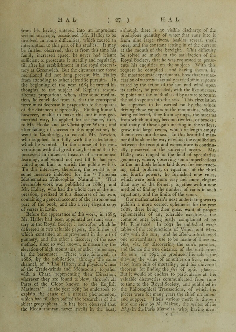 from his having entered into an imprudent second marriage, occasioned Mr. Halley to be involved In some difficulties, which caused an interruption to this part of his studies. It may be further observed, that as from this time his family increased apace, he never had leisure sufficient to prosecute it steadily and regularly, till after his establishment in the royal observa- tory at Greenwich. But the circumstance above mentioned did not long prevent Mr. Halley from attending to other scientific pursuits. In the beginning of the year 1684 he turned his thoughts to the subject of Kepler’s sesqui- alterate proportion; when, after some medita- tion, he concluded from it, that the centripetal force must decrease in prsportion to the squares of the distances reciprocally. Finding himself, however, unable to make this out in any geo- metrical way, he applied for assistance, first, to Mr. Hooke and sir Christopher Wren ; and after failing of success in this application, he went to Cambridge, to consult Mr. Newton, who supplied him fully with the calculations which he wanted. In the course of his con- versations with that great man, he found that he possessed an immense treasure of astronomical learning, and would not rest till he had pre- vailed upon him to enrich the public with it. To this interview, therefore, the world is in some measure indebted for the “ Principia Mathematica Philosophiae Naturalis.” That invaluable work was published in 1686; and Mr. Halley, who had the whole care of the im- pression, prefixed to it a discourse of his own, containing a general account of the astronomical part of the book, and also a very elegant copy of verses in Latin. Before the appearance of this work, in 1685, Mr. Halley had been appointed assistant secre- tary to the Royal Society ; soon after which he delivered in two valuable papers, the former of which contained an improvement in the art of gunnery, and the other a discovery of the easy method, since so well known, of measuring the elevation of high mountains, or other eminences, by the barometer. These were followed, in 1686, by the publication, through the same channel, of “ The History and physical Cause of the Trade-winds and Monsoons; together with a Chart, representing their Direction, wherever they are found to blow, through all Parts of the Globe known to the English Mariners.” In the year 1687 undertook to explain the cause of a natural phenomenon, which had till then baffled the researches oTthe ablest geographers. It has been observed that the Mediterranean never swells in tlie least, although there is no visible discharge of the prodigious quantity of water that runs into it from nine large rivers, besides several small ones, and the constant setting in of the current at the mouth of the Streight. This difficulty he solved so much to the satisfaction of the Royal Society, that he was requested to prose- cute his enquiries on the subject. With this request he complied ; and having shewn, by the most accurate experiments, how that vast ac- cession of water was actually carried off in v oouvs raised by the action of the sun and wind upon its surface, he proceeded, with the like success, to point out the method used by nature to return the said vapours into the sea. This circulation he supposes to be carried on by the winds driving these vapours to the mountains, where, being collected, they form springs, the streams from which uniting, become rivulets, or brooks; and many of these again meeting in the valleys, grow into large rivers, which at length empty themselves into the sea. In this beautiful man- ner did he shew the way in which the equilibrium between the receipt and expenditure is continu- ally preserved in the universal ocean. Mr. Halley next ranged in the field of speculative geometry, where, observing some imperfections in the methods before laid down for construct- ing solid problems, or equations of the third and fourth powers, he furnished new rules, which were both more easy and more elegant than any of the former; together with a new method of finding the number of roots in such equations, and the limits of the same. Our mathematician’s next undertaking was to publish a more correct ephemeris for the year 1688, there being then great want of proper ephemerides of any toleraWe exactness, the common ones being justly complained of by Mr. Flamsteed. In 1691 he published exact tables of the conjunctions of Venus and Mer- cury with the sun ; and he afterwards thewed one extraordinary use to be made of those ta- bles, viz. for discovering the sun’s parallax, and thence the true distance of the earth from the sun. In 1692 he produced his tables for shewing the value of annuities on lives, calcu- lated from bills of mortality ; and his universal theorem for finding the foci of optic glasses. But it would be endless to particularise all his valuable discoveries communicated from time to time to the Royal Society, and published in the Philosophical Transactions, of which his pieces were for many years the chief ornament and support. Their various merit is thrown into one view by M. Malran, the writer of his Eloge in the Paris iMemoirs, who, having men- E 2