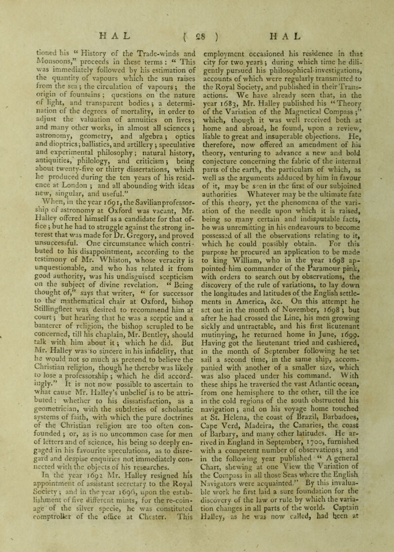 tioned his “ History of the Trade-winds and h’lonsoons,” proceeds in these terms : “ This was immediately followed by his estimation of the quantity of vapours which the sun raises from the sea •, the circulation of vapours •, the origin of fount-ains ; questions on the nature of light, and transparent bodies ; a determi- nation of the degrees of mortality, in order to adjust the valuation of annuities on lives; and many other works, in almost all sciences ; astronomy, geometry, and algebra; optics and dioptrics;ballistics, and artillery ; speculative and experimental philosophy; natural history, antiquities,' philology, and criticism; being about twenty-five or thirty dissertations, which he produced during the ten years of his resid- ence at London ; and all abounding With ideas new, singular, and useful.” When, in the year 1691, the Savilianprofessor- ship of astronomy at Oxford was vacant, Mr. Halley offered himself as a candidate for that of- fice ; but he had to struggle against the strong in- terest that was made for Dr. Gregory, and proved unsuccessful. One circumstance which contri- buted to his disappointment, according to the testimony of Mr. Whiston, whose veracity is unquestionable, and who has related it from good authority, was his undisguised scepticism on the subject of divine revelation. “ Being thought of,” says that writer, “ for successor to the mathematical chair at Oxford, bishop Stillingfleet w'^as desired to recommend him at court; but hearing that he was a sceptic and a banterer of religion, the bishop scrupled to be concerned, till his chaplain, Mr. Bentley, should talk with him about it; which he did. But Mr. Halley was so sincere in his infidelity, that he would not so much as pretend to believe the Christian religion, though he thereby was likely to lose a professorship ; which he did accord- ingly.” It is not now^ possible to ascertain to what cause Mr. Halley’s unbelief is to be attri- buted : w'hether to his dissatisfaction, as a geometrician, with the subtleties of scholastic systems of faith, with which the pure doctrines of the Christian religion are too often con- founded ; or, as is no uncommon case for men of letters and of science, his being so deeply en- gaged in his favourite speculations, as to disre- gard and despise enquiries not immediately con- nected with the objects of his researches. In the year 1692 Mr. Halley resigned his appointment of assistant secretary to the Royal Society; and in the year 1696, upon the estab- lishment of five different mints, for the re-coin- age of the silver specie, he was constituted romptrolkr of the office at Chester. This employment occasioned his residence in that city for two years ; during which time he dili- gently pursued his philosophical-investigations, accounts of which were regularly transmitted to the Royal Society, and published in their Trans- actions. We have already seen that, in the year 1683, Mr. Halley published his “Theory of the Variation of the Magnetical Compass ;” which, though it was well received both at home and abroad, he found, upon a review, liable to great and insuperable objections. He, therefore, now offered an amendment of his theory, venturing to advance a new and bold conjecture concerning the fabric of the internal parts of the earth, the particulars of which, as well as the arguments adduced by him in favour of it, may be s^en in the first of our subjoined authorities Whatever may be the ultimate fate of this theory, yet the phenomena of the vari- ation of the needle upon which it is raised, being so rnany certain and indisputable facts, he was unremitting in his endeavours to become possessed of all the observations relating to it, which he could possibly obtain. For this purpose he procured an application to be made to king William, who in the year 1698 ap- pointed him commander of the Paramour pink, with orders to search out by observations, the discovery of the rule of variations, to lay down the longitudes and latitudes of the English settle- ments in America, &c. On this attempt he set out in the month of November, 1698 ; but after he had crossed the Line, his men growing sickly and untractable, and his first lieutenant mutinying, he returned home in June, 1699. Having got the lieutenant tried and cashiered, in the month of September following he set sail a second time, in the same ship, accom- panied with another of a smaller size, which was also placed under his command. W ith these ships he traversed the vast Atlantic ocean, from one hemisphere to the other, till the ice in the cold regions of the south obstructed his navigation ; and on his voyage home touched at St. Helena, the coast of Brazil, Barbadoes, Cape Verd, Madeira, the Canaries, the coast of Barbary, and many other latitudes. He ar- rived in England in September, 1700, furnished with a competent number of observations; and in the following year published “ A general Chart, shewing at one View the Variation of the Compass in all those Seas where the English Navigators were acquainted.” By this invalua- ble work he first laid a sure foundation for the discovery of the law or rule by which the varia- tion changes in all parts of the world. Captain Halley, as he was now called, had been at