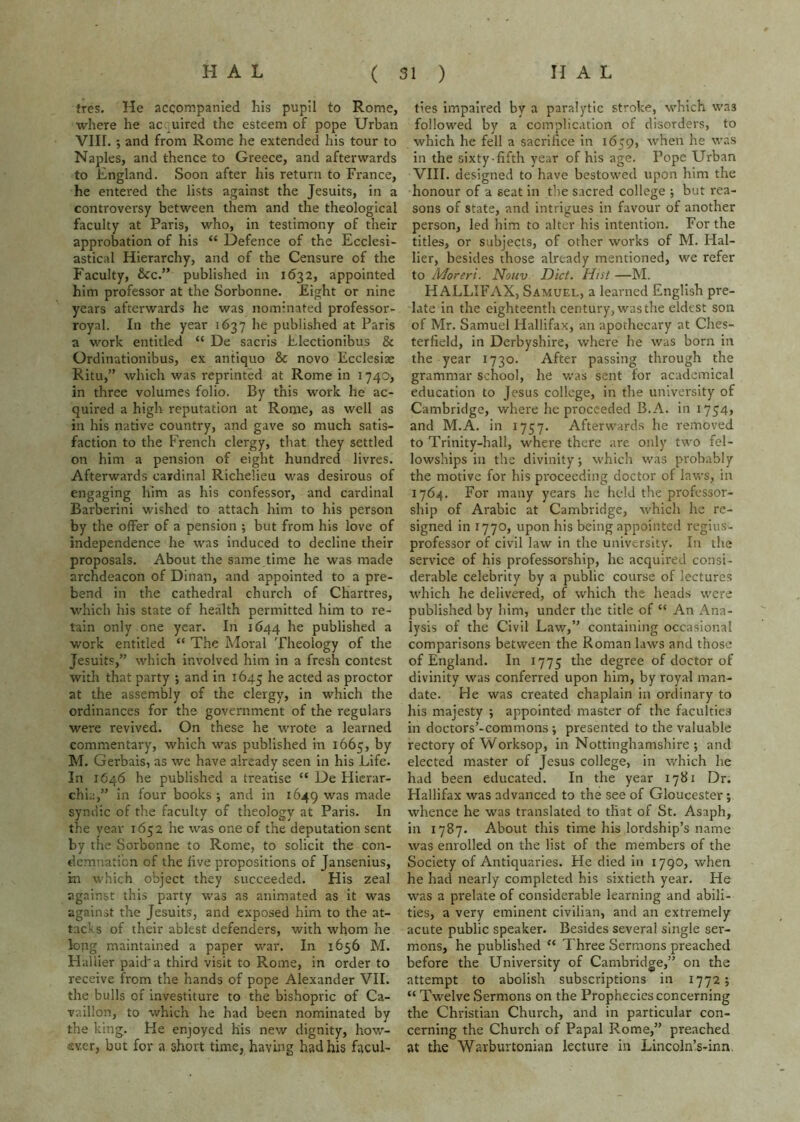 tres. He accompanied his pupil to Rome, wiiere he ac. uired the esteem of pope Urban Vin. ; and from Rome he extended his tour to Naples, and thence to Greece, and afterwards to England. Soon after his return to France, he entered the lists against the Jesuits, in a controversy between them and the theological faculty at Paris, who, in testimony of their approbation of his “ Defence of the Ecclesi- astical Hierarchy, and of the Censure of the Faculty, 6cc.” published in 1632, appointed him professor at the Sorbonne. Eight or nine years afterwards he was nominated professor- royal. In the year 1637 he published at Paris a work entitled “ De sacris Electionibus & Ordinationibus, ex antiquo & novo Ecclesiae Ritu,” which was reprinted at Rome in 1740, in three volumes folio. By this work he ac- quired a high reputation at Rome, as well as in his native country, and gave so much satis- faction to the French clergy, that they settled on him a pension of eight hundred livres. Afterwards cardinal Richelieu was desirous of engaging him as his confessor, and cardinal Barberini wished to attach him to his person by the offer of a pension ; but from his love of independence he was induced to decline their proposals. About the same time he was made archdeacon of Dinan, and appointed to a pre- bend in the cathedral church of Chartres, which his state of health permitted him to re- tain only one year. In 1644 he published a work entitled “ The Moral Theology of the Jesuits,” which involved him in a fresh contest with that party ; and in 1645 he acted as proctor at the assembly of the clergy, in which the ordinances for the government of the regulars were revived. On these he wrote a learned commentary, which was published in 1665, by M. Gerbais, as we have already seen in his Life. In 1646 he published a treatise “ De Hierar- chia,” in four books-, and in 1649 was rn^^® syndic of the faculty of theology at Paris. In the year 1652 he was one of the deputation sent by the Sorbonne to Rome, to solicit the con- demnation of the live propositions of Jansenius, rn which object they succeeded. His zeal against this party was as animated as it was against the Jesuits, and exposed him to the at- tacks of their ablest defenders, with whom he lopg maintained a paper war. In 1656 M. Hallier paid'a third visit to Rome, in order to receive from the hands of pope Alexander VII. the bulls of investiture to the bishopric of Ca- vaillon, to which he had been nominated by the king. He enjoyed his new dignity, how- ever, but for a short time, having had his facul- ties impaired by a paralytic stroke, which was followed by a complication of disorders, to which he fell a sacrifice in 1659, when he was in the sixty-fifth year of his age. Pope Urban VIII. designed to have bestowed upon him the honour of a seat in tlie sacred college -, but rea- sons of state, and intrigues in favour of another person, led him to alter his intention. For the titles, or subjects, of other works of M. Hal- lier, besides those already mentioned, we refer to Moreri. Nouv Diet. Hist —M. HALLIFAX, Samuel, a learned English pre- late in the eighteentli century, was the eldest son of Mr. Samuel Hallifax, an apothecary at Ches- terfield, in Derbyshire, where he was born in the year 1730. After passing through the grammar school, he was sent for academical education to Jesus college, in the university of Cambridge, where he proceeded B.A. in i754> and M.A. in 1757. Afterwards he removed to Trinity-hall, where there are only two fel- lowships in the divinity; which was probably the motive for his proceeding doctor of laws, in 1764. For many years he held the professor- ship of Arabic at Cambridge, which he re- signed in 1770, upon his being appointed regius- professor of civil law in the universltv- In the service of his professorship, he acquired consi- derable celebrity by a public course of lectures which he delivered, of which the heads were published by him, under the title of “ An Ana- lysis of the Civil Law,” containing occasional comparisons between the Roman laws and those of England. In 1775 the degree of doctor of divinity was conferred upon him, by royal man- date. He was created chaplain in ordinary to his majesty ; appointed master of the faculties in doctors’-commons; presented to the valuable rectory of Worksop, in Nottinghamshire ; and elected master of Jesus college, in which he had been educated. In the year 1781 Dr. Hallifax was advanced to the see of Gloucester; whence he was translated to that of St. Asaph, in 1787. About this time his lordship’s name was enrolled on the list of the members of the Society of Antiquaries. He died in 1790, when he had nearly completed his sixtieth year. He was a prelate of considerable learning and abili- ties, a very eminent civilian, and an extremely acute public speaker. Besides several single ser- mons, he published “ Three Sermons preached before the University of Cambridge,” on the attempt to abolish subscriptions in 1772; “ Twelve Sermons on the Prophecies concerning the Christian Church, and in particular con- cerning the Church of Papal Rome,” preached at the Warburtonian lecture in Lincoln’s-inn.