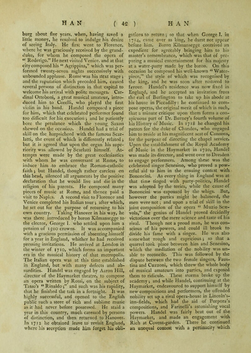 burg about five years, when, having saved a little money, he resolved to indulge his desire of seeing Italy. He first went to Florence, where he was graciously received by the grand- duke, for whom he composed the opera of “ Roderigo.” He next visited Venice, and at that city composed his “ Agrippina,” which was per- formed twenty-seven nights successively with unbounded applause. Rome was his next stage ; and the reputation which preceded him, caused several persons of distinction in that capital to welcome his arrival with polite messages. Car- dinal Ottoboni, a great musical amateur, intro- duced him to Corelli, who played the first violin in his band. Handel composed a piece for him, which that celebrated performer found too difficult for his execution ; and he patiently bore the petulance which the young Saxon shewed on the occasion. Handel had a trial of skill on the harpsichord with the famous Scar- latti, the event of which is differently related ; but it is agreed that upon the organ his supe- riority was allowed by Scarlatti himself. At- tempts were made by the great ecclesiastics with whom he was conversant at Rome, to induce him to embrace the Roman-catholic faith ; but Flandel, though rather careless on this head, silenced all arguments by the positive declaration that he would live and die in the religion of his parents. He composed many pieces of music at Rome, and thence paid a visit to Naples. A second visit to Florence and Venice completed his Italian tour j after w'hich, he set out for the purpose of returning to his own country. Taking Hanover in his way, he was there introduced by baron Kilmansegge to the elector, George 1. who settled upon him a pension of 1500 crowns. It was accompanied with a gracious permission of absenting himself for a year in England, whither he had received pressing invitations. He arrived at London in the winter of 1710, w’hich forms an important era in the musical history of that metropolis. The Italian opera was at this time established in England, but with many defects and ab- surdities. Handel w'as engaged by Aaron Hill, director of the Flaymarket theatre, to compose an opera WTitten by Rossi, on the subject of Tasso’s “ Rinaldo;” and such was his rapidity, that he finished the task in a fortnight. It was highly successful, and opened to the English public such a store of rich and sublime music as it had never before possessed. He staid a year in this country, much caressed by persons of distinction, and then returned to Hanover. In 1712 he obtained leave to revisit England, where his reception made him forget his obli- gations to return; so that when George I. in 1714, came over as king, he durst not appear before him. Baron Kilmansegge contrived an expedient for agreeably bringing him to his master’s remembrance, which was that of pre- paring a musical entertainment for his majesty at a water-party made by the baron. On this occasion he composed his well-known “Water- piece,” the style of w'hich was recognised by the king, and he was soon after restored to favour. Handel’s residence was now fixed in England, and he accepted an invitation from the earl of Burlington to take up his abode at his house in Piccadilly: he continued to com- pose operas, the original merit of which is such, that a minute critique upon them forms a con- spicuous part of Dr. Burney’s fourth volume of his History of Music. In 1718 he changed his patron for the duke of Chandos, who engaged him to reside at his magnificent seat of Cannons, for the purpose of directing the chapel service. Upon the establishment of the Royal Academy of Music in the Haymarket in 1720, Handel was made its director, and went over to Dresden to engage performers. Among these was the celebrated singer Senesino, who proved a pow- erful aid to him in the ensuing contest with Bononcini. As every thing in England was at that time tinged with party-politics, Handel was adopted by the tories, while the cause of Bononcini was espoused by the whigs. But, however the parties might be balanced, the men were not; and upon a trial of skill in the joint composition of the opera “ Muzio Scae- vola,” the genius of Flandel proved decidedly victorious over the mere science and taste of his rival. Though not a proud man, he was con- scious of his powers, and could ill brook to divide his fame with a singer. He was also somewhat rough and capricious; so that a quarrel took place between him and Senesino, which the mediation of the nobility was un- able to reconcile. This was followed by the dispute between the two female singers, Faus- tina and Cuzzoni, which threw the whole body of musical amateurs into parties, and exposed them to ridicule. These storms broke up the academy; and while Handel, continuing at the Haymarket, endeavoured to support himself by new compositions and performers, the offended nobility set up a rival opera-house in Lincoln’s- inn-ficlds, which had the aid of Porpora’s compositions, and Farinelli’s astonishing vocal powers. Handel was fairly beat out of the Haymarket, and made an engagement with Rich at Co vent-gar den. There he continued an unequal contest with a pertinacity which