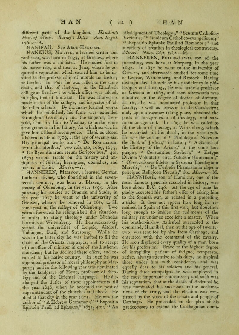 difFerent parts of the kingdom. Hawkins's Hist, of Music. Burney's Ditto. Ansi. Regist. 1760.—A. HANIFAH. See Abou-Hanifah. HANKIUS, Martin, a learned writer and professor, was born in 1633, Breslaw, where his father was a minister. He studied first in his native city, and then at Jena, where he ac- quired a reputation which caused him to be in- vited to the professorship of morals and history at Gotha. In 1661 he was called to the same chair, and that of rhetoric, in the Elizabeth college at Breslaw; to which office was added, in 1760, that of librarian. He was afterwards made rector of the college, and inspector of all the other schools. By the many learned works which he published, his fame was extended throughout Germany; and the emperor, Leo- pold, sent for him to Vienna, to make some arrangements in his library, for which service he gave him a liberal recompence. Hankius closed a laborious life in 1709, at the age of seventy-six. His principal works are : “ De Romanarum rerum Scriptoribus,” two vols. 410, 1669, 1675; “ De Byzantinarum rerum Scriptoribus,” 410, 1677; various tracts on the history and an- tiquities of Silesia; harangues, comedies, and poems in Latin. Moreri.—A. HANNEKEN, Mem non, a learned German Lutheran divine, who flourished in the seven- teenth century, was born at Blaxen, in the county of Oldenburg, in the year 1595. After pursuing his studies at Bremen and Stade, in the year 1617 he went to the university of Giessen, whence he removed in 1619 to fill some post in the college of Oldenburg. Two years afterwards he relinquished this situation, in order to study theology under Nicholas Hurnius at Wittemberg. He then successively visited the universities of Leipsic, Altdorf, Tubingen, Basil, and Strasburg. While he was in the latter city he was invited to fill the chair of the Oriental languages, and to accept of the office of minister in one of the Lutheran churches ; but he declined these offers, and re- turned to his native country. In 1626 he was appointed professor of moral philosophy at Mar- purg 5 and in the following year was nominated by the landgrave of Hesse, professor of theo- logy and of the Oriental languages. He dis- charged the duties of these appointments till the year 1646, when he accepted the post of superintendant of the churches at Lubeck. He died at that city in the year 1671. He was the author of “ A Hebrew Grammar “ Expositio Epistcl* Pauli ad Ephesios,” 1631, 4to 5 “ An Abridgment of Theology j” “SaitumCatholicie Veritatis;” “ Irenicum Catholico-evangelicum;” “ Expositio Epistolse Pauli ad Romanos and a variety of treatises in theological controversy. Aforeri. Nouv. Diet. Hist.—M. HANNEKEN, Philip-Lewis, son of the preceding, was born at Marpurg, in the year 1637. In 1657 he went to the university of Giessen, and afterwards studied for some time at Leipsic, Wittemberg, and Rostock. Having distinguished himself by his proficiency in phi- losophy and theology, he was made a professor at Giessen in 1663, and soon afterwards was admitted to the degree of doctor of divinity. In 1670 he was nominated professor in that faculty, as well as assessor to the Consistory; and, upon a vacancy taking place, obtained the posts of first-professor of theology, and sub- intendant-general. in 1693 called to fill the chair of theology at Wittemberg, which he occupied till his death, in the year 1706. He was the author of “ Philological Notes on the Book of Joshua,” in Latin ; A Sketch of the History of the Arians,” in the same lan- guage ; “ Constantius Sophus j” “ Ectypa Divinre Voluntatis circa Salutem Humanam “ Observationes fideles in Systema Theologiuni Maresii;” “ De Turbelis Phantasise in objecto praecipuo Religiosse Pietatis,” &c. Moreri.—M. HANNIBAL, son of Hamilcar, one of the mosf famous generals recorded in history, was born about B. C. 246. At the age of nine he gladly accepted his father’s offer of taking him to the Spanish war, as related in a preceding article. It does not appear how long he re- mained in Spain at this first visit, but doubtless long enough to imbibe the rudiments of the military art under so excellent a master. When his brother-in-law Asdrubal succeeded to the command, Hannibal, then at the age of twenty- two, was sent for by him from Carthage, and entrusted with the command of the cavalry. He soon displayed every quality of a man born for his profession. Brave to the highest degree of intrepidity, patient of fatigue, temperate, active, always attentive to his duty, he inspired those under him with confidence, and was equally dear to his soldiers and his general. During three campaigns he was employed in the most important enterprises •, and such was his reputation, that at the death of Asdrubal he was nominated his successor by the acclama- tions of the army, and the election was con- firmed by the votes of the senate and people of Carthage. He proceeded on the plan of his predecessors to extend the Carthaginian domi-