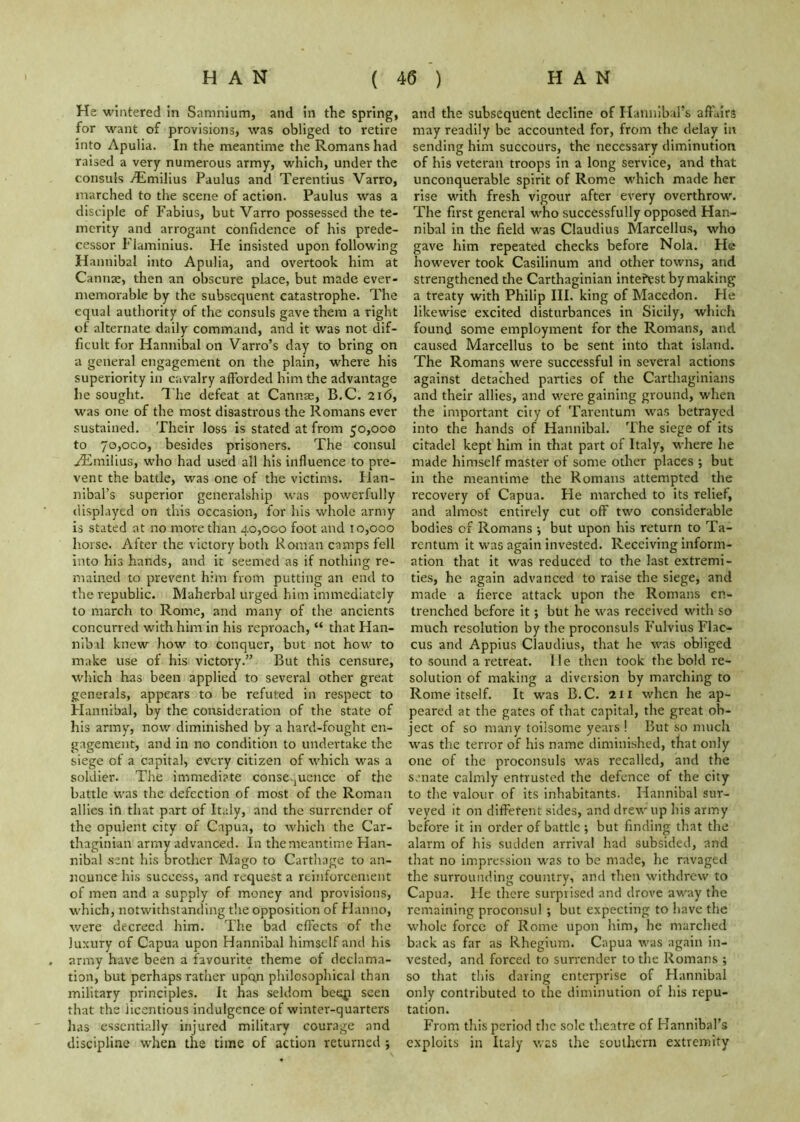 He wintered in Sanmium, and in the spring, for want of provisions, was obliged to retire into Apulia. In the meantime the Romans had raised a very numerous army, which, under the consuls Aimilius Paulus and Terentius Varro, inarched to the scene of action. Paulus was a disciple of Fabius, but Varro possessed the te- merity and arrogant confidence of his prede- cessor Flaminius. He insisted upon following Hannibal into Apulia, and overtook him at Cannae, then an obscure place, but made ever- memorable by the subsequent catastrophe. The equal authority of the consuls gave them a right of alternate daily command, and it was not dif- ficult for Hannibal on Varro’s day to bring on a general engagement on the plain, where his superiority in cavalry afforded him the advantage he sought. The defeat at Cannae, B.C. 216, was one of the most disastrous the Romans ever sustained. Their loss is stated at from 50,000 to 70,000, besides prisoners. The consul idimilius, who had used all his influence to pre- vent the battle, was one of the victims. Han- nibal’s superior generalship was powerfully displayed on this occasion, for his whole army is stated at no more than 40,000 foot and 10,000 horse. After the victory both Roman camps fell into his hands, and it seemed as if nothing re- mained to prevent him from putting an end to the republic. Maherbal urged him immediately to march to Rome, and many of the ancients concurred with him in his reproach, “ that Han- nibd knew how to conquer, but not how to make use of his victory.” But this censure, which has been applied to several other great generals, appears to be refuted in respect to Hannibal, by the consideration of the state of his army, now diminished by a hard-fought en- gagement, and in no condition to undertake the siege of a capital, every citizen of which was a soldier. The immediate conse.juencc of the battle was the defection of most of the Roman allies in that part of Italy, and the surrender of the opulent city of Capua, to which the Car- thaginian army advanced. In the meantime Han- nibal sent his brother Mago to Carthage to an- nounce his success, and request a reinforcement of men and a supply of money and provisions, which, notwithstanding the opposition of Hanno, were decreed him. The bad effects of the luxury of Capua upon Hannibal himself and his army have been a favourite theme of declama- tion, but perhaps rather upon philosophical than military principles. It has seldom bes^i seen that the licentious indulgence of winter-quarters lias essentially injured military courage and discipline when the time of action returned ; and the subsequent decline of Hannibal’s affairs may readily be accounted for, from the delay in sending him succours, the necessary diminution of his veteran troops in a long service, and that unconquerable spirit of Rome which made her rise with fresh vigour after every overthrow. The first general who successfully opposed Han- nibal in the field was Claudius Marcellus, who gave him repeated checks before Nola. He however took Casilinum and other towns, and strengthened the Carthaginian interest by making a treaty with Philip III. king of Macedon. Fie likewise excited disturbances in Sicily, which found some employment for the Romans, and caused Marcellus to be sent into that island. The Romans were successful in several actions against detached parties of the Carthaginians and their allies, and were gaining ground, when the important city of Tarentum w'as betrayed into the hands of Hannibal. The siege of its citadel kept him in that part of Italy, where he made himself master of some other places ; but in the meantime the Romans attempted the recovery of Capua. He marched to its relief, and almost entirely cut off two considerable bodies of Romans ; but upon his return to Ta- rentum it w'as again invested. Receiving inform- ation that it was reduced to the last extremi- ties, he again advanced to raise the siege, and made a fierce attack upon the Romans en- trenched before it; but he was received with so much resolution by the proconsuls Fulvius Flac- cus and Appius Claudius, that he was obliged to sound a retreat. He then took the bold re- solution of making a diversion by marching to Rome itself. It was B.C. 21 x when he ap- peared at the gates of that capital, the great ob- ject of so many toilsome years ! But so much was the terror of his name diminished, that only one of the proconsuls was recalled, and the s.niate calmly entrusted the defence of the city to the valour of its inhabitants. Hannibal sur- veyed it on different sides, and drew up his army before it in order of battle ; but finding that the alarm of his siulden arrival had subsided, and that no impression was to be made, he ravaged the surrounding country, and then withdrew to Capua. He there surprised and drove away the remaining proconsul ; but expecting to have the whole force of Rome upon him, he marched back as far as Rhegium. Capua was again in- vested, and forced to surrender to the Romans ; so that this daring enterprise of Hannibal only contributed to the diminution of his repu- tation. From this period the sole theatre of Hannibal’s exploits in Italy was the southern extremity