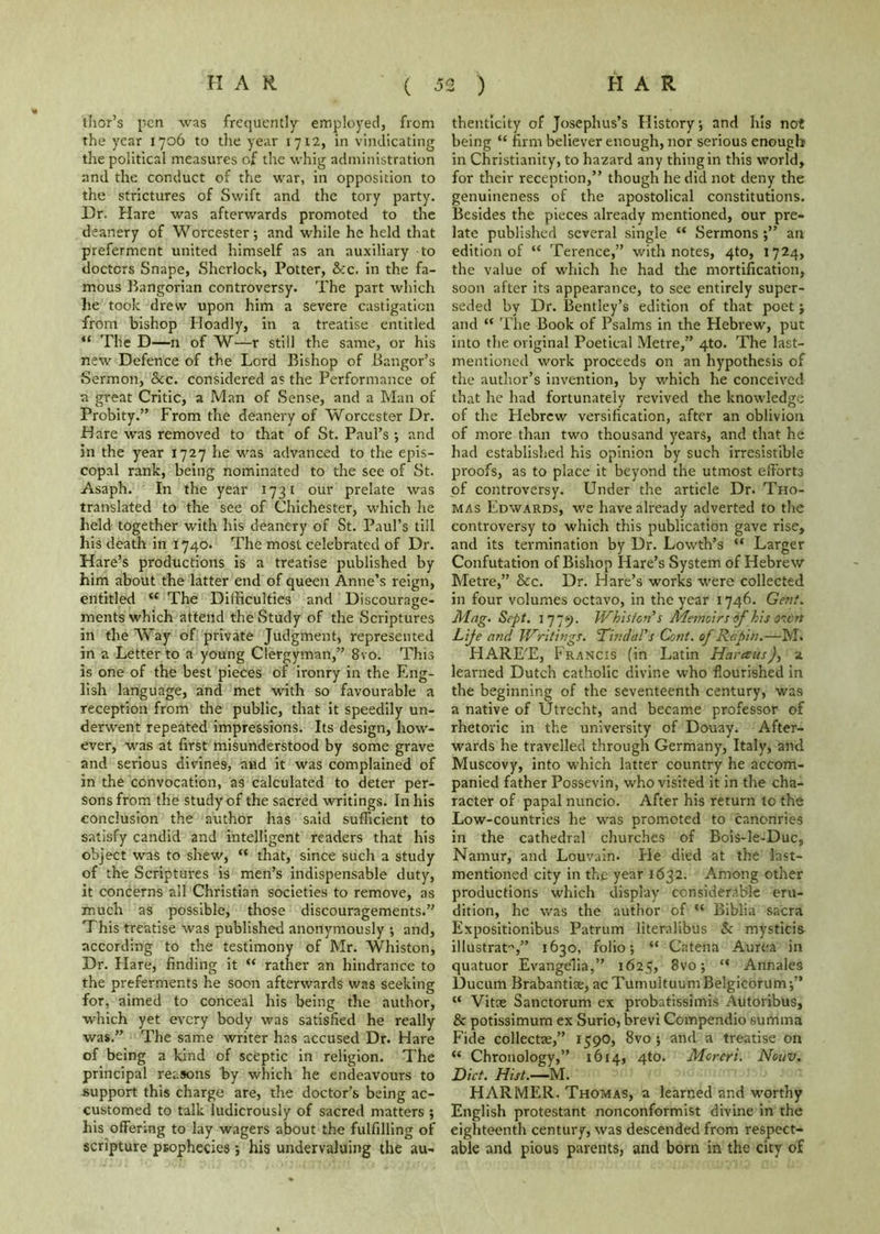 ihor’s pen was frequently- employed, from the year 1706 to die year 1712, in vindicating the political measures of the whig administration and the conduct of the war, in opposition to the strictures of Swift and the tory party. Dr. Hare was afterwards promoted to the deanery of Worcester; and while he held that preferment united himself as an auxiliary to doctors Snape, Sherlock, Potter, &c. in the fa- mous Bangorian controversy. The part which he took drew upon him a severe castigation from bishop Hoadly, in a treatise entitled “ The D—n of W—r stiil the same, or his new Defence of the Lord Bishop of Bangor’s Sermon, &c. considered as the Performance of a great Critic, a Man of Sense, and a Man of Probity.” From the deanery of Worcester Dr. H are was removed to that of St. Paul’s •, and in the year 1727 he was advanced to the epis- copal rank, being nominated to the see of St. Asaph. In the year 1731 our prelate was translated to the see of Chichester, which he held together with his deanery of St. Paul’s till his death in 1740. The most celebrated of Dr. Hare’s productions is a treatise published by him about the latter end of queen Anne’s reign, entitled “ The Difficulties and Discourage- ments which attend the Study of the Scriptures in the Way of private Judgment, represented in a Letter to a young Clergyman,” 8vo. This is one of the best pieces of ironry in the Eng- lish language, and met with so favourable a reception from the public, that it speedily un- derwent repeated impressions. Its design, how- ever, was at first misunderstood by some grave and serious divines, and it was complained of in the convocation, as calculated to deter per- sons from the study of the sacred writings. In his conclusion the author has said sufficient to satisfy candid and intelligent readers that his object was to shew, “ that, since such a study of the Scriptures is men’s indispensable duty, it concerns all Christian societies to remove, as much as possible, those discouragements.” This treatise was published anon\’-mously ; and, according to the testimony of Mr. Whiston, Dr. Flare, finding it “ rather an hindrance to the preferments he soon afterwards was seeking for, aimed to conceal his being the author, which yet every body was satisfied he really was.” The same writer h.as accused Dr. Hare of being a kind of sceptic in religion. The principal reasons by which he endeavours to support this charge are, the doctor’s being ac- customed to talk ludicrously of sacred matters ; his offering to lay wagers about the fulfilling of scripture prophecies 5 his undervaluing the au- thenticity of Josephus’s Flistory; and his not being “ firm believer enough, nor serious enough in Christianity, to hazard any thing in this world, for their reception,” though he did not deny the genuineness of the apostolical constitutions. Besides the pieces already mentioned, our pre- late published several single “ Sermonsan edition of “ Terence,” with notes, 4to, 1724, the value of which he had the mortification, soon after its appearance, to see entirely super- seded by Dr. Bentley’s edition of that poet; and “ The Book of Psalms in the Hebrew, put into the original Poetical Metre,” 4to. The last- mentioned work proceeds on an hypothesis of the autlior’s invention, by which he conceived that he had fortunately revived the knowledge of the Hebrew versification, after an oblivion of more than two thousand years, and that he had established his opinion by such irresistible proofs, as to place it beyond the utmost efforts of controversy. Under the article Dr. Tho- mas Edwards, w'e have already adverted to the controversy to which this publication gave rise, and its termination by Dr. Lowth’s “ Larger Confutation of Bishop Hare’s System of Hebrew Metre,” &c. Dr. Hare’s works were collected in four volumes octavo, in the year 1746. Gent. Mag. Sept. 1779. Whiston's Memoirs of his O'lcn Lije and Writings, Tindal's Cont. of Rapin.—M. HARE’E, Francis (in Latin Haresus)^ a learned Dutch catholic divine who flourished in the beginning of the seventeenth century, was a native of Utrecht, and became professor of rhetoric in the university of Douay. After- wards he travelled through Germany, Italy, and Muscovy, into whic’n latter country he accom- panied father Possevin, who visited it in the cha- racter of papal nuncio. After his return to the Low-countries he was promoted to canonries in the cathedral churches of Bois-le-Duc, Namur, and Louvain. Fie died at the last- mentioned city in the year 1632. Among other productions which display considenblc eru- dition, he was the author of “ Biblia sacra Expositionibus Patrum literalibus & mysticis iilustrat'’,” 1630, folio; “ Catena Aurca in quatuor Evangelia,” 1625, 8vo; “ Annales Ducum Brabantite, ac TumultuumBelgicorum;” “ Vitte Sanctorum ex probatissimis Autoribus, & potissimum ex Surio, brevi Compendio summa Fide collectae,” 159O, 8vo ; and a treatise on “ Chronology,” 1614, 4to. Mcrcri. Nouv. Diet. Hist.—M. HARMER. Thomas, a learned and worthy English protestant nonconformist divine in the eighteenth century, was descended from respect- able and pious parents, and born in the city of