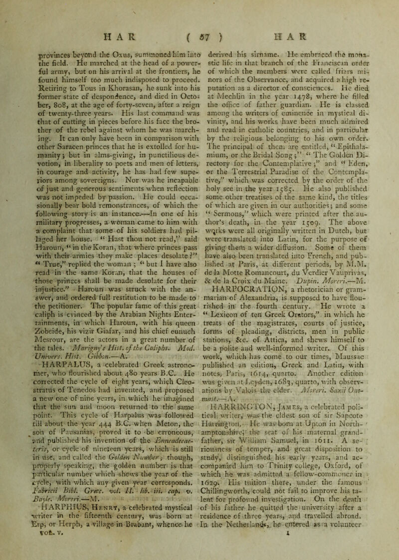 provinces beyoiid the Oxus, summoned him into derived his sirname. He embraced the mona- the field. He marched at the head of a power- Stic life in that branch of the Franciscan order ful army, but on his arrival at the frontiers, he of which the members were called friars mi- found himself too much indisposed to proceed, nors of the Observance, and acquired a high re- Retiring to Tous in Khorasau, he sunk into his putation as a director of consciences. He died former state of despondence, and died in Octo- at Mechlin in the year 1478, where he filled her, 808, at the age of forty-seven, after a reign the office of father guardian. He is classed of twenty-three years. His last command was among the writers of eminence in mystical di- that of cutting in pieces before his face the bro- vinity, and his works have been much admired ther of the rebel against whom he was march- and read in catholic countries, and in particular ing. It can only have been in comparison with by the religious belonging to his own order, other Saracen princes that he is extolled for hu- The principal of them are entitled, “ Epithala- manity •, but in alms-giving, in punctilious de- mium, or the Bridal Song “ The Golden Di- votion, in liberality to poets and men of letters, rectory for the Contemplative and “ Eden, in courage and activity, he has had few supe- or the Terrestrial Paradise of the Contempla- riors among sovereigns. Nor was he incapable tive,” which was corrected by the order of the of just and generous sentiments when i-eflection holy see in the year 1585. He also published was not impeded by passion. He could occa- some, other treatises of the same kind, the titles sionally bear bold remonstrances, of which the of which are given in our authorities; and some following story is an instance.—In one of his “ Sermons,’’ which were printed after the au- military progresses, a woman came to him with thor’s death, in the year 1509. The above a complaint that some of his soldiers had pil- wfjrks were all originally written in Dutch, but laged her house. “ blast thou not read,” said v'ere translated into Latin, for the purpose of Haroun, “ in the Koran, that where princes pass giving them a wider diffusion. Some of them with their armies they make places desolate have also, been translated into French, and pub- “ True,” replied the woman ; “but 1 have also lished at Paris, at different periods, by M.M. read in the same Koran, that the houses of de la Motte Romancourt, du Verdier Vauprivas, those princes shall be made desolate for their & de la Croix du Maine. Dupin. Moreri.—M. injustice.” Haroun was struck with the an- HARPOCRATION, a rhetorician or gram- swer, and ordered full restitution to be made to marian of Alexandria, is supposed to have flou- the petitioner. The popular fame of this great rished in the fourth century. He wrote a caliph is evinced by the Arabian Nights Enter- “ Lexicon of ten Greek Orators,” in which he tainments, in which Haroun, with his queen treats of the magistrates, courts of justice, Zobeide, his vizir Giafar, and his chief eunuch forms of pleading, districts, men in public Me.srour, are the actors in a great number of stations, &c. of Attica, and shews himself to the tales. Marigfif s Hist, of the Caliphs. Mod. be a polite and well-informed writer. Of this Univers. Hist. Gibbon.— A. work, which has come to our times, Muussac HARP ALUS, a celebrated Greek astrono- published an edition, Greek and Latin, with hier, who flourished about 480 years B.C. He notes, Paris, 1614, quarto. Another edition corrected the cycle of eight years, which Cleo- was given at Leyden, i68q, quarto, with observ- stratus of Tenedos had invented, and proposed ations by Valois the elder. jMoreri. Saxii 0no~ a new one of nine years, in which he imagined snnst.—A. that the sun and moon returned to the same HARRINGTON, James, a celebrated poll- point. This cycle of Harpalus was follotved tical writer, was the eldest son of sir Sapeote till about the year 444 B.C. when Meton, the Harrington. He was'born at Upton in North- • ^ son of Pausanias, proved it to-be erroneous, amptonshirei'the seat of his maternal grand- and published his invention of the Etmeadecae- father, sir William Samuel, in 1611. A se- tcris, or cycle of nineteen years, v/hich is still riousness of temper, and great disposition to in use, and called the Golden Humber; though, study, distinguished his early years, and ac- properly speaking, the golden number is- that companied him to Ttinity college, Oxford, of pai'ticul-ar number which shews the year of the which he was admitted a fellow-commoner in c'/cle, with which any given year corresponds. 1629. His tuition there, under the famous Fabricii Bibl. Gresc. vol. II. lib. Hi. cap. v. Chillingworthy could not fail to improve his ta~ Bayle. Moreri.—M. lent for profound investigation. On the death HARPHIUS, Henrt, a celebrated mystical of his father he quitted the university after a writer in the fifteenth century, was born at residence of three years, and travelled abroadi Erp, or Herph, a village in Br-abant, whence he la the Netherlandc, he entered as a volunteer vot. V. I