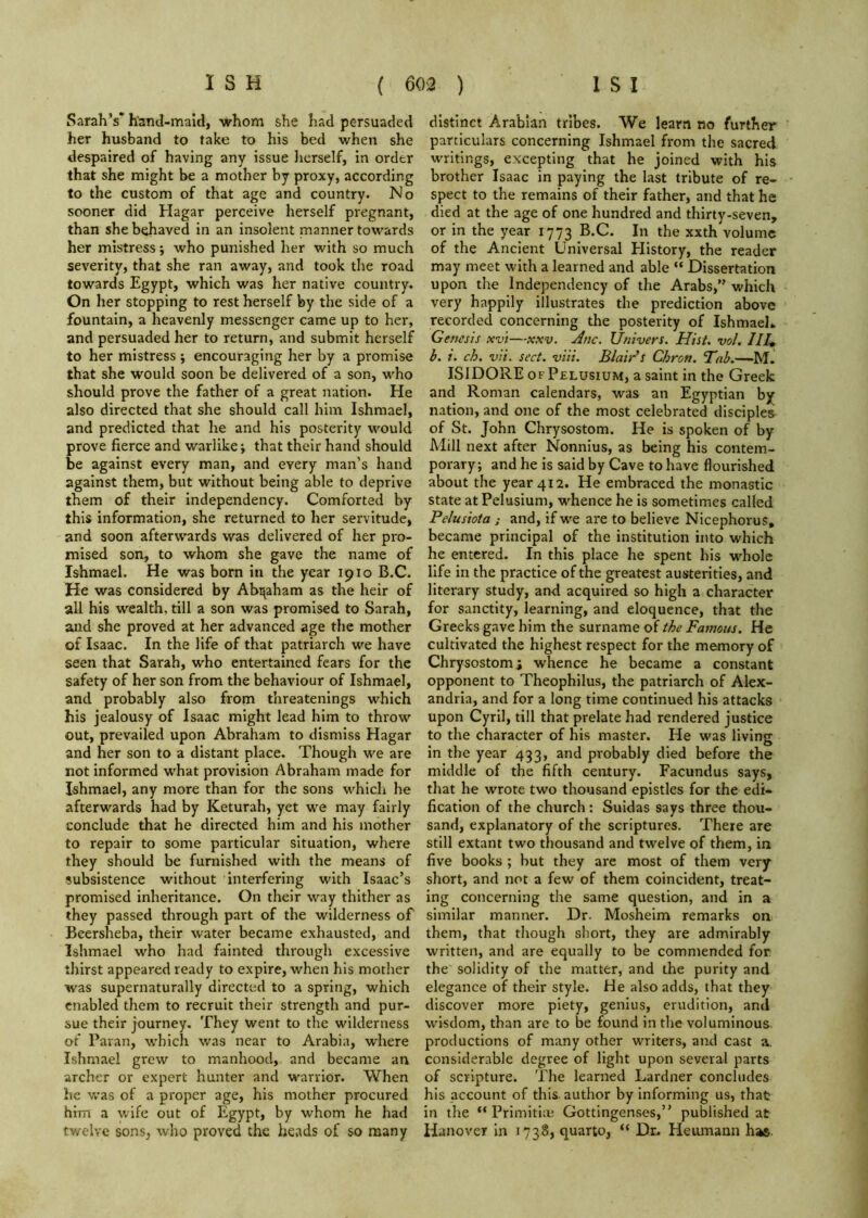 Sarah’s’ hand-maid, whom she had persuaded her husband to take to his bed when she despaired of having any issue lierself, in order that she might be a mother by proxy, according to the custom of that age and country. No sooner did Hagar perceive herself pregnant, than she behaved in an insolent manner towards her mistress; who punished her with so much severity, that she ran away, and took the road towards Egypt, which was her native country. On her stopping to rest herself by the side of a fountain, a heavenly messenger came up to her, and persuaded her to return, and submit herself to her mistress ; encouraging her by a promise that she would soon be delivered of a son, who should prove the father of a great nation. He also directed that she should call him Ishmael, and predicted that he and his posterity would prove fierce and warlike; that their hand should be against every man, and every man’s hand against them, but without being able to deprive them of their independency. Comforted by this information, she returned to her servitude, and soon afterwards was delivered of her pro- mised son, to whom she gave the name of Ishmael. He was born in the year 1910 B.C. He was considered by Abi^aham as the heir of all his wealth, till a son was promised to Sarah, and she proved at her advanced age the mother of Isaac. In the life of that patriarch we have seen that Sarah, who entertained fears for the safety of her son from the behaviour of Ishmael, and probably also from threatenings which his jealousy of Isaac might lead him to throw out, prevailed upon Abraham to dismiss Hagar and her son to a distant place. Though we are not informed what provision Abraham made for Ishmael, any more than for the sons whicli he afterwards had by Keturah, yet we may fairly conclude that he directed him and his mother to repair to some particular situation, where they should be furnished with the means of subsistence without interfering with Isaac’s promised inheritance. On their way thither as they passed through part of the wilderness of Beersheba, their water became exhausted, and Ishmael who had fainted through excessive thirst appeared ready to expire, when his mother was supernaturally directed to a spring, which enabled them to recruit their strength and pur- sue their journey. They went to the wilderness of Paran, which was near to Arabia, where Ishmael grew to manhood, and became an archer or expert hunter and warrior. When he Vv'as of a proper age, his mother procured him a wife out of Egypt, by whom he had twelve sons, who proved the heads of so many distinct Arabian tribes. We learn no further particulars concerning Ishmael from the sacred writings, excepting that he joined with his brother Isaac in paying the last tribute of re- spect to the remains of their father, and that he died at the age of one hundred and thirty-seven, or in the year 1773 B.C. In the xxth volume of the Ancient Universal Elistory, the reader may meet with a learned and able  Dissertation upon the Independency of the Arabs,” which very happily illustrates the prediction above recorded concerning the posterity of Ishmaeh Genesis xvi—-xxv. Anc. Univers. Hist. vol. IIU h. i. ch. vii. sect. viii. Blair’s Chron. Tab.—M. ISIDORE OF Pelusium, a saint In the Greek and Roman calendars, was an Egyptian by nation, and one of the most celebrated disciples of St. John Chrysostom. He is spoken of by Mill next after Nonnius, as being his contem- porary; and he is said by Cave to have flourished about the year 412. He embraced the monastic state at Pelusium, whence he is sometimes called Pelusiota ; and, if w'e are to believe Nicephorus, became principal of the institution into which he entered. In this place he spent his whole life in the practice of the greatest austerities, and literary study, and acquired so high a character for sanctity, learning, and eloquence, that the Greeks gave him the surname of the Famous. He cultivated the highest respect for the memory of Chrysostom; whence he became a constant opponent to Theophilus, the patriarch of Alex- andria, and for a long time continued his attacks upon Cyril, till that prelate had rendered justice to the character of his master. He was living in the year 433, and probably died before the middle of the fifth century. Facundus says, that he wrote two thousand epistles for the edi- fication of the church: Suidas says three thou- sand, explanatory of the scriptures. There are still extant two thousand and twelve of them, in five books ; hut they are most of them very short, and not a few of them coincident, treat- ing concerning the same question, and in a similar manner. Dr. Mosheim remarks on them, that though short, they are admirably written, and are equally to be commended for. the solidity of the matter, and the purity and elegance of their style. He also adds, that they discover more piety, genius, erudition, and w'isdom, than are to be found in the voluminous productions of many other writers, and cast a, considerable degree of light upon several parts of scripture. The learned Lardner concludes his account of this, author by informing us, that in the “ Prlmitiu! Gottingenses,” published at Hanover in 1738, quarto, “ Dr. Heumann has